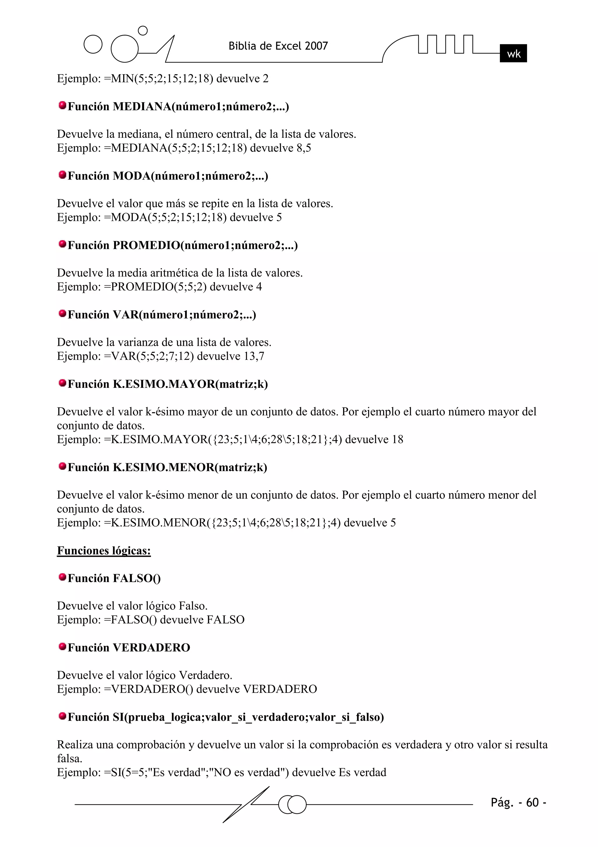 Ejemplo: =MIN(5;5;2;15;12;18) devuelve 2

  Función MEDIANA(número1;número2;...)

Devuelve la mediana, el número central, de la lista de valores.
Ejemplo: =MEDIANA(5;5;2;15;12;18) devuelve 8,5

  Función MODA(número1;número2;...)

Devuelve el valor que más se repite en la lista de valores.
Ejemplo: =MODA(5;5;2;15;12;18) devuelve 5

  Función PROMEDIO(número1;número2;...)

Devuelve la media aritmética de la lista de valores.
Ejemplo: =PROMEDIO(5;5;2) devuelve 4

  Función VAR(número1;número2;...)

Devuelve la varianza de una lista de valores.
Ejemplo: =VAR(5;5;2;7;12) devuelve 13,7

  Función K.ESIMO.MAYOR(matriz;k)

Devuelve el valor k-ésimo mayor de un conjunto de datos. Por ejemplo el cuarto número mayor del
conjunto de datos.
Ejemplo: =K.ESIMO.MAYOR({23;5;14;6;285;18;21};4) devuelve 18

  Función K.ESIMO.MENOR(matriz;k)

Devuelve el valor k-ésimo menor de un conjunto de datos. Por ejemplo el cuarto número menor del
conjunto de datos.
Ejemplo: =K.ESIMO.MENOR({23;5;14;6;285;18;21};4) devuelve 5

Funciones lógicas:

  Función FALSO()

Devuelve el valor lógico Falso.
Ejemplo: =FALSO() devuelve FALSO

  Función VERDADERO

Devuelve el valor lógico Verdadero.
Ejemplo: =VERDADERO() devuelve VERDADERO

  Función SI(prueba_logica;valor_si_verdadero;valor_si_falso)

Realiza una comprobación y devuelve un valor si la comprobación es verdadera y otro valor si resulta
falsa.
Ejemplo: =SI(5=5;"Es verdad";"NO es verdad") devuelve Es verdad
 