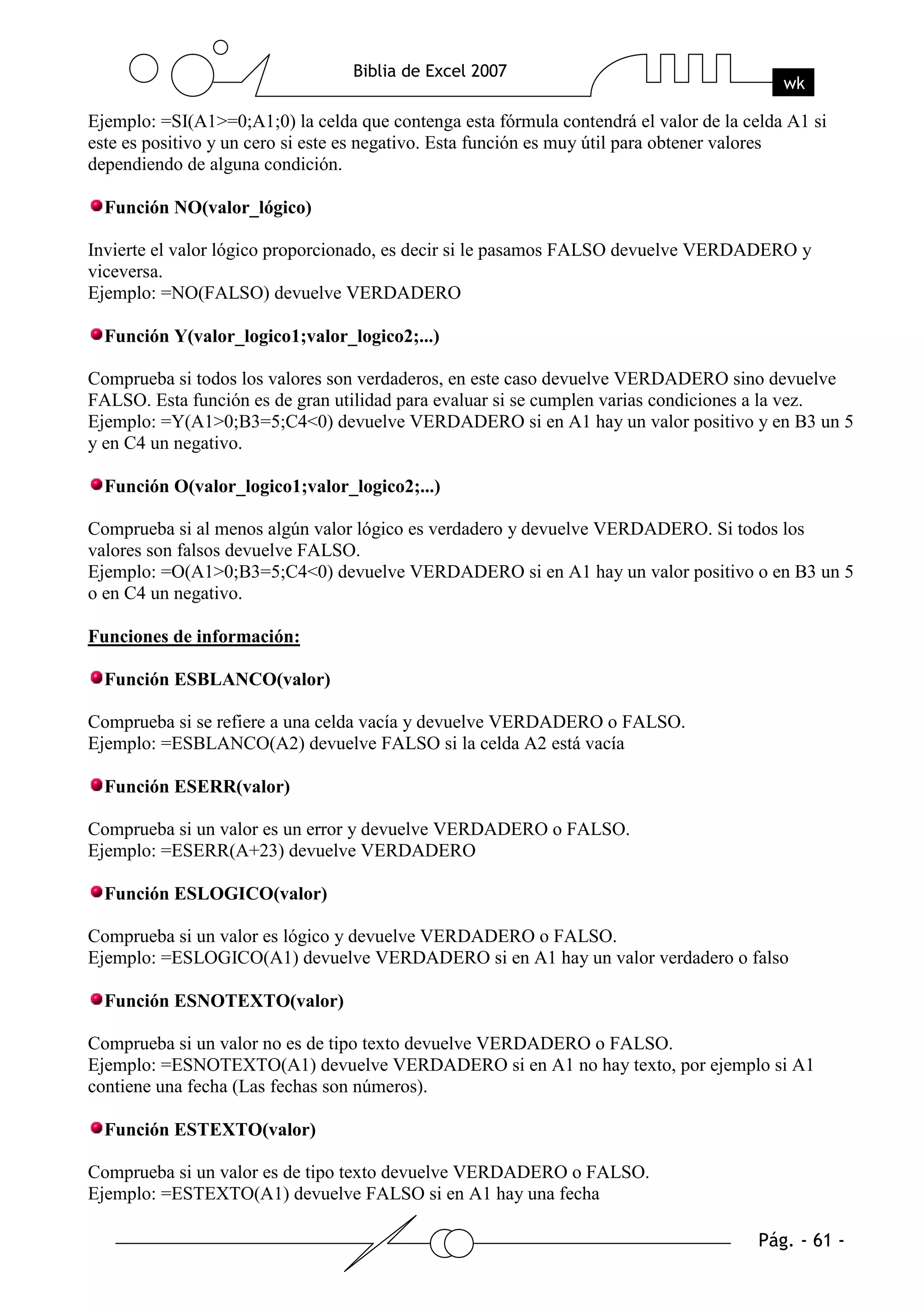 Ejemplo: =SI(A1>=0;A1;0) la celda que contenga esta fórmula contendrá el valor de la celda A1 si
este es positivo y un cero si este es negativo. Esta función es muy útil para obtener valores
dependiendo de alguna condición.

  Función NO(valor_lógico)

Invierte el valor lógico proporcionado, es decir si le pasamos FALSO devuelve VERDADERO y
viceversa.
Ejemplo: =NO(FALSO) devuelve VERDADERO

  Función Y(valor_logico1;valor_logico2;...)

Comprueba si todos los valores son verdaderos, en este caso devuelve VERDADERO sino devuelve
FALSO. Esta función es de gran utilidad para evaluar si se cumplen varias condiciones a la vez.
Ejemplo: =Y(A1>0;B3=5;C4<0) devuelve VERDADERO si en A1 hay un valor positivo y en B3 un 5
y en C4 un negativo.

  Función O(valor_logico1;valor_logico2;...)

Comprueba si al menos algún valor lógico es verdadero y devuelve VERDADERO. Si todos los
valores son falsos devuelve FALSO.
Ejemplo: =O(A1>0;B3=5;C4<0) devuelve VERDADERO si en A1 hay un valor positivo o en B3 un 5
o en C4 un negativo.

Funciones de información:

  Función ESBLANCO(valor)

Comprueba si se refiere a una celda vacía y devuelve VERDADERO o FALSO.
Ejemplo: =ESBLANCO(A2) devuelve FALSO si la celda A2 está vacía

  Función ESERR(valor)

Comprueba si un valor es un error y devuelve VERDADERO o FALSO.
Ejemplo: =ESERR(A+23) devuelve VERDADERO

  Función ESLOGICO(valor)

Comprueba si un valor es lógico y devuelve VERDADERO o FALSO.
Ejemplo: =ESLOGICO(A1) devuelve VERDADERO si en A1 hay un valor verdadero o falso

  Función ESNOTEXTO(valor)

Comprueba si un valor no es de tipo texto devuelve VERDADERO o FALSO.
Ejemplo: =ESNOTEXTO(A1) devuelve VERDADERO si en A1 no hay texto, por ejemplo si A1
contiene una fecha (Las fechas son números).

  Función ESTEXTO(valor)

Comprueba si un valor es de tipo texto devuelve VERDADERO o FALSO.
Ejemplo: =ESTEXTO(A1) devuelve FALSO si en A1 hay una fecha
 