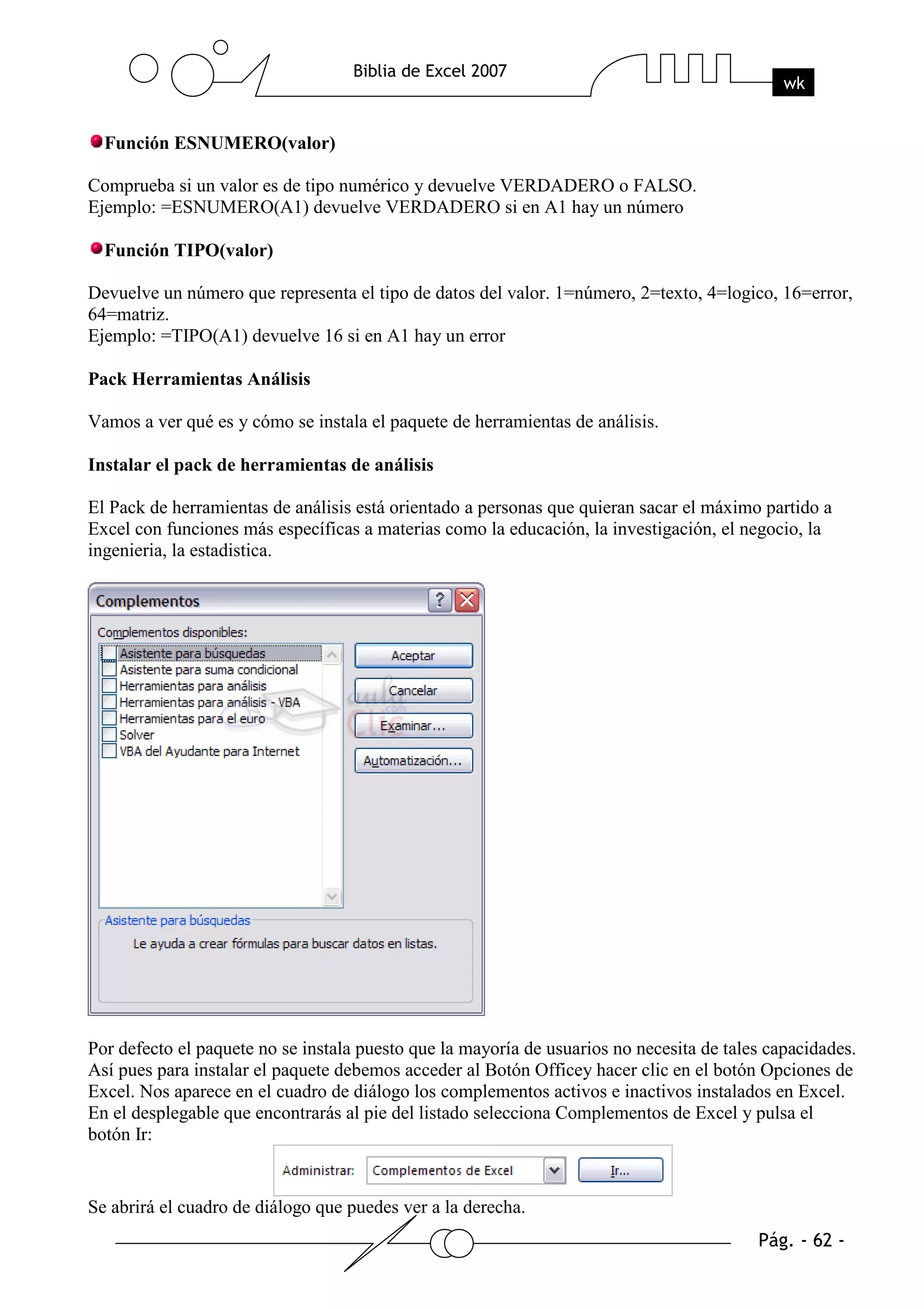 Función ESNUMERO(valor)

Comprueba si un valor es de tipo numérico y devuelve VERDADERO o FALSO.
Ejemplo: =ESNUMERO(A1) devuelve VERDADERO si en A1 hay un número

  Función TIPO(valor)

Devuelve un número que representa el tipo de datos del valor. 1=número, 2=texto, 4=logico, 16=error,
64=matriz.
Ejemplo: =TIPO(A1) devuelve 16 si en A1 hay un error

Pack Herramientas Análisis

Vamos a ver qué es y cómo se instala el paquete de herramientas de análisis.

Instalar el pack de herramientas de análisis

El Pack de herramientas de análisis está orientado a personas que quieran sacar el máximo partido a
Excel con funciones más específicas a materias como la educación, la investigación, el negocio, la
ingenieria, la estadistica.




Por defecto el paquete no se instala puesto que la mayoría de usuarios no necesita de tales capacidades.
Así pues para instalar el paquete debemos acceder al Botón Officey hacer clic en el botón Opciones de
Excel. Nos aparece en el cuadro de diálogo los complementos activos e inactivos instalados en Excel.
En el desplegable que encontrarás al pie del listado selecciona Complementos de Excel y pulsa el
botón Ir:


Se abrirá el cuadro de diálogo que puedes ver a la derecha.
 
