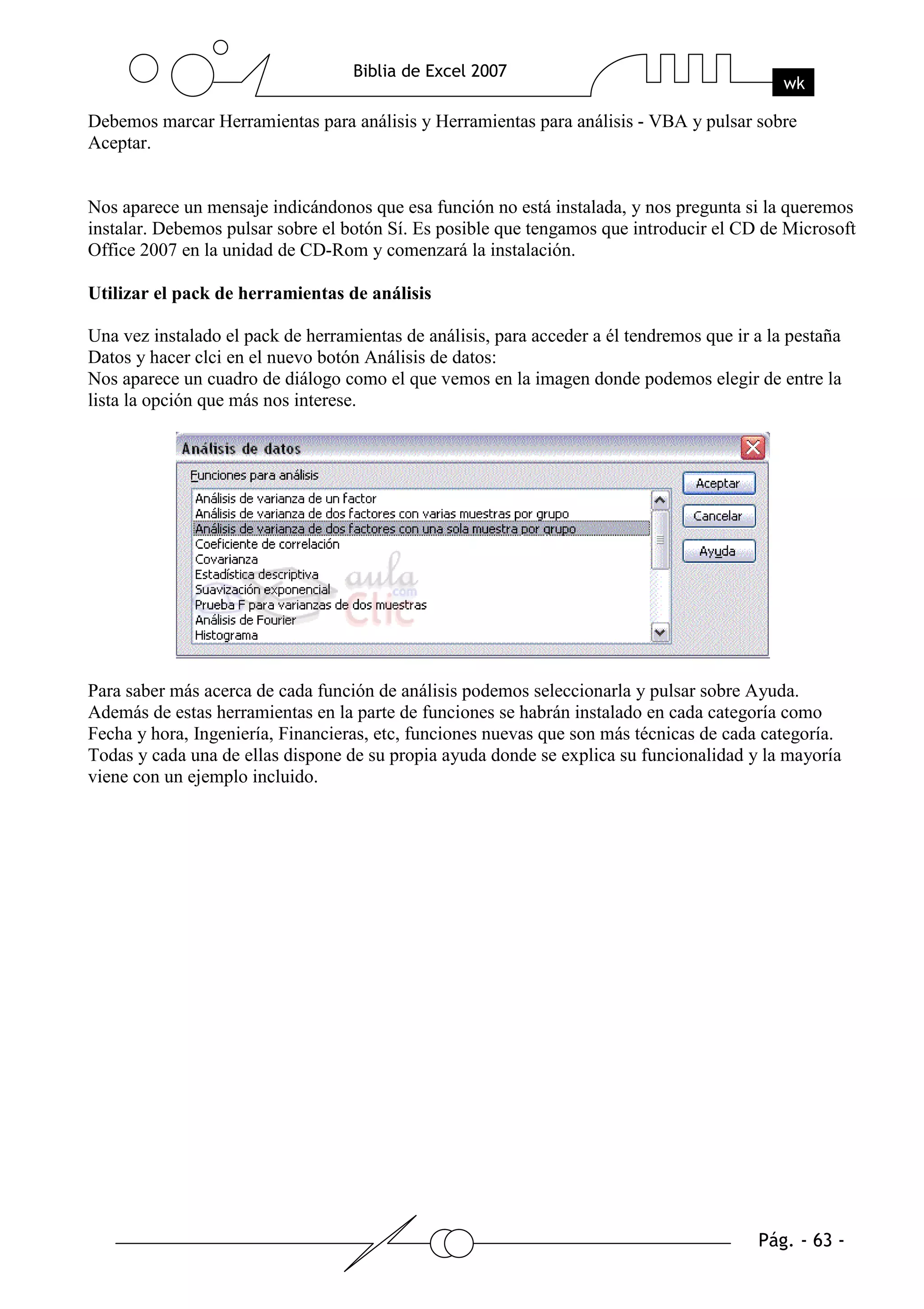 Debemos marcar Herramientas para análisis y Herramientas para análisis - VBA y pulsar sobre
Aceptar.


Nos aparece un mensaje indicándonos que esa función no está instalada, y nos pregunta si la queremos
instalar. Debemos pulsar sobre el botón Sí. Es posible que tengamos que introducir el CD de Microsoft
Office 2007 en la unidad de CD-Rom y comenzará la instalación.

Utilizar el pack de herramientas de análisis

Una vez instalado el pack de herramientas de análisis, para acceder a él tendremos que ir a la pestaña
Datos y hacer clci en el nuevo botón Análisis de datos:
Nos aparece un cuadro de diálogo como el que vemos en la imagen donde podemos elegir de entre la
lista la opción que más nos interese.




Para saber más acerca de cada función de análisis podemos seleccionarla y pulsar sobre Ayuda.
Además de estas herramientas en la parte de funciones se habrán instalado en cada categoría como
Fecha y hora, Ingeniería, Financieras, etc, funciones nuevas que son más técnicas de cada categoría.
Todas y cada una de ellas dispone de su propia ayuda donde se explica su funcionalidad y la mayoría
viene con un ejemplo incluido.
 