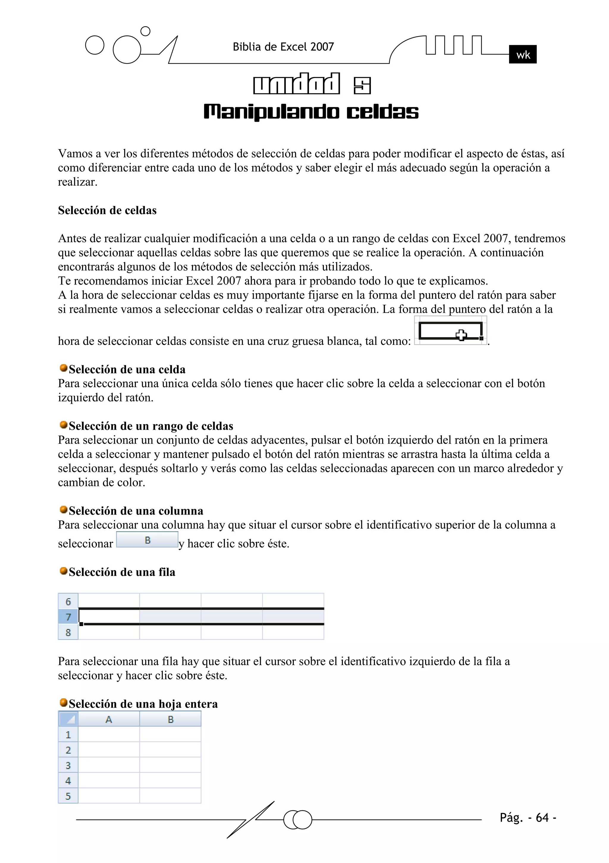 Vamos a ver los diferentes métodos de selección de celdas para poder modificar el aspecto de éstas, así
como diferenciar entre cada uno de los métodos y saber elegir el más adecuado según la operación a
realizar.

Selección de celdas

Antes de realizar cualquier modificación a una celda o a un rango de celdas con Excel 2007, tendremos
que seleccionar aquellas celdas sobre las que queremos que se realice la operación. A continuación
encontrarás algunos de los métodos de selección más utilizados.
Te recomendamos iniciar Excel 2007 ahora para ir probando todo lo que te explicamos.
A la hora de seleccionar celdas es muy importante fijarse en la forma del puntero del ratón para saber
si realmente vamos a seleccionar celdas o realizar otra operación. La forma del puntero del ratón a la

hora de seleccionar celdas consiste en una cruz gruesa blanca, tal como:                    .

  Selección de una celda
Para seleccionar una única celda sólo tienes que hacer clic sobre la celda a seleccionar con el botón
izquierdo del ratón.

  Selección de un rango de celdas
Para seleccionar un conjunto de celdas adyacentes, pulsar el botón izquierdo del ratón en la primera
celda a seleccionar y mantener pulsado el botón del ratón mientras se arrastra hasta la última celda a
seleccionar, después soltarlo y verás como las celdas seleccionadas aparecen con un marco alrededor y
cambian de color.

  Selección de una columna
Para seleccionar una columna hay que situar el cursor sobre el identificativo superior de la columna a
seleccionar               y hacer clic sobre éste.

  Selección de una fila




Para seleccionar una fila hay que situar el cursor sobre el identificativo izquierdo de la fila a
seleccionar y hacer clic sobre éste.

  Selección de una hoja entera
 
