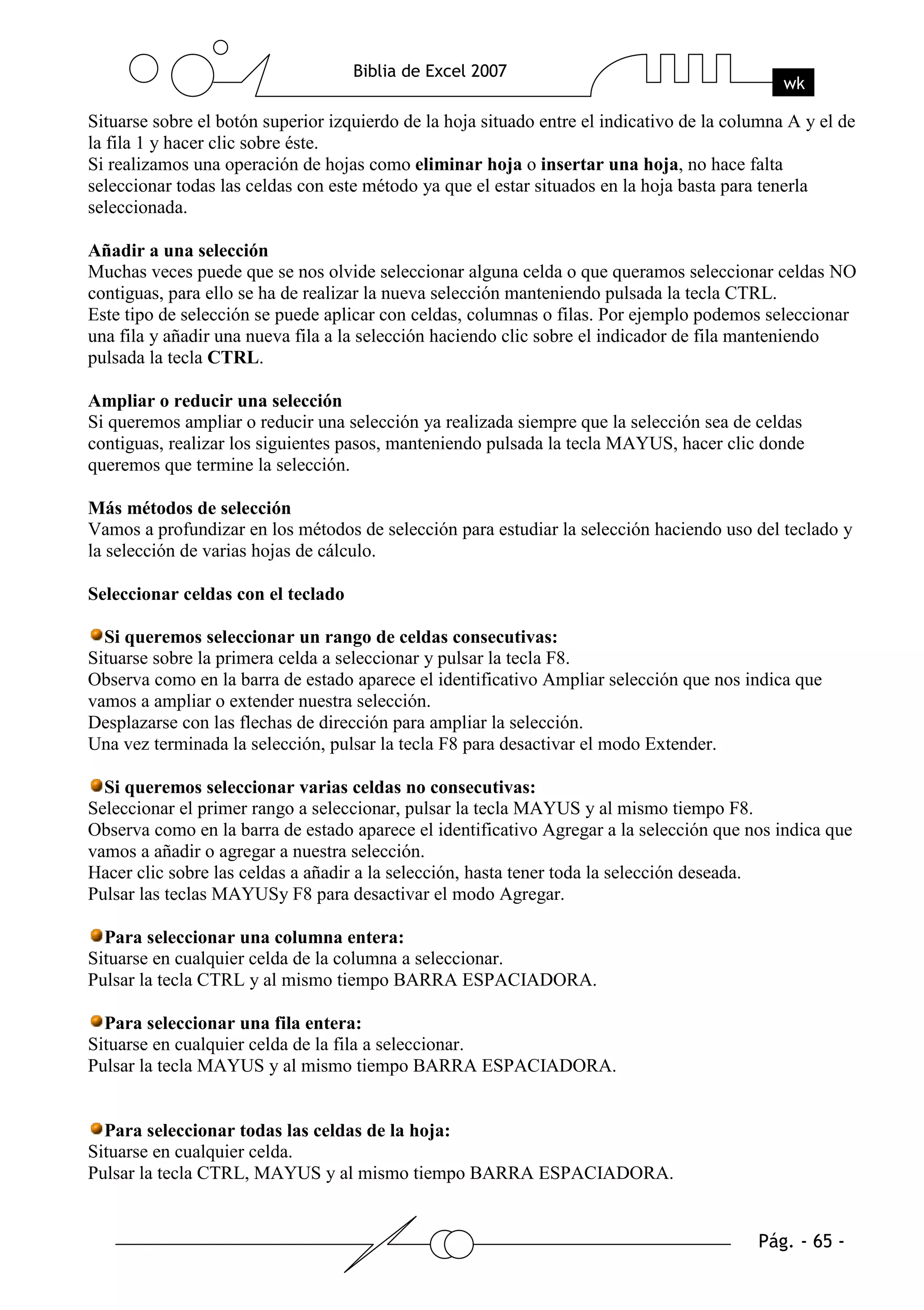 Situarse sobre el botón superior izquierdo de la hoja situado entre el indicativo de la columna A y el de
la fila 1 y hacer clic sobre éste.
Si realizamos una operación de hojas como eliminar hoja o insertar una hoja, no hace falta
seleccionar todas las celdas con este método ya que el estar situados en la hoja basta para tenerla
seleccionada.

Añadir a una selección
Muchas veces puede que se nos olvide seleccionar alguna celda o que queramos seleccionar celdas NO
contiguas, para ello se ha de realizar la nueva selección manteniendo pulsada la tecla CTRL.
Este tipo de selección se puede aplicar con celdas, columnas o filas. Por ejemplo podemos seleccionar
una fila y añadir una nueva fila a la selección haciendo clic sobre el indicador de fila manteniendo
pulsada la tecla CTRL.

Ampliar o reducir una selección
Si queremos ampliar o reducir una selección ya realizada siempre que la selección sea de celdas
contiguas, realizar los siguientes pasos, manteniendo pulsada la tecla MAYUS, hacer clic donde
queremos que termine la selección.

Más métodos de selección
Vamos a profundizar en los métodos de selección para estudiar la selección haciendo uso del teclado y
la selección de varias hojas de cálculo.

Seleccionar celdas con el teclado

  Si queremos seleccionar un rango de celdas consecutivas:
Situarse sobre la primera celda a seleccionar y pulsar la tecla F8.
Observa como en la barra de estado aparece el identificativo Ampliar selección que nos indica que
vamos a ampliar o extender nuestra selección.
Desplazarse con las flechas de dirección para ampliar la selección.
Una vez terminada la selección, pulsar la tecla F8 para desactivar el modo Extender.

  Si queremos seleccionar varias celdas no consecutivas:
Seleccionar el primer rango a seleccionar, pulsar la tecla MAYUS y al mismo tiempo F8.
Observa como en la barra de estado aparece el identificativo Agregar a la selección que nos indica que
vamos a añadir o agregar a nuestra selección.
Hacer clic sobre las celdas a añadir a la selección, hasta tener toda la selección deseada.
Pulsar las teclas MAYUSy F8 para desactivar el modo Agregar.

  Para seleccionar una columna entera:
Situarse en cualquier celda de la columna a seleccionar.
Pulsar la tecla CTRL y al mismo tiempo BARRA ESPACIADORA.

  Para seleccionar una fila entera:
Situarse en cualquier celda de la fila a seleccionar.
Pulsar la tecla MAYUS y al mismo tiempo BARRA ESPACIADORA.


  Para seleccionar todas las celdas de la hoja:
Situarse en cualquier celda.
Pulsar la tecla CTRL, MAYUS y al mismo tiempo BARRA ESPACIADORA.
 