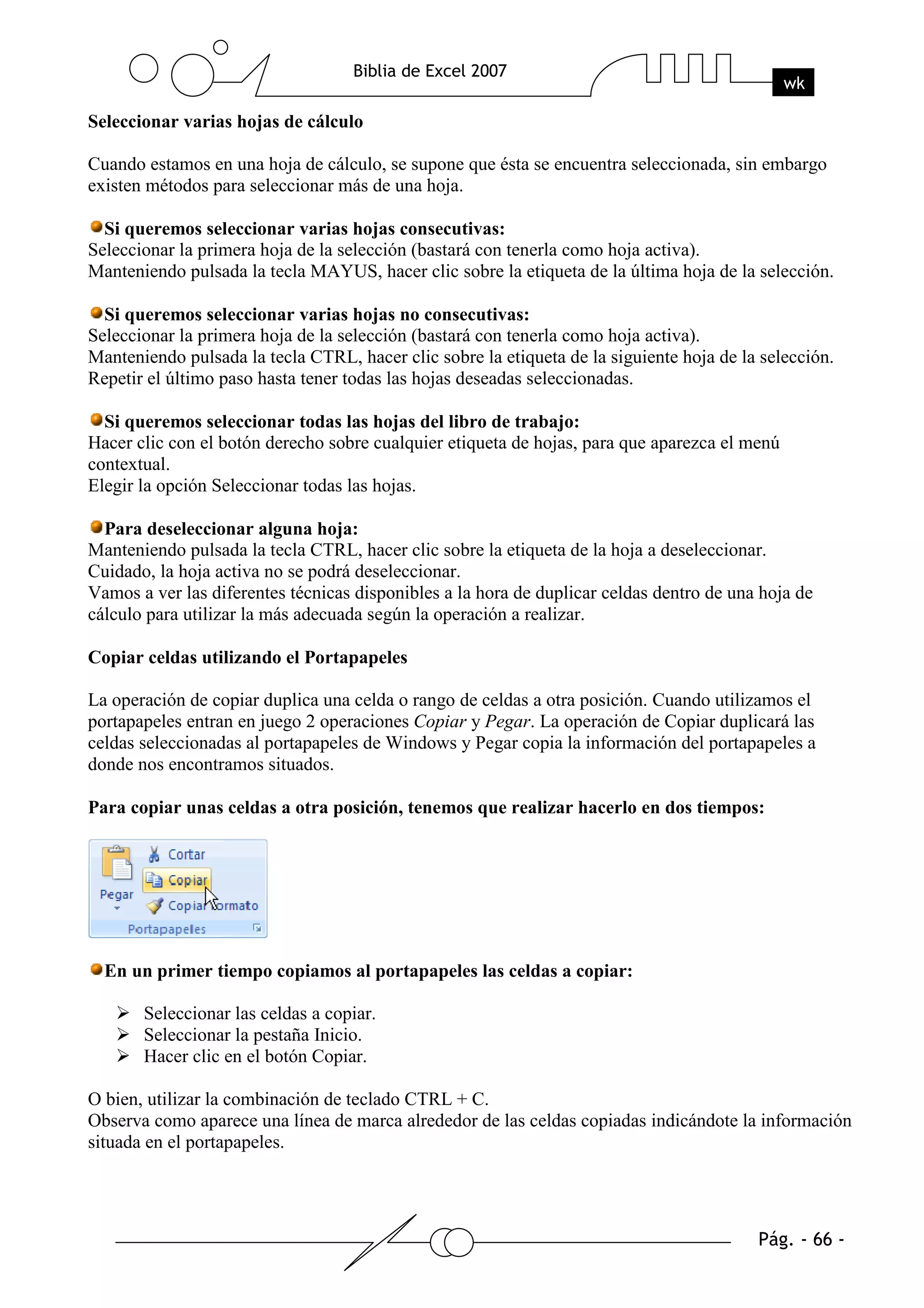 Seleccionar varias hojas de cálculo

Cuando estamos en una hoja de cálculo, se supone que ésta se encuentra seleccionada, sin embargo
existen métodos para seleccionar más de una hoja.

  Si queremos seleccionar varias hojas consecutivas:
Seleccionar la primera hoja de la selección (bastará con tenerla como hoja activa).
Manteniendo pulsada la tecla MAYUS, hacer clic sobre la etiqueta de la última hoja de la selección.

  Si queremos seleccionar varias hojas no consecutivas:
Seleccionar la primera hoja de la selección (bastará con tenerla como hoja activa).
Manteniendo pulsada la tecla CTRL, hacer clic sobre la etiqueta de la siguiente hoja de la selección.
Repetir el último paso hasta tener todas las hojas deseadas seleccionadas.

  Si queremos seleccionar todas las hojas del libro de trabajo:
Hacer clic con el botón derecho sobre cualquier etiqueta de hojas, para que aparezca el menú
contextual.
Elegir la opción Seleccionar todas las hojas.

  Para deseleccionar alguna hoja:
Manteniendo pulsada la tecla CTRL, hacer clic sobre la etiqueta de la hoja a deseleccionar.
Cuidado, la hoja activa no se podrá deseleccionar.
Vamos a ver las diferentes técnicas disponibles a la hora de duplicar celdas dentro de una hoja de
cálculo para utilizar la más adecuada según la operación a realizar.

Copiar celdas utilizando el Portapapeles

La operación de copiar duplica una celda o rango de celdas a otra posición. Cuando utilizamos el
portapapeles entran en juego 2 operaciones Copiar y Pegar. La operación de Copiar duplicará las
celdas seleccionadas al portapapeles de Windows y Pegar copia la información del portapapeles a
donde nos encontramos situados.

Para copiar unas celdas a otra posición, tenemos que realizar hacerlo en dos tiempos:




  En un primer tiempo copiamos al portapapeles las celdas a copiar:

       Seleccionar las celdas a copiar.
       Seleccionar la pestaña Inicio.
       Hacer clic en el botón Copiar.

O bien, utilizar la combinación de teclado CTRL + C.
Observa como aparece una línea de marca alrededor de las celdas copiadas indicándote la información
situada en el portapapeles.
 