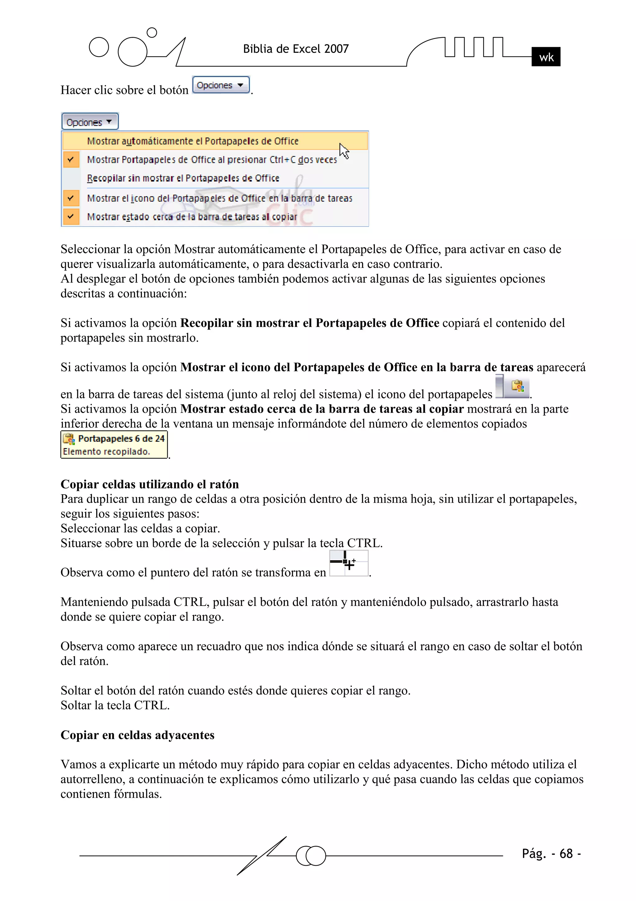 Hacer clic sobre el botón            .




Seleccionar la opción Mostrar automáticamente el Portapapeles de Office, para activar en caso de
querer visualizarla automáticamente, o para desactivarla en caso contrario.
Al desplegar el botón de opciones también podemos activar algunas de las siguientes opciones
descritas a continuación:

Si activamos la opción Recopilar sin mostrar el Portapapeles de Office copiará el contenido del
portapapeles sin mostrarlo.

Si activamos la opción Mostrar el icono del Portapapeles de Office en la barra de tareas aparecerá

en la barra de tareas del sistema (junto al reloj del sistema) el icono del portapapeles .
Si activamos la opción Mostrar estado cerca de la barra de tareas al copiar mostrará en la parte
inferior derecha de la ventana un mensaje informándote del número de elementos copiados

                     .

Copiar celdas utilizando el ratón
Para duplicar un rango de celdas a otra posición dentro de la misma hoja, sin utilizar el portapapeles,
seguir los siguientes pasos:
Seleccionar las celdas a copiar.
Situarse sobre un borde de la selección y pulsar la tecla CTRL.

Observa como el puntero del ratón se transforma en           .

Manteniendo pulsada CTRL, pulsar el botón del ratón y manteniéndolo pulsado, arrastrarlo hasta
donde se quiere copiar el rango.

Observa como aparece un recuadro que nos indica dónde se situará el rango en caso de soltar el botón
del ratón.

Soltar el botón del ratón cuando estés donde quieres copiar el rango.
Soltar la tecla CTRL.

Copiar en celdas adyacentes

Vamos a explicarte un método muy rápido para copiar en celdas adyacentes. Dicho método utiliza el
autorrelleno, a continuación te explicamos cómo utilizarlo y qué pasa cuando las celdas que copiamos
contienen fórmulas.
 