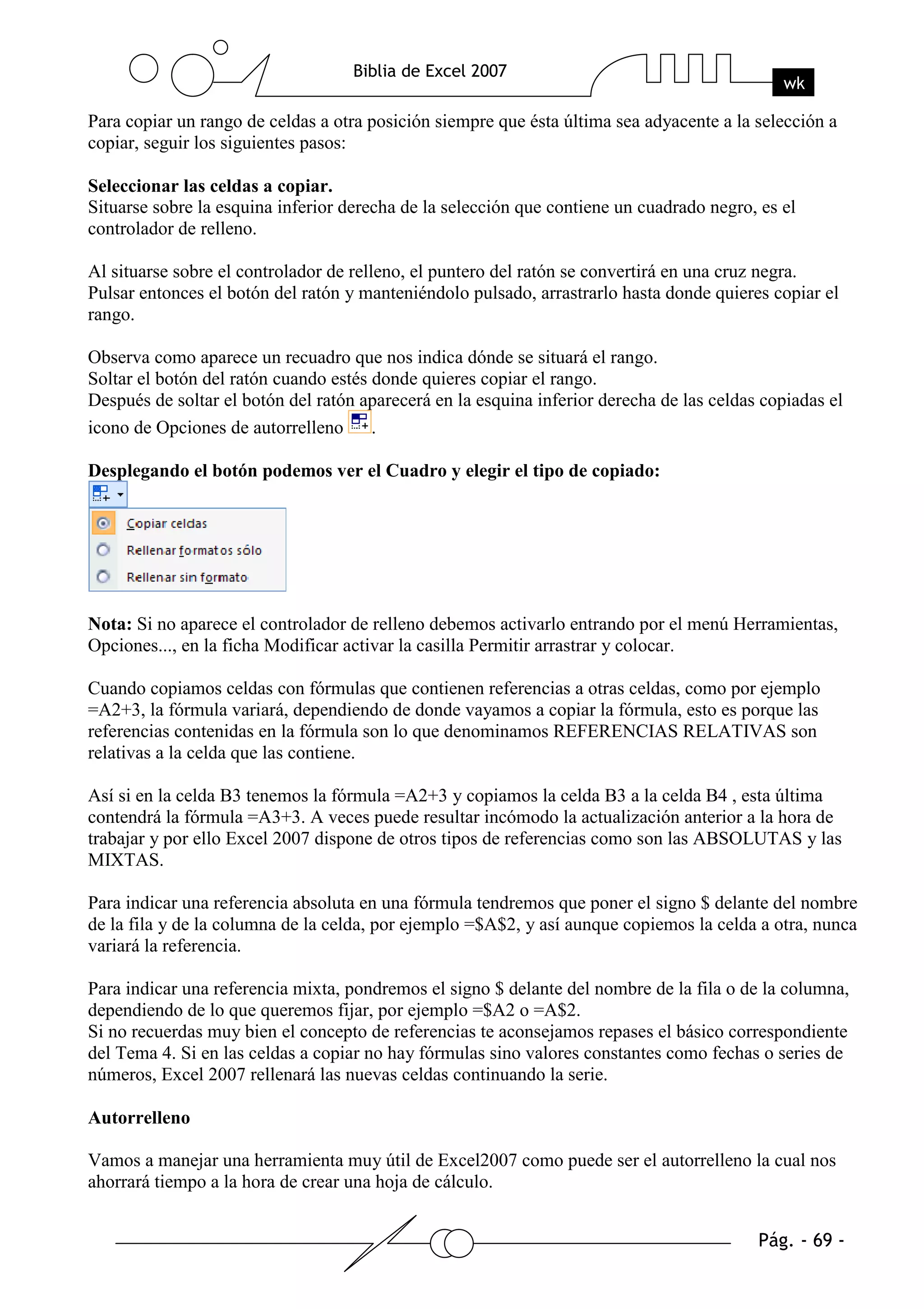 Para copiar un rango de celdas a otra posición siempre que ésta última sea adyacente a la selección a
copiar, seguir los siguientes pasos:

Seleccionar las celdas a copiar.
Situarse sobre la esquina inferior derecha de la selección que contiene un cuadrado negro, es el
controlador de relleno.

Al situarse sobre el controlador de relleno, el puntero del ratón se convertirá en una cruz negra.
Pulsar entonces el botón del ratón y manteniéndolo pulsado, arrastrarlo hasta donde quieres copiar el
rango.

Observa como aparece un recuadro que nos indica dónde se situará el rango.
Soltar el botón del ratón cuando estés donde quieres copiar el rango.
Después de soltar el botón del ratón aparecerá en la esquina inferior derecha de las celdas copiadas el
icono de Opciones de autorrelleno .

Desplegando el botón podemos ver el Cuadro y elegir el tipo de copiado:




Nota: Si no aparece el controlador de relleno debemos activarlo entrando por el menú Herramientas,
Opciones..., en la ficha Modificar activar la casilla Permitir arrastrar y colocar.

Cuando copiamos celdas con fórmulas que contienen referencias a otras celdas, como por ejemplo
=A2+3, la fórmula variará, dependiendo de donde vayamos a copiar la fórmula, esto es porque las
referencias contenidas en la fórmula son lo que denominamos REFERENCIAS RELATIVAS son
relativas a la celda que las contiene.

Así si en la celda B3 tenemos la fórmula =A2+3 y copiamos la celda B3 a la celda B4 , esta última
contendrá la fórmula =A3+3. A veces puede resultar incómodo la actualización anterior a la hora de
trabajar y por ello Excel 2007 dispone de otros tipos de referencias como son las ABSOLUTAS y las
MIXTAS.

Para indicar una referencia absoluta en una fórmula tendremos que poner el signo $ delante del nombre
de la fila y de la columna de la celda, por ejemplo =$A$2, y así aunque copiemos la celda a otra, nunca
variará la referencia.

Para indicar una referencia mixta, pondremos el signo $ delante del nombre de la fila o de la columna,
dependiendo de lo que queremos fijar, por ejemplo =$A2 o =A$2.
Si no recuerdas muy bien el concepto de referencias te aconsejamos repases el básico correspondiente
del Tema 4. Si en las celdas a copiar no hay fórmulas sino valores constantes como fechas o series de
números, Excel 2007 rellenará las nuevas celdas continuando la serie.

Autorrelleno

Vamos a manejar una herramienta muy útil de Excel2007 como puede ser el autorrelleno la cual nos
ahorrará tiempo a la hora de crear una hoja de cálculo.
 