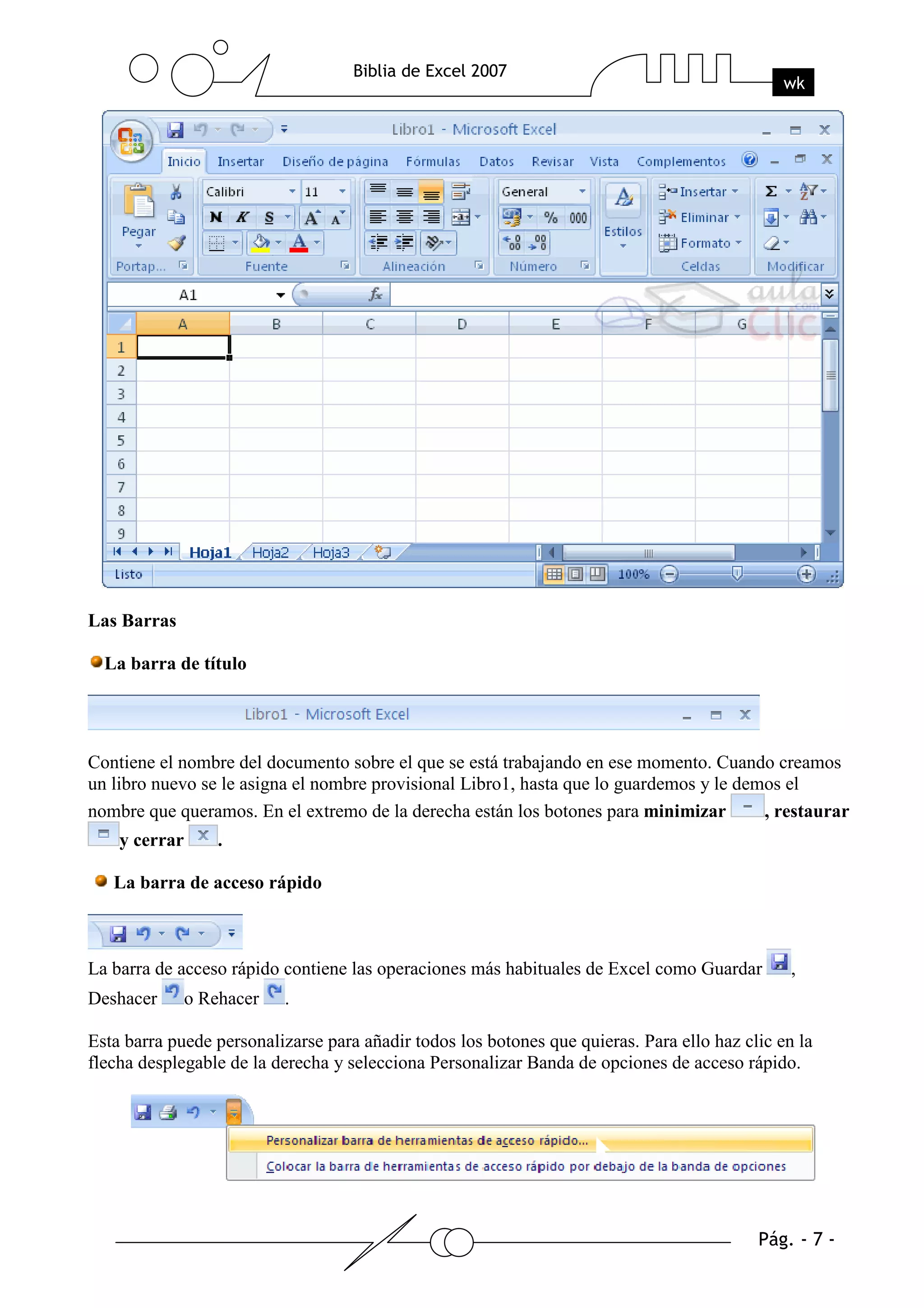 Las Barras

  La barra de título




Contiene el nombre del documento sobre el que se está trabajando en ese momento. Cuando creamos
un libro nuevo se le asigna el nombre provisional Libro1, hasta que lo guardemos y le demos el
nombre que queramos. En el extremo de la derecha están los botones para minimizar        , restaurar
    y cerrar       .

   La barra de acceso rápido



La barra de acceso rápido contiene las operaciones más habituales de Excel como Guardar         ,
Deshacer       o Rehacer   .

Esta barra puede personalizarse para añadir todos los botones que quieras. Para ello haz clic en la
flecha desplegable de la derecha y selecciona Personalizar Banda de opciones de acceso rápido.
 