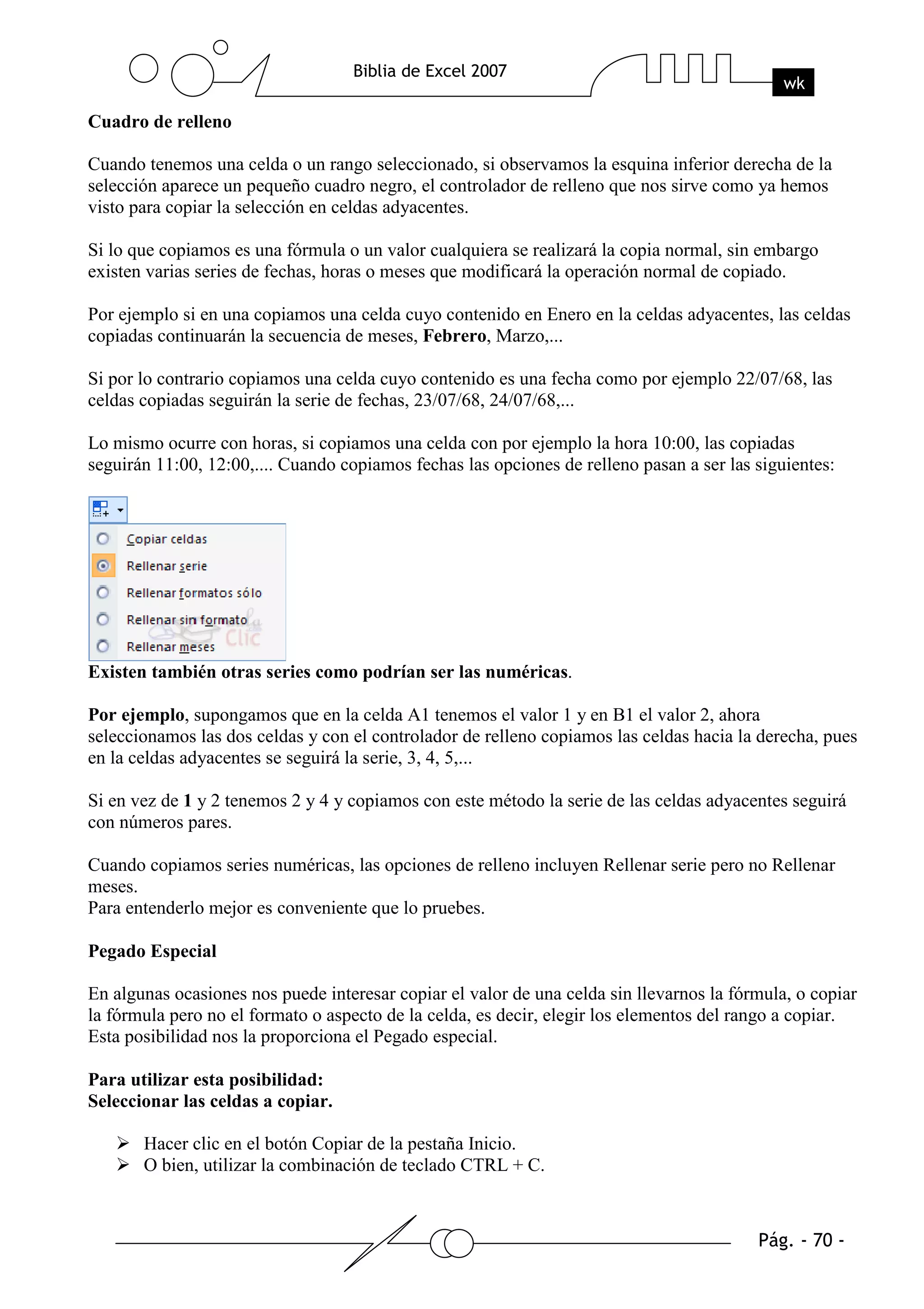 Cuadro de relleno

Cuando tenemos una celda o un rango seleccionado, si observamos la esquina inferior derecha de la
selección aparece un pequeño cuadro negro, el controlador de relleno que nos sirve como ya hemos
visto para copiar la selección en celdas adyacentes.

Si lo que copiamos es una fórmula o un valor cualquiera se realizará la copia normal, sin embargo
existen varias series de fechas, horas o meses que modificará la operación normal de copiado.

Por ejemplo si en una copiamos una celda cuyo contenido en Enero en la celdas adyacentes, las celdas
copiadas continuarán la secuencia de meses, Febrero, Marzo,...

Si por lo contrario copiamos una celda cuyo contenido es una fecha como por ejemplo 22/07/68, las
celdas copiadas seguirán la serie de fechas, 23/07/68, 24/07/68,...

Lo mismo ocurre con horas, si copiamos una celda con por ejemplo la hora 10:00, las copiadas
seguirán 11:00, 12:00,.... Cuando copiamos fechas las opciones de relleno pasan a ser las siguientes:




Existen también otras series como podrían ser las numéricas.

Por ejemplo, supongamos que en la celda A1 tenemos el valor 1 y en B1 el valor 2, ahora
seleccionamos las dos celdas y con el controlador de relleno copiamos las celdas hacia la derecha, pues
en la celdas adyacentes se seguirá la serie, 3, 4, 5,...

Si en vez de 1 y 2 tenemos 2 y 4 y copiamos con este método la serie de las celdas adyacentes seguirá
con números pares.

Cuando copiamos series numéricas, las opciones de relleno incluyen Rellenar serie pero no Rellenar
meses.
Para entenderlo mejor es conveniente que lo pruebes.

Pegado Especial

En algunas ocasiones nos puede interesar copiar el valor de una celda sin llevarnos la fórmula, o copiar
la fórmula pero no el formato o aspecto de la celda, es decir, elegir los elementos del rango a copiar.
Esta posibilidad nos la proporciona el Pegado especial.

Para utilizar esta posibilidad:
Seleccionar las celdas a copiar.

       Hacer clic en el botón Copiar de la pestaña Inicio.
       O bien, utilizar la combinación de teclado CTRL + C.
 