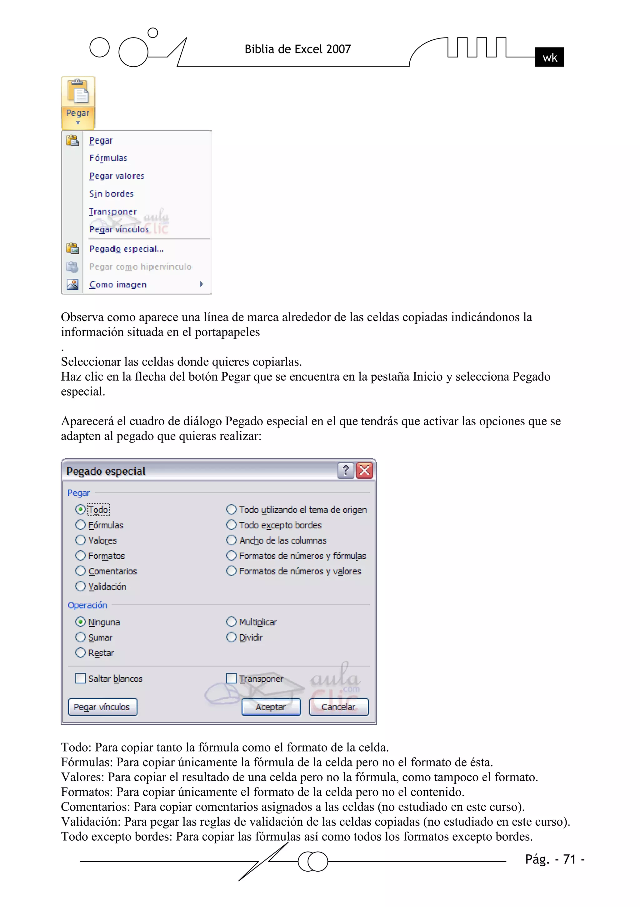 Observa como aparece una línea de marca alrededor de las celdas copiadas indicándonos la
información situada en el portapapeles
.
Seleccionar las celdas donde quieres copiarlas.
Haz clic en la flecha del botón Pegar que se encuentra en la pestaña Inicio y selecciona Pegado
especial.

Aparecerá el cuadro de diálogo Pegado especial en el que tendrás que activar las opciones que se
adapten al pegado que quieras realizar:




Todo: Para copiar tanto la fórmula como el formato de la celda.
Fórmulas: Para copiar únicamente la fórmula de la celda pero no el formato de ésta.
Valores: Para copiar el resultado de una celda pero no la fórmula, como tampoco el formato.
Formatos: Para copiar únicamente el formato de la celda pero no el contenido.
Comentarios: Para copiar comentarios asignados a las celdas (no estudiado en este curso).
Validación: Para pegar las reglas de validación de las celdas copiadas (no estudiado en este curso).
Todo excepto bordes: Para copiar las fórmulas así como todos los formatos excepto bordes.
 