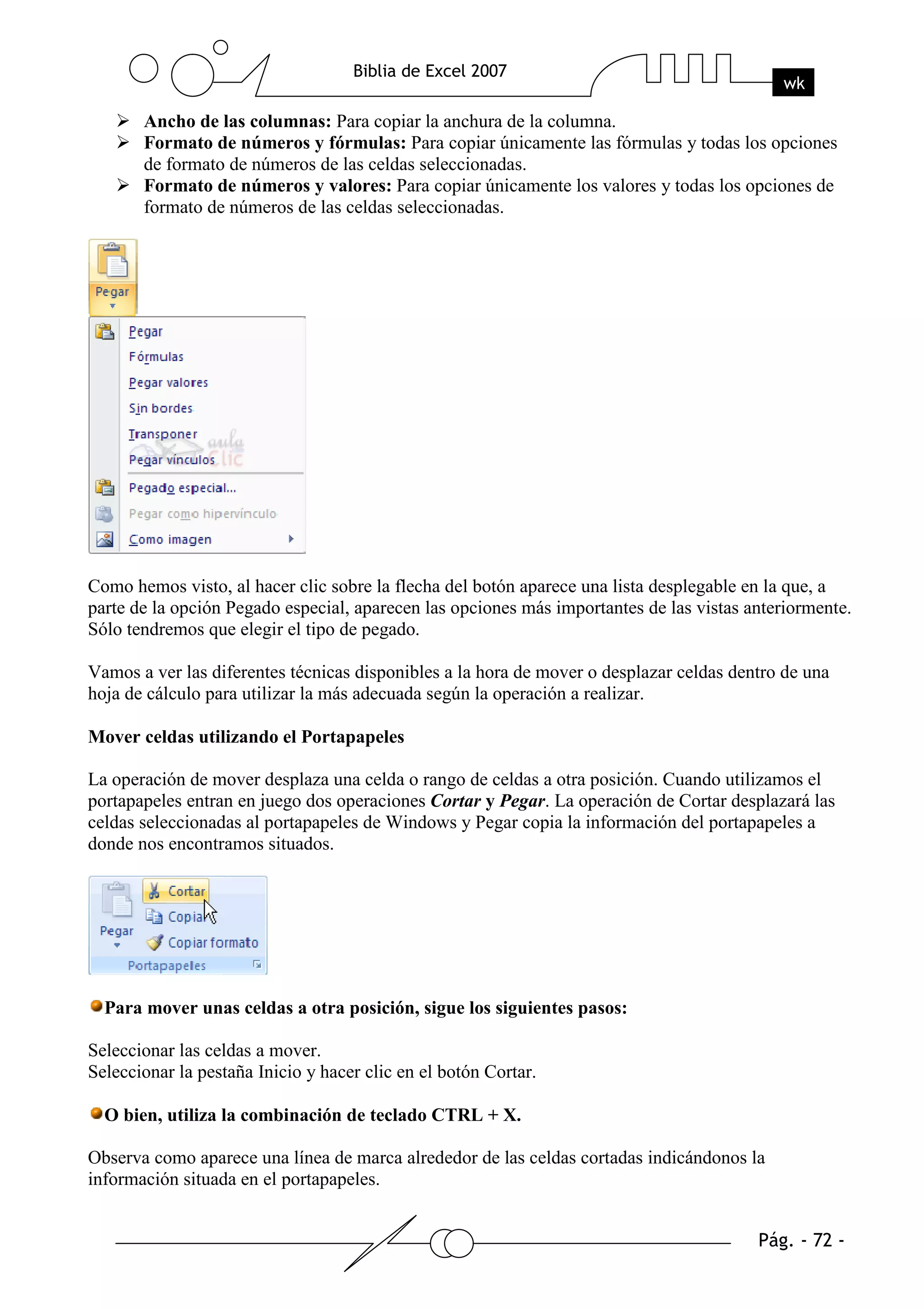 Ancho de las columnas: Para copiar la anchura de la columna.
       Formato de números y fórmulas: Para copiar únicamente las fórmulas y todas los opciones
       de formato de números de las celdas seleccionadas.
       Formato de números y valores: Para copiar únicamente los valores y todas los opciones de
       formato de números de las celdas seleccionadas.




Como hemos visto, al hacer clic sobre la flecha del botón aparece una lista desplegable en la que, a
parte de la opción Pegado especial, aparecen las opciones más importantes de las vistas anteriormente.
Sólo tendremos que elegir el tipo de pegado.

Vamos a ver las diferentes técnicas disponibles a la hora de mover o desplazar celdas dentro de una
hoja de cálculo para utilizar la más adecuada según la operación a realizar.

Mover celdas utilizando el Portapapeles

La operación de mover desplaza una celda o rango de celdas a otra posición. Cuando utilizamos el
portapapeles entran en juego dos operaciones Cortar y Pegar. La operación de Cortar desplazará las
celdas seleccionadas al portapapeles de Windows y Pegar copia la información del portapapeles a
donde nos encontramos situados.




  Para mover unas celdas a otra posición, sigue los siguientes pasos:

Seleccionar las celdas a mover.
Seleccionar la pestaña Inicio y hacer clic en el botón Cortar.

  O bien, utiliza la combinación de teclado CTRL + X.

Observa como aparece una línea de marca alrededor de las celdas cortadas indicándonos la
información situada en el portapapeles.
 