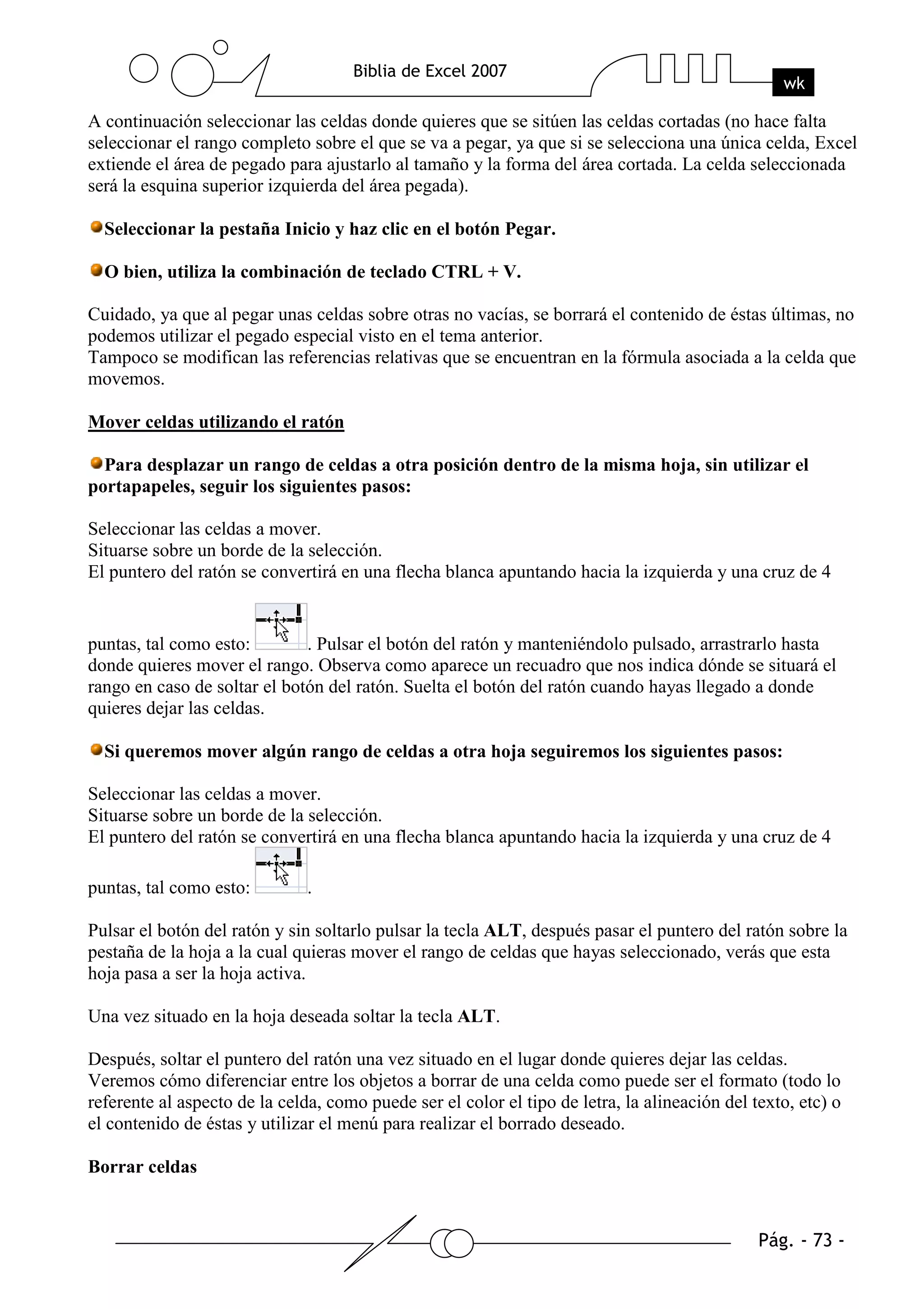 A continuación seleccionar las celdas donde quieres que se sitúen las celdas cortadas (no hace falta
seleccionar el rango completo sobre el que se va a pegar, ya que si se selecciona una única celda, Excel
extiende el área de pegado para ajustarlo al tamaño y la forma del área cortada. La celda seleccionada
será la esquina superior izquierda del área pegada).

  Seleccionar la pestaña Inicio y haz clic en el botón Pegar.

  O bien, utiliza la combinación de teclado CTRL + V.

Cuidado, ya que al pegar unas celdas sobre otras no vacías, se borrará el contenido de éstas últimas, no
podemos utilizar el pegado especial visto en el tema anterior.
Tampoco se modifican las referencias relativas que se encuentran en la fórmula asociada a la celda que
movemos.

Mover celdas utilizando el ratón

  Para desplazar un rango de celdas a otra posición dentro de la misma hoja, sin utilizar el
portapapeles, seguir los siguientes pasos:

Seleccionar las celdas a mover.
Situarse sobre un borde de la selección.
El puntero del ratón se convertirá en una flecha blanca apuntando hacia la izquierda y una cruz de 4


puntas, tal como esto:        . Pulsar el botón del ratón y manteniéndolo pulsado, arrastrarlo hasta
donde quieres mover el rango. Observa como aparece un recuadro que nos indica dónde se situará el
rango en caso de soltar el botón del ratón. Suelta el botón del ratón cuando hayas llegado a donde
quieres dejar las celdas.

  Si queremos mover algún rango de celdas a otra hoja seguiremos los siguientes pasos:

Seleccionar las celdas a mover.
Situarse sobre un borde de la selección.
El puntero del ratón se convertirá en una flecha blanca apuntando hacia la izquierda y una cruz de 4

puntas, tal como esto:         .

Pulsar el botón del ratón y sin soltarlo pulsar la tecla ALT, después pasar el puntero del ratón sobre la
pestaña de la hoja a la cual quieras mover el rango de celdas que hayas seleccionado, verás que esta
hoja pasa a ser la hoja activa.

Una vez situado en la hoja deseada soltar la tecla ALT.

Después, soltar el puntero del ratón una vez situado en el lugar donde quieres dejar las celdas.
Veremos cómo diferenciar entre los objetos a borrar de una celda como puede ser el formato (todo lo
referente al aspecto de la celda, como puede ser el color el tipo de letra, la alineación del texto, etc) o
el contenido de éstas y utilizar el menú para realizar el borrado deseado.

Borrar celdas
 