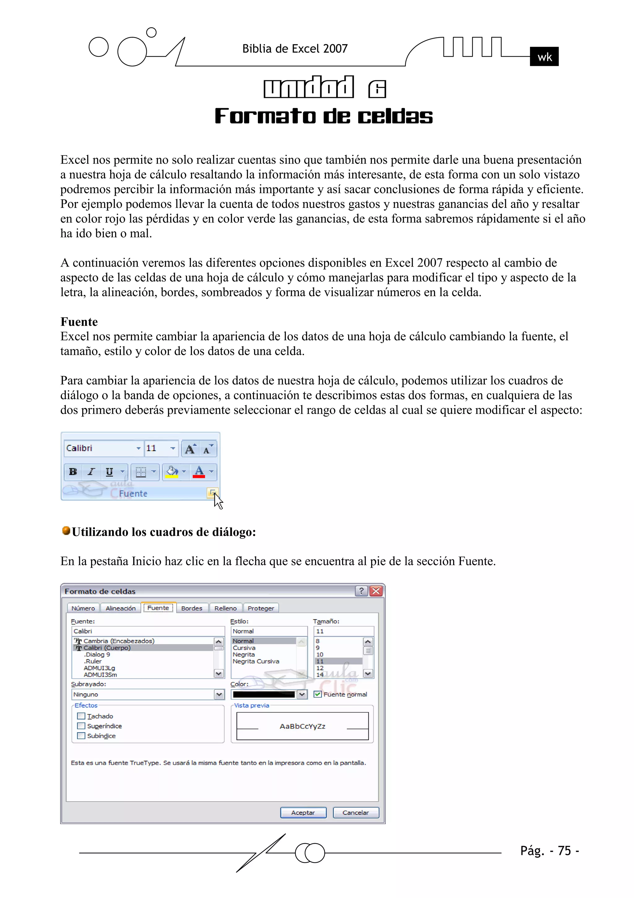 Excel nos permite no solo realizar cuentas sino que también nos permite darle una buena presentación
a nuestra hoja de cálculo resaltando la información más interesante, de esta forma con un solo vistazo
podremos percibir la información más importante y así sacar conclusiones de forma rápida y eficiente.
Por ejemplo podemos llevar la cuenta de todos nuestros gastos y nuestras ganancias del año y resaltar
en color rojo las pérdidas y en color verde las ganancias, de esta forma sabremos rápidamente si el año
ha ido bien o mal.

A continuación veremos las diferentes opciones disponibles en Excel 2007 respecto al cambio de
aspecto de las celdas de una hoja de cálculo y cómo manejarlas para modificar el tipo y aspecto de la
letra, la alineación, bordes, sombreados y forma de visualizar números en la celda.

Fuente
Excel nos permite cambiar la apariencia de los datos de una hoja de cálculo cambiando la fuente, el
tamaño, estilo y color de los datos de una celda.

Para cambiar la apariencia de los datos de nuestra hoja de cálculo, podemos utilizar los cuadros de
diálogo o la banda de opciones, a continuación te describimos estas dos formas, en cualquiera de las
dos primero deberás previamente seleccionar el rango de celdas al cual se quiere modificar el aspecto:




  Utilizando los cuadros de diálogo:

En la pestaña Inicio haz clic en la flecha que se encuentra al pie de la sección Fuente.
 