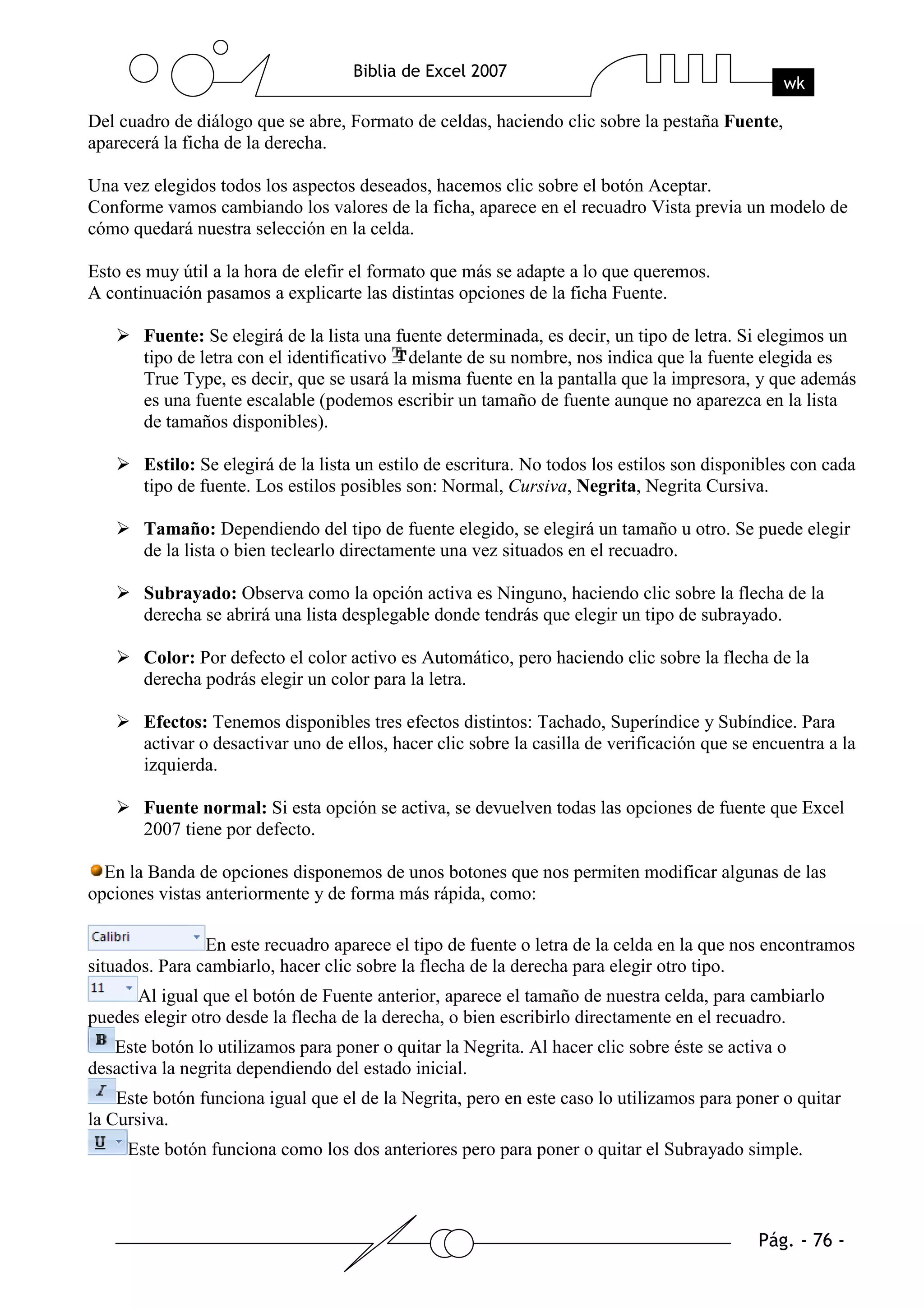 Del cuadro de diálogo que se abre, Formato de celdas, haciendo clic sobre la pestaña Fuente,
aparecerá la ficha de la derecha.

Una vez elegidos todos los aspectos deseados, hacemos clic sobre el botón Aceptar.
Conforme vamos cambiando los valores de la ficha, aparece en el recuadro Vista previa un modelo de
cómo quedará nuestra selección en la celda.

Esto es muy útil a la hora de elefir el formato que más se adapte a lo que queremos.
A continuación pasamos a explicarte las distintas opciones de la ficha Fuente.

       Fuente: Se elegirá de la lista una fuente determinada, es decir, un tipo de letra. Si elegimos un
       tipo de letra con el identificativo delante de su nombre, nos indica que la fuente elegida es
       True Type, es decir, que se usará la misma fuente en la pantalla que la impresora, y que además
       es una fuente escalable (podemos escribir un tamaño de fuente aunque no aparezca en la lista
       de tamaños disponibles).

       Estilo: Se elegirá de la lista un estilo de escritura. No todos los estilos son disponibles con cada
       tipo de fuente. Los estilos posibles son: Normal, Cursiva, Negrita, Negrita Cursiva.

       Tamaño: Dependiendo del tipo de fuente elegido, se elegirá un tamaño u otro. Se puede elegir
       de la lista o bien teclearlo directamente una vez situados en el recuadro.

       Subrayado: Observa como la opción activa es Ninguno, haciendo clic sobre la flecha de la
       derecha se abrirá una lista desplegable donde tendrás que elegir un tipo de subrayado.

       Color: Por defecto el color activo es Automático, pero haciendo clic sobre la flecha de la
       derecha podrás elegir un color para la letra.

       Efectos: Tenemos disponibles tres efectos distintos: Tachado, Superíndice y Subíndice. Para
       activar o desactivar uno de ellos, hacer clic sobre la casilla de verificación que se encuentra a la
       izquierda.

       Fuente normal: Si esta opción se activa, se devuelven todas las opciones de fuente que Excel
       2007 tiene por defecto.

  En la Banda de opciones disponemos de unos botones que nos permiten modificar algunas de las
opciones vistas anteriormente y de forma más rápida, como:

                En este recuadro aparece el tipo de fuente o letra de la celda en la que nos encontramos
situados. Para cambiarlo, hacer clic sobre la flecha de la derecha para elegir otro tipo.
      Al igual que el botón de Fuente anterior, aparece el tamaño de nuestra celda, para cambiarlo
puedes elegir otro desde la flecha de la derecha, o bien escribirlo directamente en el recuadro.
   Este botón lo utilizamos para poner o quitar la Negrita. Al hacer clic sobre éste se activa o
desactiva la negrita dependiendo del estado inicial.
    Este botón funciona igual que el de la Negrita, pero en este caso lo utilizamos para poner o quitar
la Cursiva.
     Este botón funciona como los dos anteriores pero para poner o quitar el Subrayado simple.
 