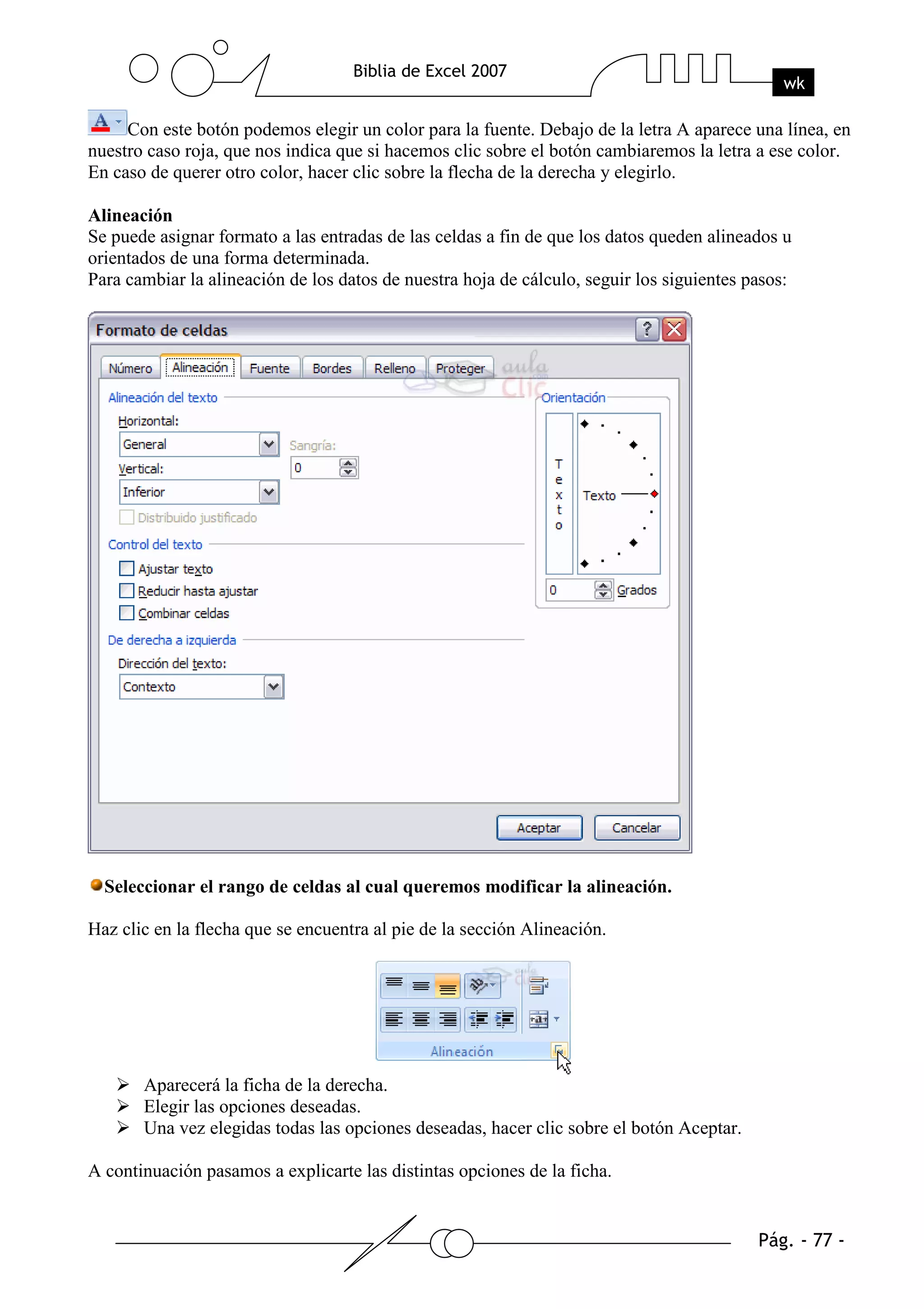 Con este botón podemos elegir un color para la fuente. Debajo de la letra A aparece una línea, en
nuestro caso roja, que nos indica que si hacemos clic sobre el botón cambiaremos la letra a ese color.
En caso de querer otro color, hacer clic sobre la flecha de la derecha y elegirlo.

Alineación
Se puede asignar formato a las entradas de las celdas a fin de que los datos queden alineados u
orientados de una forma determinada.
Para cambiar la alineación de los datos de nuestra hoja de cálculo, seguir los siguientes pasos:




  Seleccionar el rango de celdas al cual queremos modificar la alineación.

Haz clic en la flecha que se encuentra al pie de la sección Alineación.




       Aparecerá la ficha de la derecha.
       Elegir las opciones deseadas.
       Una vez elegidas todas las opciones deseadas, hacer clic sobre el botón Aceptar.

A continuación pasamos a explicarte las distintas opciones de la ficha.
 