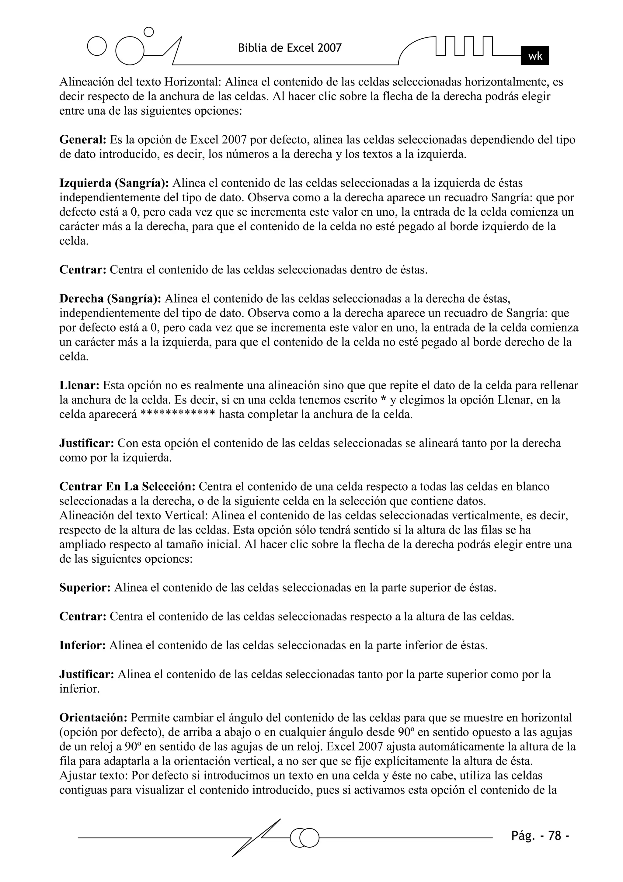 Alineación del texto Horizontal: Alinea el contenido de las celdas seleccionadas horizontalmente, es
decir respecto de la anchura de las celdas. Al hacer clic sobre la flecha de la derecha podrás elegir
entre una de las siguientes opciones:

General: Es la opción de Excel 2007 por defecto, alinea las celdas seleccionadas dependiendo del tipo
de dato introducido, es decir, los números a la derecha y los textos a la izquierda.

Izquierda (Sangría): Alinea el contenido de las celdas seleccionadas a la izquierda de éstas
independientemente del tipo de dato. Observa como a la derecha aparece un recuadro Sangría: que por
defecto está a 0, pero cada vez que se incrementa este valor en uno, la entrada de la celda comienza un
carácter más a la derecha, para que el contenido de la celda no esté pegado al borde izquierdo de la
celda.

Centrar: Centra el contenido de las celdas seleccionadas dentro de éstas.

Derecha (Sangría): Alinea el contenido de las celdas seleccionadas a la derecha de éstas,
independientemente del tipo de dato. Observa como a la derecha aparece un recuadro de Sangría: que
por defecto está a 0, pero cada vez que se incrementa este valor en uno, la entrada de la celda comienza
un carácter más a la izquierda, para que el contenido de la celda no esté pegado al borde derecho de la
celda.

Llenar: Esta opción no es realmente una alineación sino que que repite el dato de la celda para rellenar
la anchura de la celda. Es decir, si en una celda tenemos escrito * y elegimos la opción Llenar, en la
celda aparecerá ************ hasta completar la anchura de la celda.

Justificar: Con esta opción el contenido de las celdas seleccionadas se alineará tanto por la derecha
como por la izquierda.

Centrar En La Selección: Centra el contenido de una celda respecto a todas las celdas en blanco
seleccionadas a la derecha, o de la siguiente celda en la selección que contiene datos.
Alineación del texto Vertical: Alinea el contenido de las celdas seleccionadas verticalmente, es decir,
respecto de la altura de las celdas. Esta opción sólo tendrá sentido si la altura de las filas se ha
ampliado respecto al tamaño inicial. Al hacer clic sobre la flecha de la derecha podrás elegir entre una
de las siguientes opciones:

Superior: Alinea el contenido de las celdas seleccionadas en la parte superior de éstas.

Centrar: Centra el contenido de las celdas seleccionadas respecto a la altura de las celdas.

Inferior: Alinea el contenido de las celdas seleccionadas en la parte inferior de éstas.

Justificar: Alinea el contenido de las celdas seleccionadas tanto por la parte superior como por la
inferior.

Orientación: Permite cambiar el ángulo del contenido de las celdas para que se muestre en horizontal
(opción por defecto), de arriba a abajo o en cualquier ángulo desde 90º en sentido opuesto a las agujas
de un reloj a 90º en sentido de las agujas de un reloj. Excel 2007 ajusta automáticamente la altura de la
fila para adaptarla a la orientación vertical, a no ser que se fije explícitamente la altura de ésta.
Ajustar texto: Por defecto si introducimos un texto en una celda y éste no cabe, utiliza las celdas
contiguas para visualizar el contenido introducido, pues si activamos esta opción el contenido de la
 
