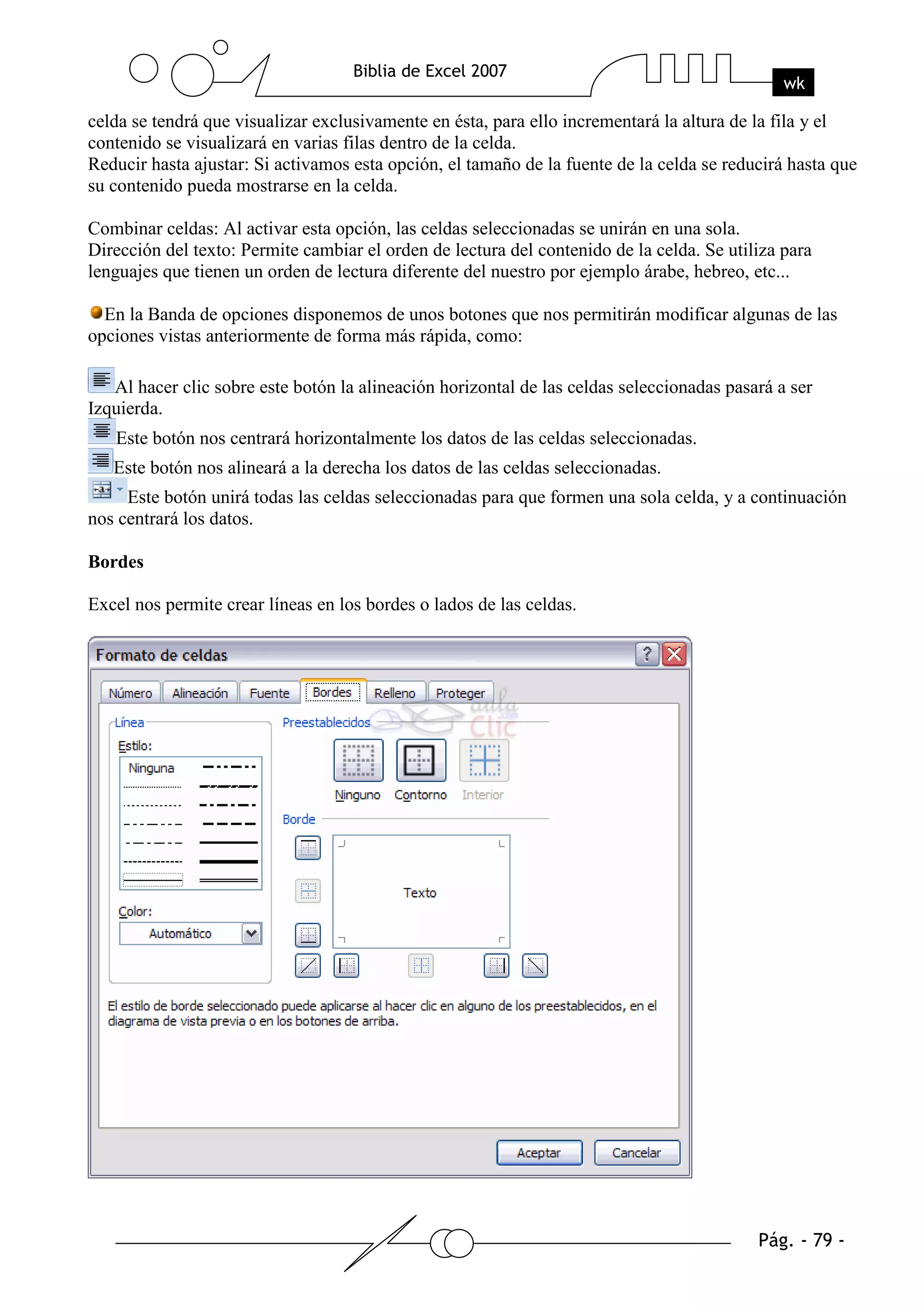 celda se tendrá que visualizar exclusivamente en ésta, para ello incrementará la altura de la fila y el
contenido se visualizará en varias filas dentro de la celda.
Reducir hasta ajustar: Si activamos esta opción, el tamaño de la fuente de la celda se reducirá hasta que
su contenido pueda mostrarse en la celda.

Combinar celdas: Al activar esta opción, las celdas seleccionadas se unirán en una sola.
Dirección del texto: Permite cambiar el orden de lectura del contenido de la celda. Se utiliza para
lenguajes que tienen un orden de lectura diferente del nuestro por ejemplo árabe, hebreo, etc...

  En la Banda de opciones disponemos de unos botones que nos permitirán modificar algunas de las
opciones vistas anteriormente de forma más rápida, como:

   Al hacer clic sobre este botón la alineación horizontal de las celdas seleccionadas pasará a ser
Izquierda.
   Este botón nos centrará horizontalmente los datos de las celdas seleccionadas.
   Este botón nos alineará a la derecha los datos de las celdas seleccionadas.
     Este botón unirá todas las celdas seleccionadas para que formen una sola celda, y a continuación
nos centrará los datos.

Bordes

Excel nos permite crear líneas en los bordes o lados de las celdas.
 