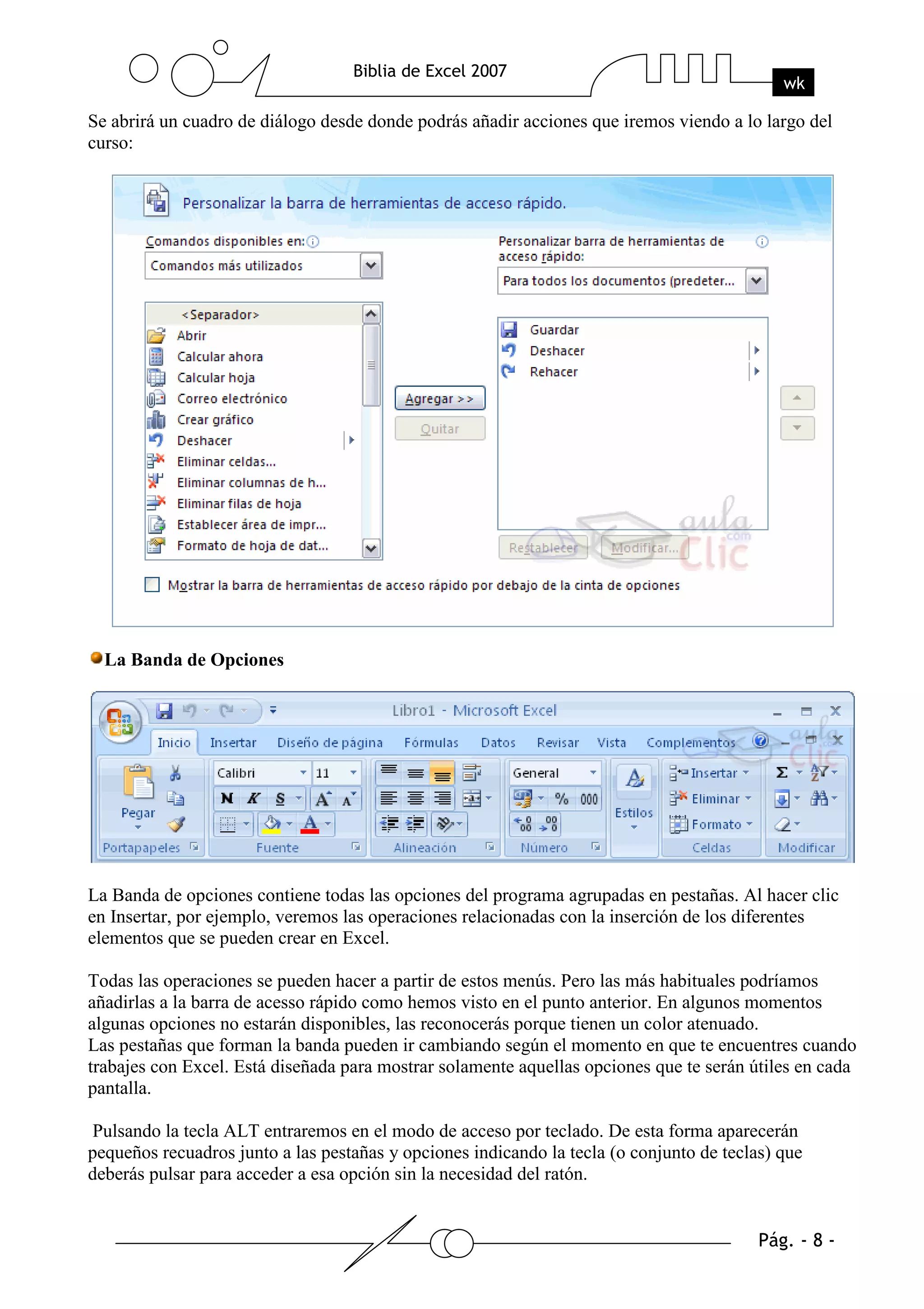 Se abrirá un cuadro de diálogo desde donde podrás añadir acciones que iremos viendo a lo largo del
curso:




  La Banda de Opciones




La Banda de opciones contiene todas las opciones del programa agrupadas en pestañas. Al hacer clic
en Insertar, por ejemplo, veremos las operaciones relacionadas con la inserción de los diferentes
elementos que se pueden crear en Excel.

Todas las operaciones se pueden hacer a partir de estos menús. Pero las más habituales podríamos
añadirlas a la barra de acesso rápido como hemos visto en el punto anterior. En algunos momentos
algunas opciones no estarán disponibles, las reconocerás porque tienen un color atenuado.
Las pestañas que forman la banda pueden ir cambiando según el momento en que te encuentres cuando
trabajes con Excel. Está diseñada para mostrar solamente aquellas opciones que te serán útiles en cada
pantalla.

Pulsando la tecla ALT entraremos en el modo de acceso por teclado. De esta forma aparecerán
pequeños recuadros junto a las pestañas y opciones indicando la tecla (o conjunto de teclas) que
deberás pulsar para acceder a esa opción sin la necesidad del ratón.
 