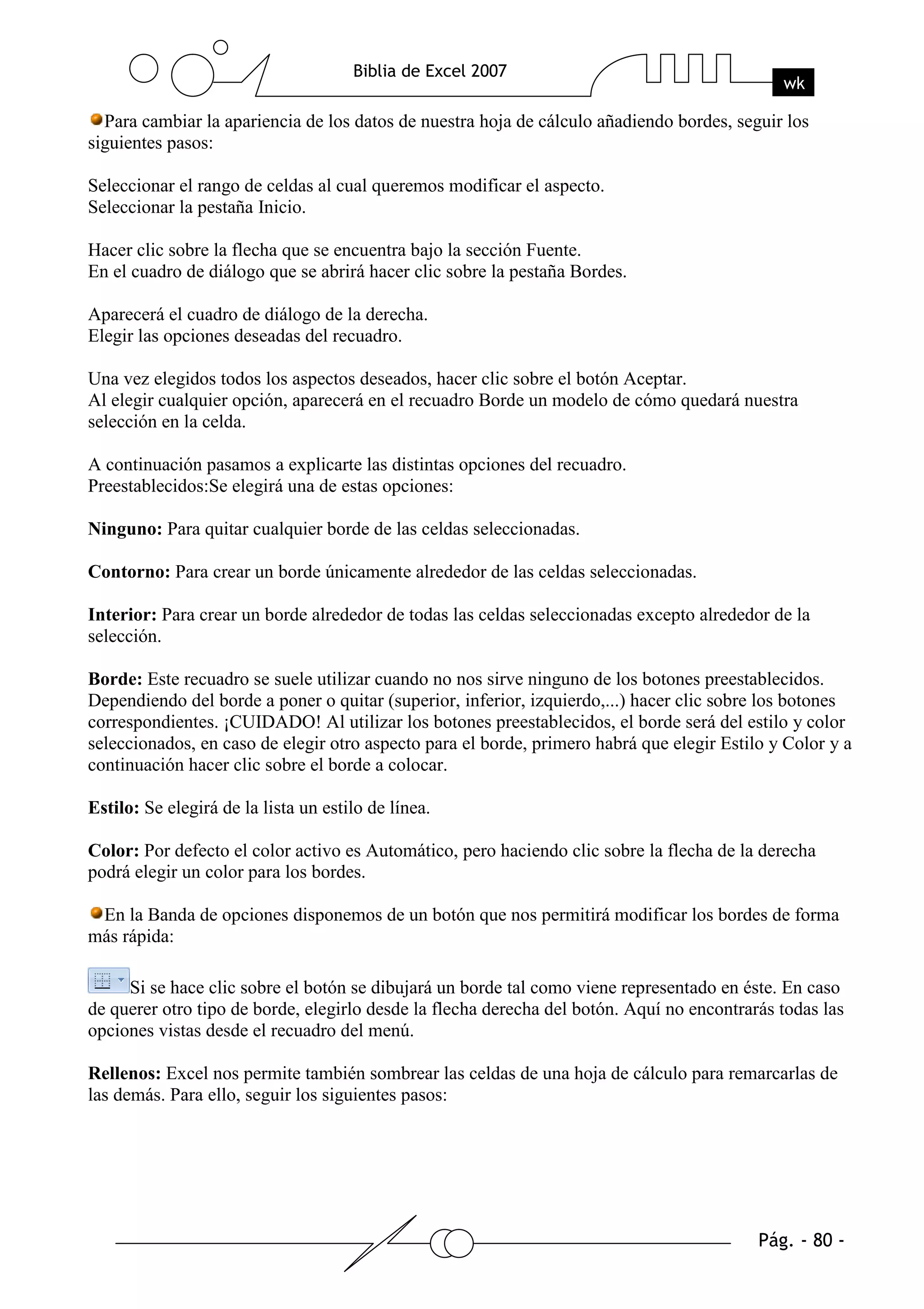 Para cambiar la apariencia de los datos de nuestra hoja de cálculo añadiendo bordes, seguir los
siguientes pasos:

Seleccionar el rango de celdas al cual queremos modificar el aspecto.
Seleccionar la pestaña Inicio.

Hacer clic sobre la flecha que se encuentra bajo la sección Fuente.
En el cuadro de diálogo que se abrirá hacer clic sobre la pestaña Bordes.

Aparecerá el cuadro de diálogo de la derecha.
Elegir las opciones deseadas del recuadro.

Una vez elegidos todos los aspectos deseados, hacer clic sobre el botón Aceptar.
Al elegir cualquier opción, aparecerá en el recuadro Borde un modelo de cómo quedará nuestra
selección en la celda.

A continuación pasamos a explicarte las distintas opciones del recuadro.
Preestablecidos:Se elegirá una de estas opciones:

Ninguno: Para quitar cualquier borde de las celdas seleccionadas.

Contorno: Para crear un borde únicamente alrededor de las celdas seleccionadas.

Interior: Para crear un borde alrededor de todas las celdas seleccionadas excepto alrededor de la
selección.

Borde: Este recuadro se suele utilizar cuando no nos sirve ninguno de los botones preestablecidos.
Dependiendo del borde a poner o quitar (superior, inferior, izquierdo,...) hacer clic sobre los botones
correspondientes. ¡CUIDADO! Al utilizar los botones preestablecidos, el borde será del estilo y color
seleccionados, en caso de elegir otro aspecto para el borde, primero habrá que elegir Estilo y Color y a
continuación hacer clic sobre el borde a colocar.

Estilo: Se elegirá de la lista un estilo de línea.

Color: Por defecto el color activo es Automático, pero haciendo clic sobre la flecha de la derecha
podrá elegir un color para los bordes.

 En la Banda de opciones disponemos de un botón que nos permitirá modificar los bordes de forma
más rápida:

     Si se hace clic sobre el botón se dibujará un borde tal como viene representado en éste. En caso
de querer otro tipo de borde, elegirlo desde la flecha derecha del botón. Aquí no encontrarás todas las
opciones vistas desde el recuadro del menú.

Rellenos: Excel nos permite también sombrear las celdas de una hoja de cálculo para remarcarlas de
las demás. Para ello, seguir los siguientes pasos:
 