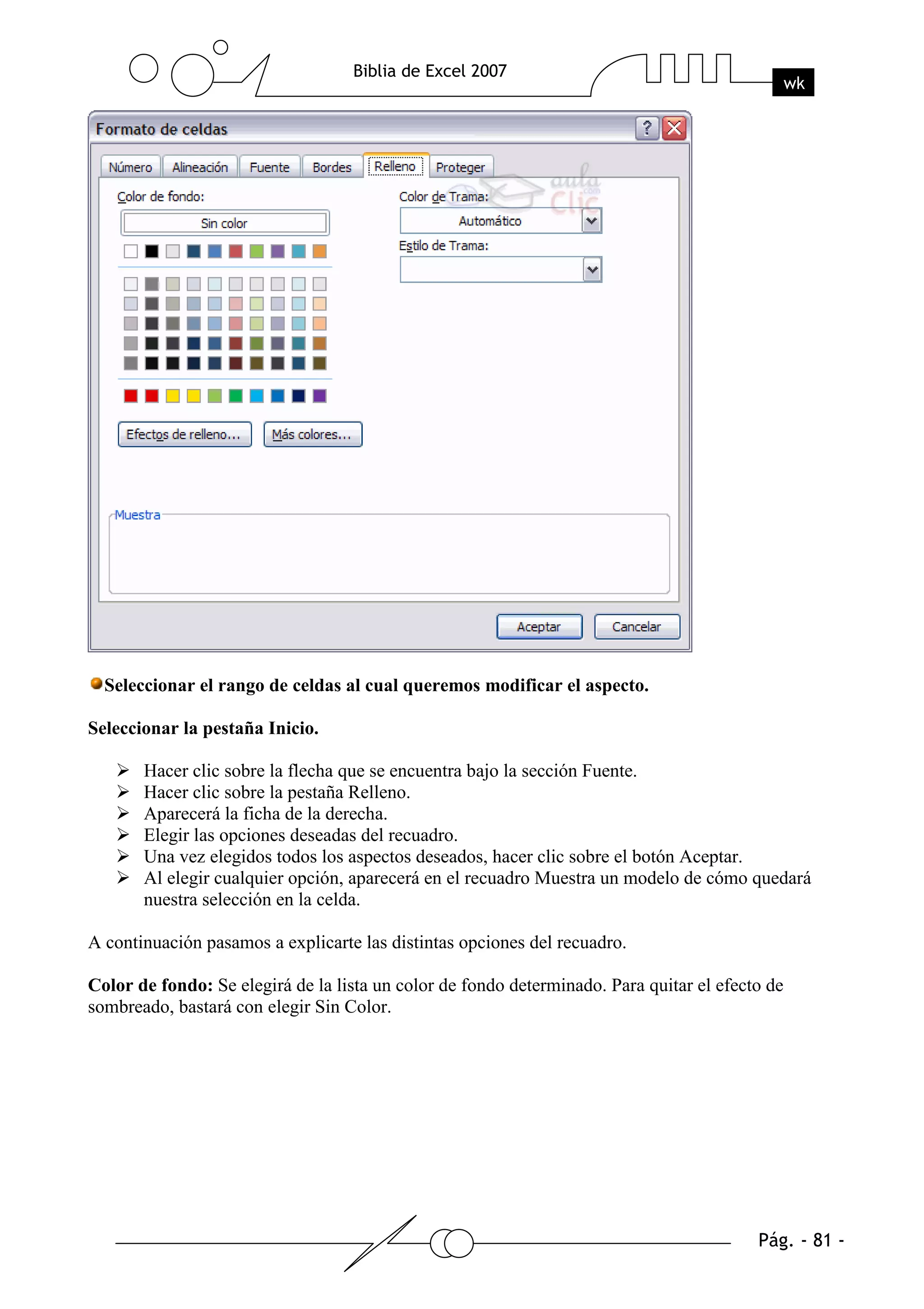 Seleccionar el rango de celdas al cual queremos modificar el aspecto.

Seleccionar la pestaña Inicio.

       Hacer clic sobre la flecha que se encuentra bajo la sección Fuente.
       Hacer clic sobre la pestaña Relleno.
       Aparecerá la ficha de la derecha.
       Elegir las opciones deseadas del recuadro.
       Una vez elegidos todos los aspectos deseados, hacer clic sobre el botón Aceptar.
       Al elegir cualquier opción, aparecerá en el recuadro Muestra un modelo de cómo quedará
       nuestra selección en la celda.

A continuación pasamos a explicarte las distintas opciones del recuadro.

Color de fondo: Se elegirá de la lista un color de fondo determinado. Para quitar el efecto de
sombreado, bastará con elegir Sin Color.
 