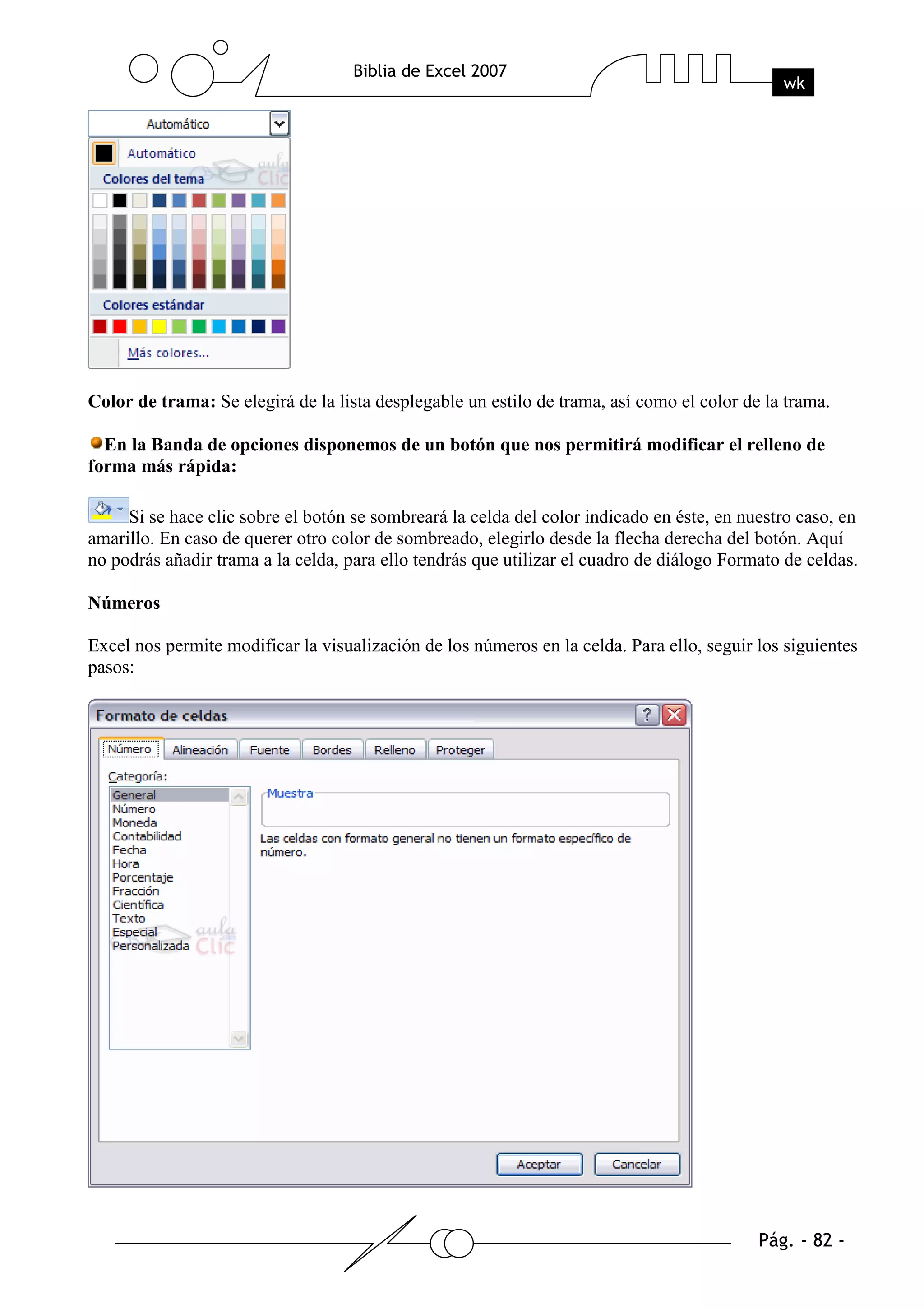 Color de trama: Se elegirá de la lista desplegable un estilo de trama, así como el color de la trama.

  En la Banda de opciones disponemos de un botón que nos permitirá modificar el relleno de
forma más rápida:

     Si se hace clic sobre el botón se sombreará la celda del color indicado en éste, en nuestro caso, en
amarillo. En caso de querer otro color de sombreado, elegirlo desde la flecha derecha del botón. Aquí
no podrás añadir trama a la celda, para ello tendrás que utilizar el cuadro de diálogo Formato de celdas.

Números

Excel nos permite modificar la visualización de los números en la celda. Para ello, seguir los siguientes
pasos:
 