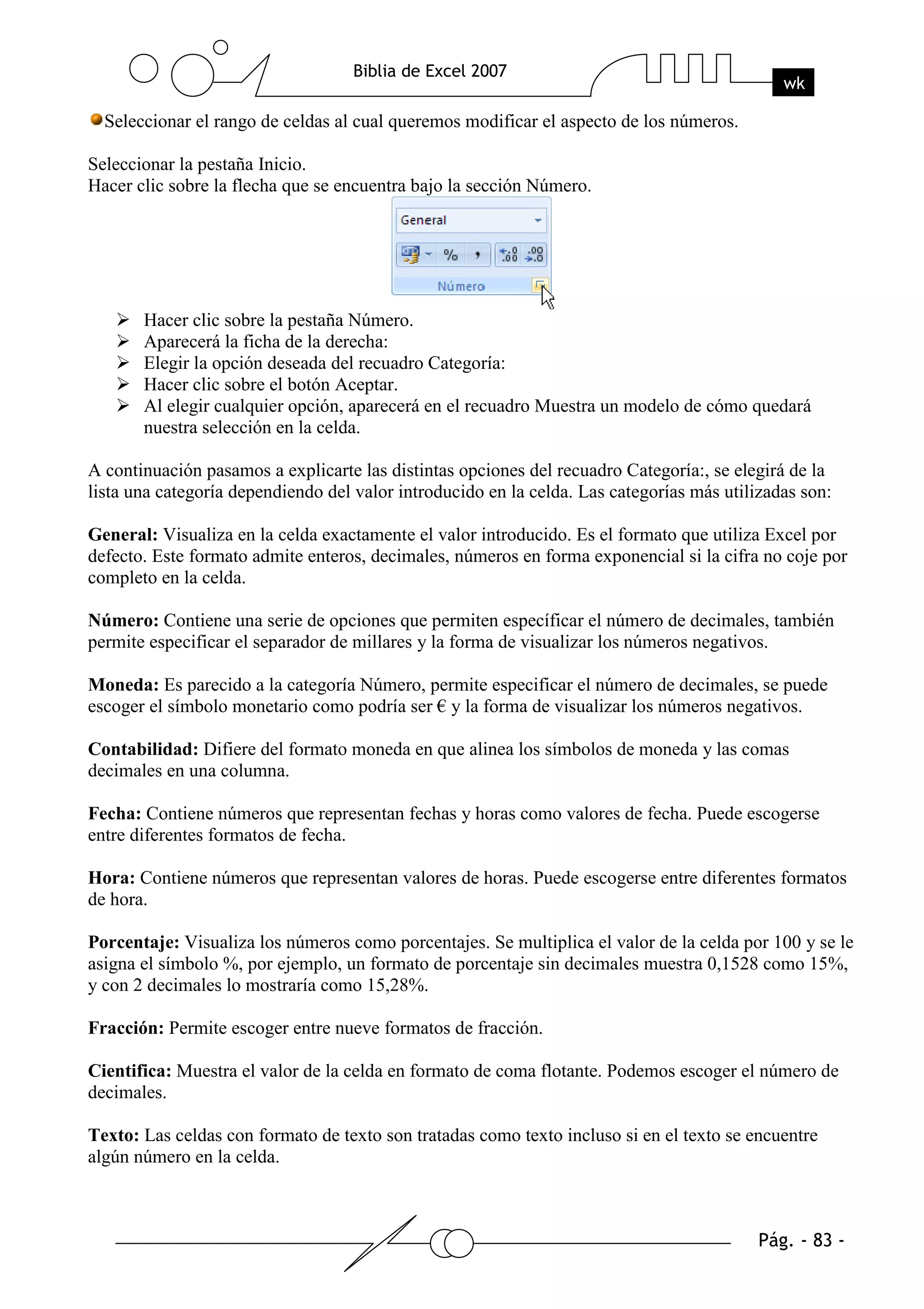 Seleccionar el rango de celdas al cual queremos modificar el aspecto de los números.

Seleccionar la pestaña Inicio.
Hacer clic sobre la flecha que se encuentra bajo la sección Número.




       Hacer clic sobre la pestaña Número.
       Aparecerá la ficha de la derecha:
       Elegir la opción deseada del recuadro Categoría:
       Hacer clic sobre el botón Aceptar.
       Al elegir cualquier opción, aparecerá en el recuadro Muestra un modelo de cómo quedará
       nuestra selección en la celda.

A continuación pasamos a explicarte las distintas opciones del recuadro Categoría:, se elegirá de la
lista una categoría dependiendo del valor introducido en la celda. Las categorías más utilizadas son:

General: Visualiza en la celda exactamente el valor introducido. Es el formato que utiliza Excel por
defecto. Este formato admite enteros, decimales, números en forma exponencial si la cifra no coje por
completo en la celda.

Número: Contiene una serie de opciones que permiten específicar el número de decimales, también
permite especificar el separador de millares y la forma de visualizar los números negativos.

Moneda: Es parecido a la categoría Número, permite especificar el número de decimales, se puede
escoger el símbolo monetario como podría ser € y la forma de visualizar los números negativos.

Contabilidad: Difiere del formato moneda en que alinea los símbolos de moneda y las comas
decimales en una columna.

Fecha: Contiene números que representan fechas y horas como valores de fecha. Puede escogerse
entre diferentes formatos de fecha.

Hora: Contiene números que representan valores de horas. Puede escogerse entre diferentes formatos
de hora.

Porcentaje: Visualiza los números como porcentajes. Se multiplica el valor de la celda por 100 y se le
asigna el símbolo %, por ejemplo, un formato de porcentaje sin decimales muestra 0,1528 como 15%,
y con 2 decimales lo mostraría como 15,28%.

Fracción: Permite escoger entre nueve formatos de fracción.

Cientifica: Muestra el valor de la celda en formato de coma flotante. Podemos escoger el número de
decimales.

Texto: Las celdas con formato de texto son tratadas como texto incluso si en el texto se encuentre
algún número en la celda.
 