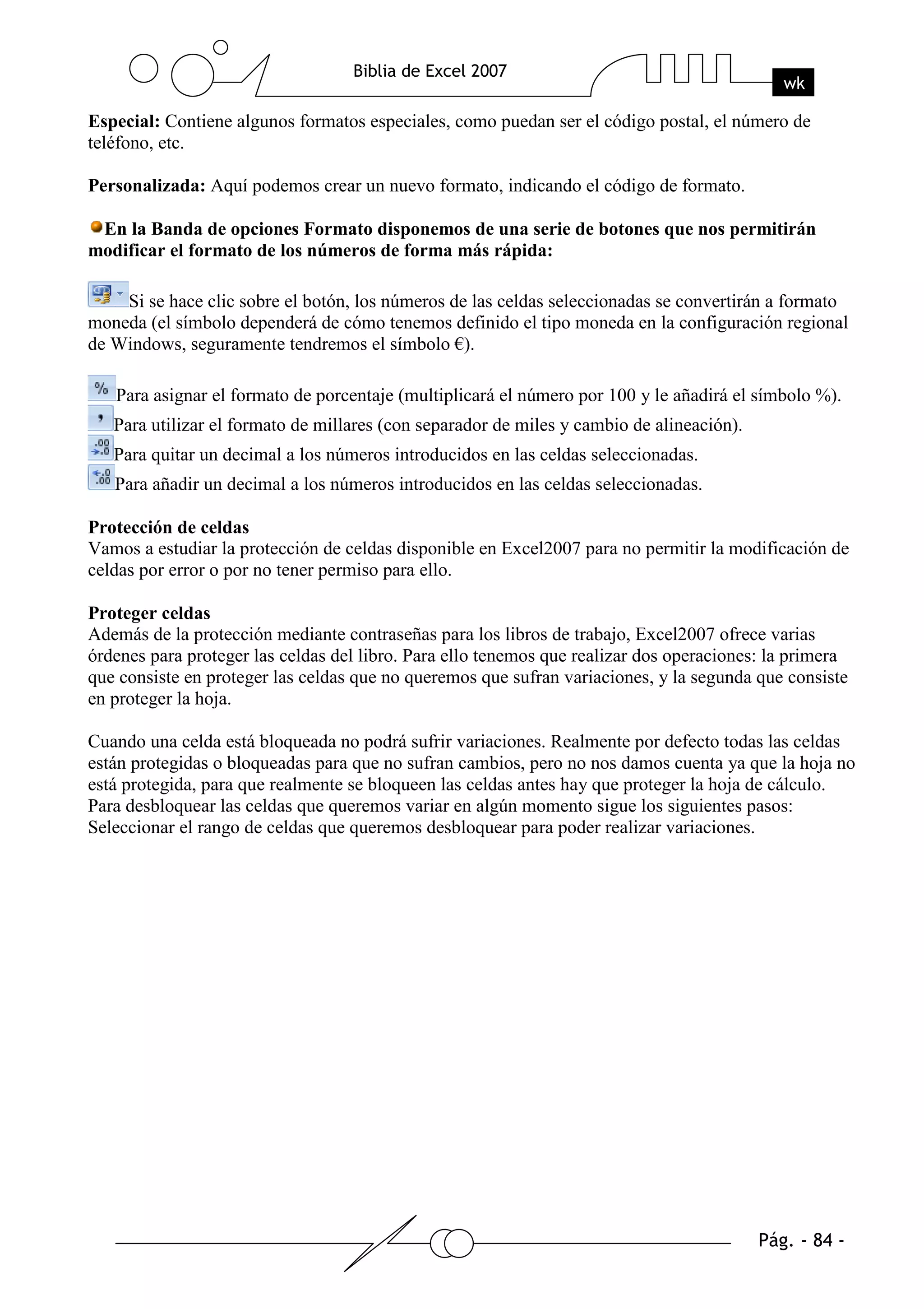 Especial: Contiene algunos formatos especiales, como puedan ser el código postal, el número de
teléfono, etc.

Personalizada: Aquí podemos crear un nuevo formato, indicando el código de formato.

 En la Banda de opciones Formato disponemos de una serie de botones que nos permitirán
modificar el formato de los números de forma más rápida:

    Si se hace clic sobre el botón, los números de las celdas seleccionadas se convertirán a formato
moneda (el símbolo dependerá de cómo tenemos definido el tipo moneda en la configuración regional
de Windows, seguramente tendremos el símbolo €).

   Para asignar el formato de porcentaje (multiplicará el número por 100 y le añadirá el símbolo %).
   Para utilizar el formato de millares (con separador de miles y cambio de alineación).
   Para quitar un decimal a los números introducidos en las celdas seleccionadas.
   Para añadir un decimal a los números introducidos en las celdas seleccionadas.

Protección de celdas
Vamos a estudiar la protección de celdas disponible en Excel2007 para no permitir la modificación de
celdas por error o por no tener permiso para ello.

Proteger celdas
Además de la protección mediante contraseñas para los libros de trabajo, Excel2007 ofrece varias
órdenes para proteger las celdas del libro. Para ello tenemos que realizar dos operaciones: la primera
que consiste en proteger las celdas que no queremos que sufran variaciones, y la segunda que consiste
en proteger la hoja.

Cuando una celda está bloqueada no podrá sufrir variaciones. Realmente por defecto todas las celdas
están protegidas o bloqueadas para que no sufran cambios, pero no nos damos cuenta ya que la hoja no
está protegida, para que realmente se bloqueen las celdas antes hay que proteger la hoja de cálculo.
Para desbloquear las celdas que queremos variar en algún momento sigue los siguientes pasos:
Seleccionar el rango de celdas que queremos desbloquear para poder realizar variaciones.
 