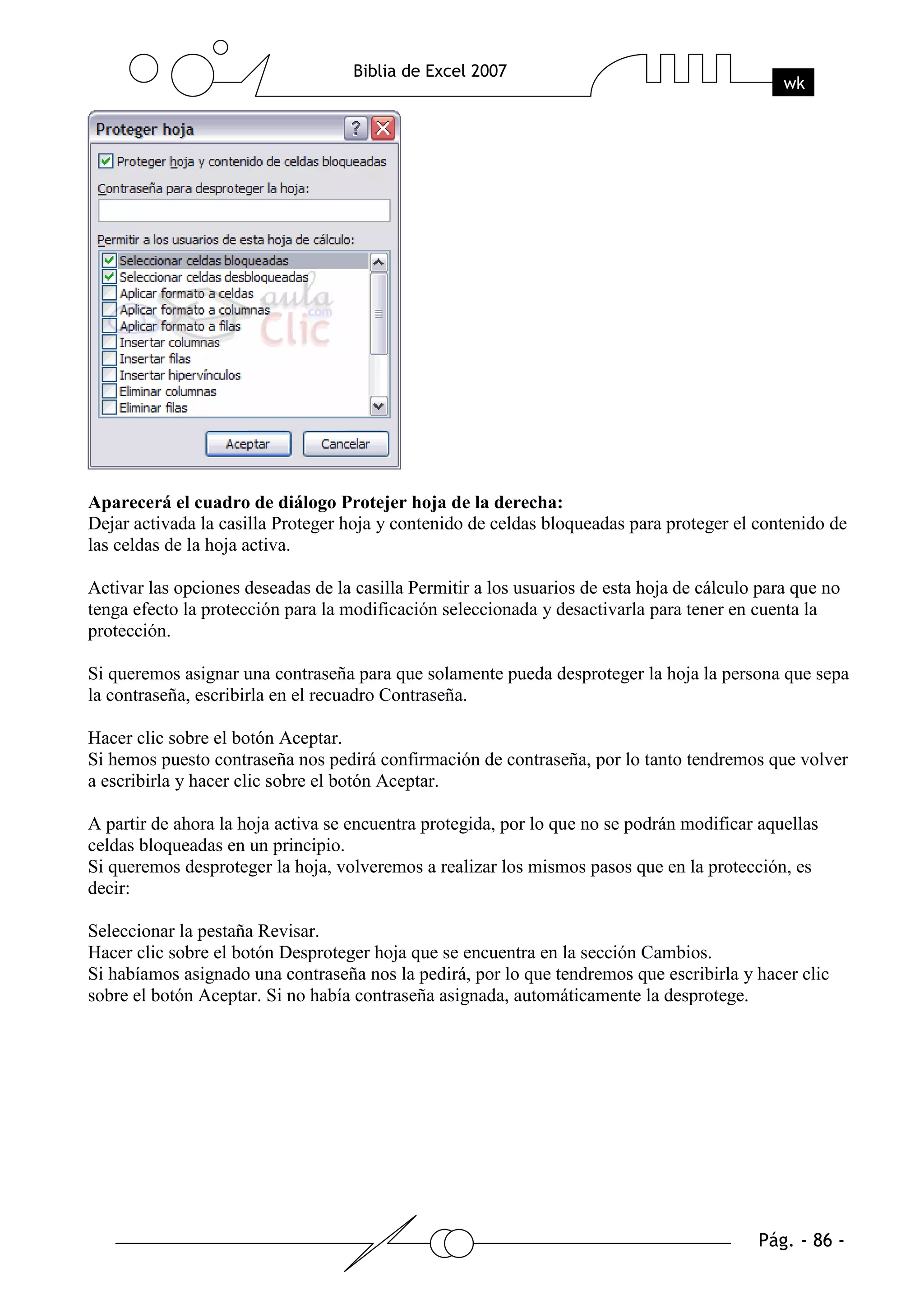 Aparecerá el cuadro de diálogo Protejer hoja de la derecha:
Dejar activada la casilla Proteger hoja y contenido de celdas bloqueadas para proteger el contenido de
las celdas de la hoja activa.

Activar las opciones deseadas de la casilla Permitir a los usuarios de esta hoja de cálculo para que no
tenga efecto la protección para la modificación seleccionada y desactivarla para tener en cuenta la
protección.

Si queremos asignar una contraseña para que solamente pueda desproteger la hoja la persona que sepa
la contraseña, escribirla en el recuadro Contraseña.

Hacer clic sobre el botón Aceptar.
Si hemos puesto contraseña nos pedirá confirmación de contraseña, por lo tanto tendremos que volver
a escribirla y hacer clic sobre el botón Aceptar.

A partir de ahora la hoja activa se encuentra protegida, por lo que no se podrán modificar aquellas
celdas bloqueadas en un principio.
Si queremos desproteger la hoja, volveremos a realizar los mismos pasos que en la protección, es
decir:

Seleccionar la pestaña Revisar.
Hacer clic sobre el botón Desproteger hoja que se encuentra en la sección Cambios.
Si habíamos asignado una contraseña nos la pedirá, por lo que tendremos que escribirla y hacer clic
sobre el botón Aceptar. Si no había contraseña asignada, automáticamente la desprotege.
 