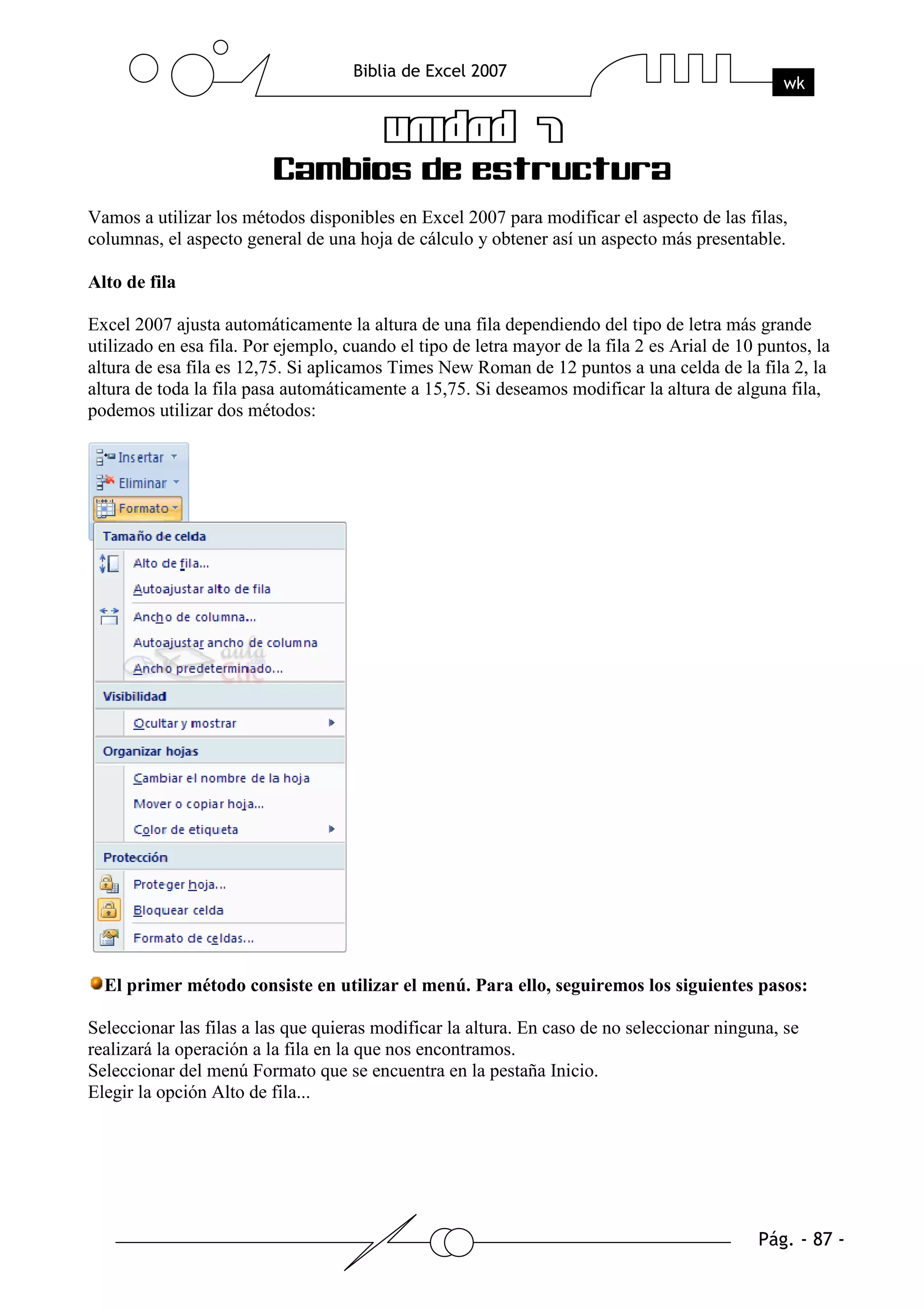 Vamos a utilizar los métodos disponibles en Excel 2007 para modificar el aspecto de las filas,
columnas, el aspecto general de una hoja de cálculo y obtener así un aspecto más presentable.

Alto de fila

Excel 2007 ajusta automáticamente la altura de una fila dependiendo del tipo de letra más grande
utilizado en esa fila. Por ejemplo, cuando el tipo de letra mayor de la fila 2 es Arial de 10 puntos, la
altura de esa fila es 12,75. Si aplicamos Times New Roman de 12 puntos a una celda de la fila 2, la
altura de toda la fila pasa automáticamente a 15,75. Si deseamos modificar la altura de alguna fila,
podemos utilizar dos métodos:




  El primer método consiste en utilizar el menú. Para ello, seguiremos los siguientes pasos:

Seleccionar las filas a las que quieras modificar la altura. En caso de no seleccionar ninguna, se
realizará la operación a la fila en la que nos encontramos.
Seleccionar del menú Formato que se encuentra en la pestaña Inicio.
Elegir la opción Alto de fila...
 