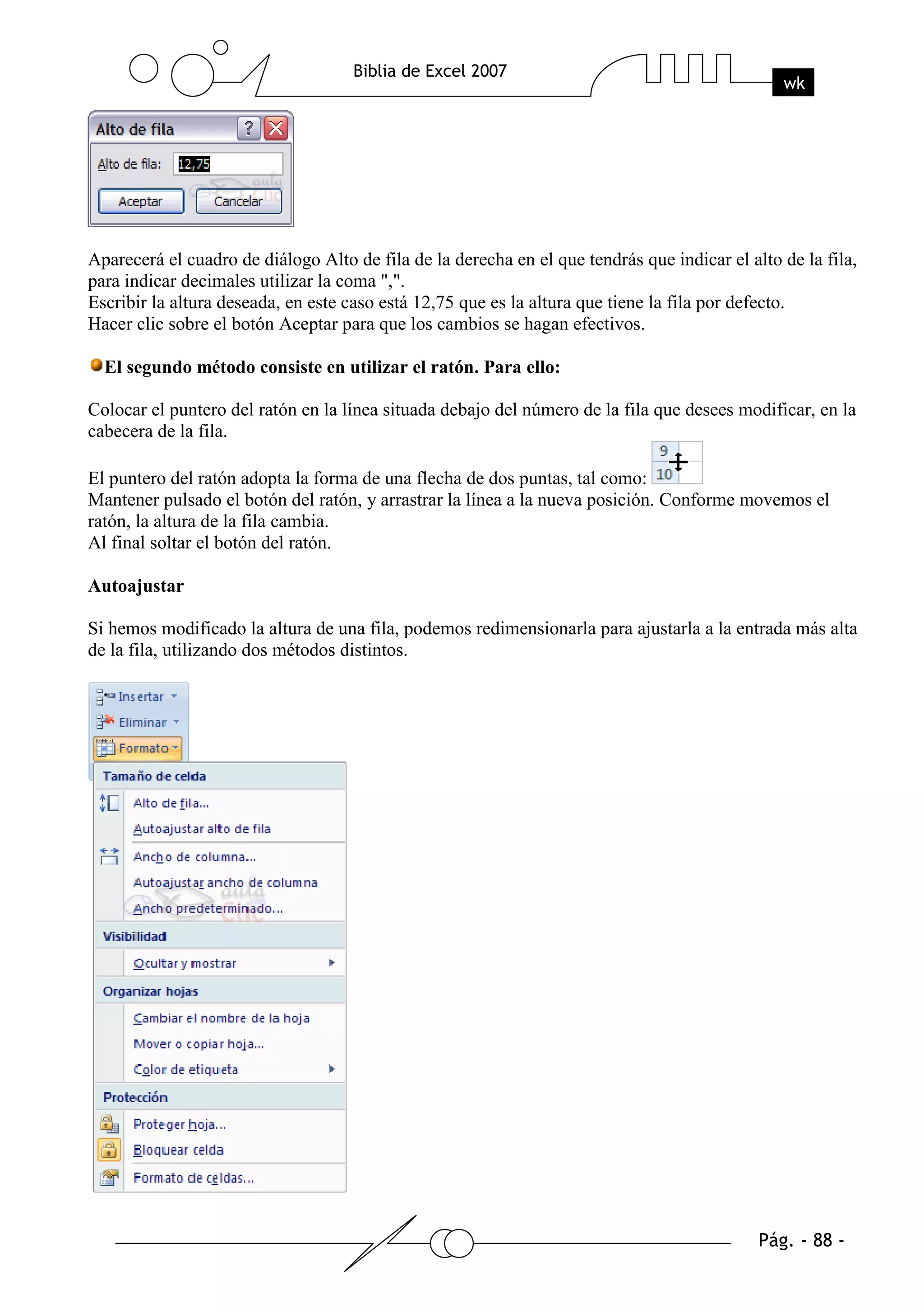 Aparecerá el cuadro de diálogo Alto de fila de la derecha en el que tendrás que indicar el alto de la fila,
para indicar decimales utilizar la coma ",".
Escribir la altura deseada, en este caso está 12,75 que es la altura que tiene la fila por defecto.
Hacer clic sobre el botón Aceptar para que los cambios se hagan efectivos.

  El segundo método consiste en utilizar el ratón. Para ello:

Colocar el puntero del ratón en la línea situada debajo del número de la fila que desees modificar, en la
cabecera de la fila.

El puntero del ratón adopta la forma de una flecha de dos puntas, tal como:
Mantener pulsado el botón del ratón, y arrastrar la línea a la nueva posición. Conforme movemos el
ratón, la altura de la fila cambia.
Al final soltar el botón del ratón.

Autoajustar

Si hemos modificado la altura de una fila, podemos redimensionarla para ajustarla a la entrada más alta
de la fila, utilizando dos métodos distintos.
 