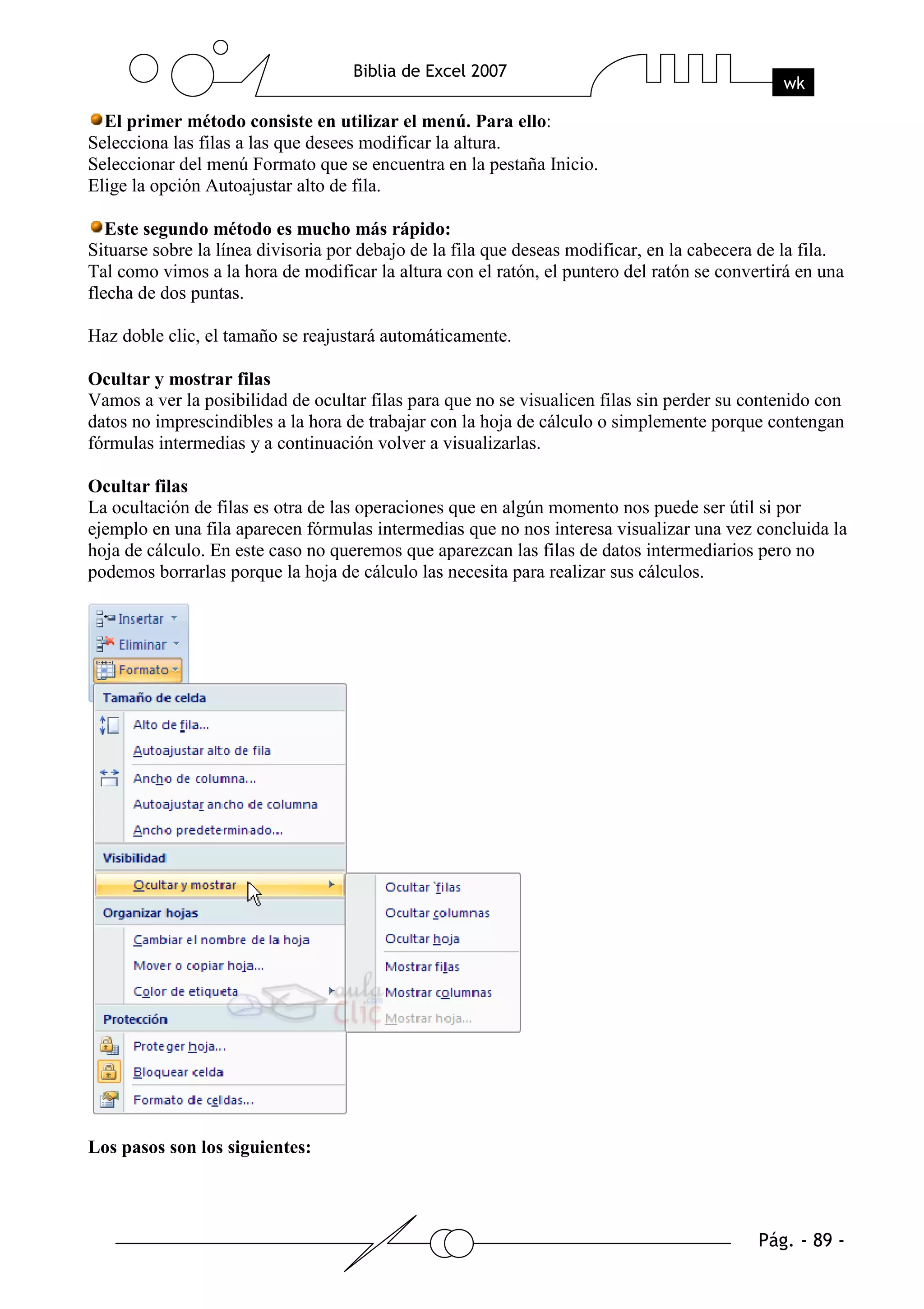 El primer método consiste en utilizar el menú. Para ello:
Selecciona las filas a las que desees modificar la altura.
Seleccionar del menú Formato que se encuentra en la pestaña Inicio.
Elige la opción Autoajustar alto de fila.

   Este segundo método es mucho más rápido:
Situarse sobre la línea divisoria por debajo de la fila que deseas modificar, en la cabecera de la fila.
Tal como vimos a la hora de modificar la altura con el ratón, el puntero del ratón se convertirá en una
flecha de dos puntas.

Haz doble clic, el tamaño se reajustará automáticamente.

Ocultar y mostrar filas
Vamos a ver la posibilidad de ocultar filas para que no se visualicen filas sin perder su contenido con
datos no imprescindibles a la hora de trabajar con la hoja de cálculo o simplemente porque contengan
fórmulas intermedias y a continuación volver a visualizarlas.

Ocultar filas
La ocultación de filas es otra de las operaciones que en algún momento nos puede ser útil si por
ejemplo en una fila aparecen fórmulas intermedias que no nos interesa visualizar una vez concluida la
hoja de cálculo. En este caso no queremos que aparezcan las filas de datos intermediarios pero no
podemos borrarlas porque la hoja de cálculo las necesita para realizar sus cálculos.




Los pasos son los siguientes:
 