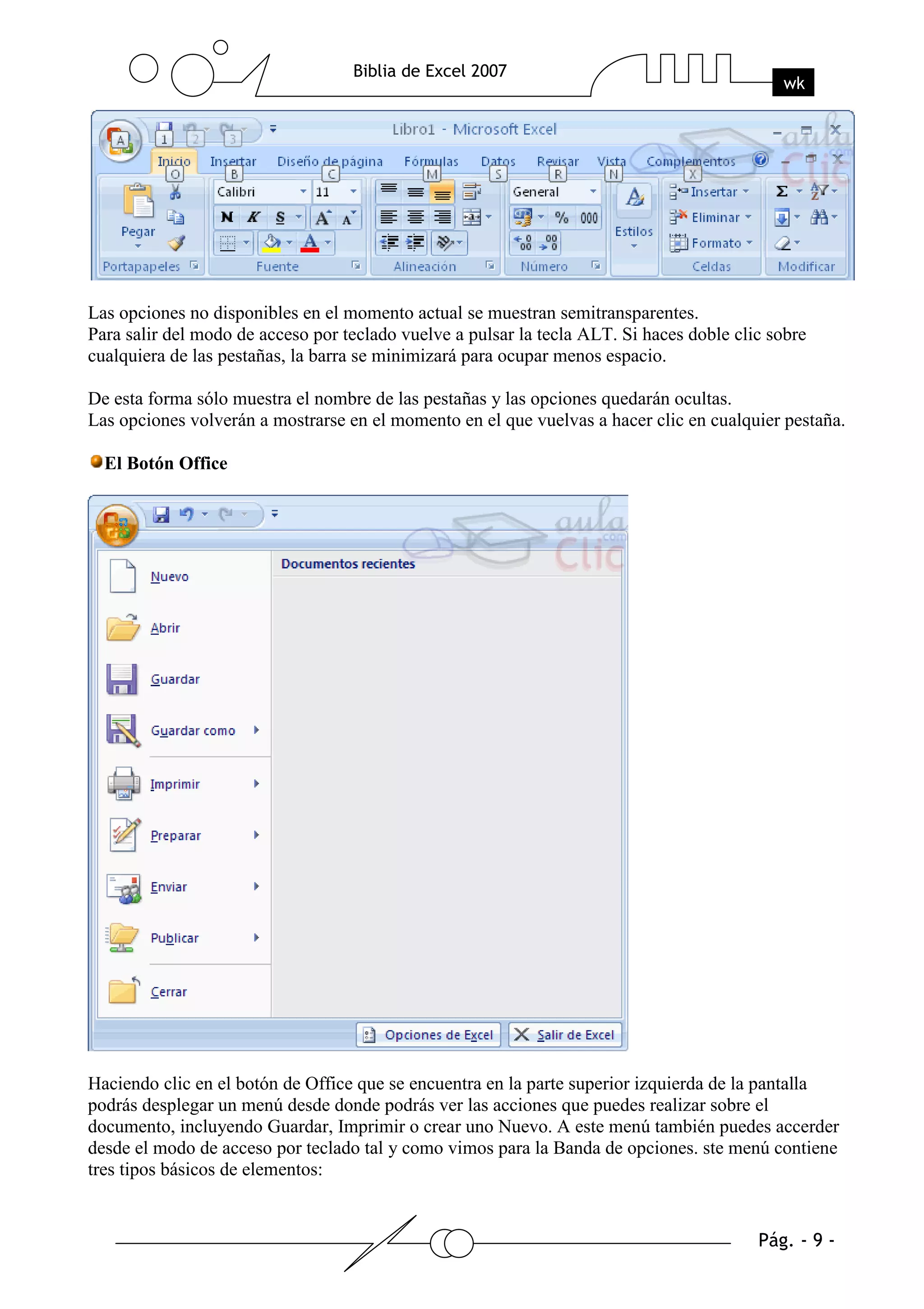 Las opciones no disponibles en el momento actual se muestran semitransparentes.
Para salir del modo de acceso por teclado vuelve a pulsar la tecla ALT. Si haces doble clic sobre
cualquiera de las pestañas, la barra se minimizará para ocupar menos espacio.

De esta forma sólo muestra el nombre de las pestañas y las opciones quedarán ocultas.
Las opciones volverán a mostrarse en el momento en el que vuelvas a hacer clic en cualquier pestaña.

  El Botón Office




Haciendo clic en el botón de Office que se encuentra en la parte superior izquierda de la pantalla
podrás desplegar un menú desde donde podrás ver las acciones que puedes realizar sobre el
documento, incluyendo Guardar, Imprimir o crear uno Nuevo. A este menú también puedes accerder
desde el modo de acceso por teclado tal y como vimos para la Banda de opciones. ste menú contiene
tres tipos básicos de elementos:
 