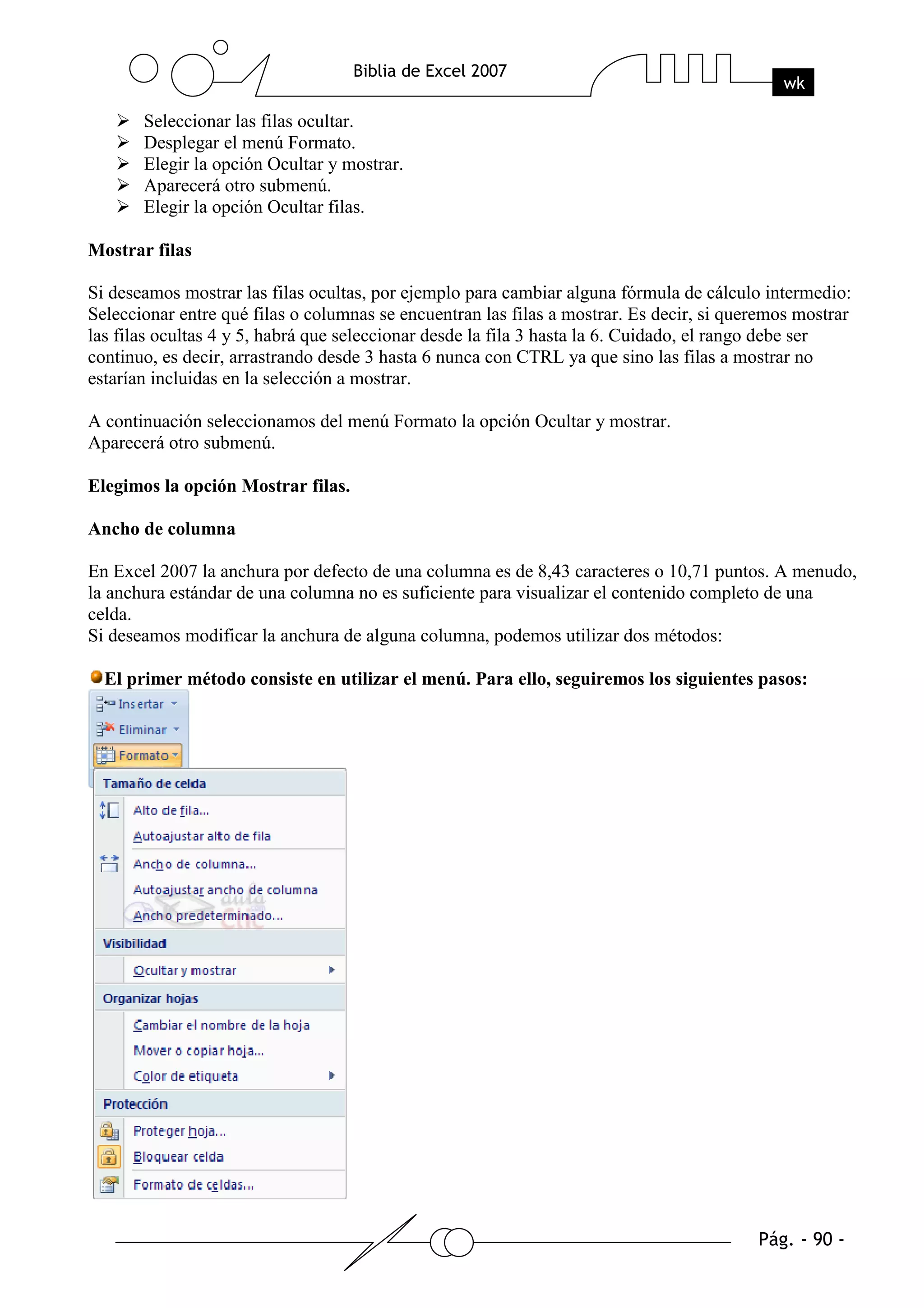 Seleccionar las filas ocultar.
       Desplegar el menú Formato.
       Elegir la opción Ocultar y mostrar.
       Aparecerá otro submenú.
       Elegir la opción Ocultar filas.

Mostrar filas

Si deseamos mostrar las filas ocultas, por ejemplo para cambiar alguna fórmula de cálculo intermedio:
Seleccionar entre qué filas o columnas se encuentran las filas a mostrar. Es decir, si queremos mostrar
las filas ocultas 4 y 5, habrá que seleccionar desde la fila 3 hasta la 6. Cuidado, el rango debe ser
continuo, es decir, arrastrando desde 3 hasta 6 nunca con CTRL ya que sino las filas a mostrar no
estarían incluidas en la selección a mostrar.

A continuación seleccionamos del menú Formato la opción Ocultar y mostrar.
Aparecerá otro submenú.

Elegimos la opción Mostrar filas.

Ancho de columna

En Excel 2007 la anchura por defecto de una columna es de 8,43 caracteres o 10,71 puntos. A menudo,
la anchura estándar de una columna no es suficiente para visualizar el contenido completo de una
celda.
Si deseamos modificar la anchura de alguna columna, podemos utilizar dos métodos:

  El primer método consiste en utilizar el menú. Para ello, seguiremos los siguientes pasos:
 
