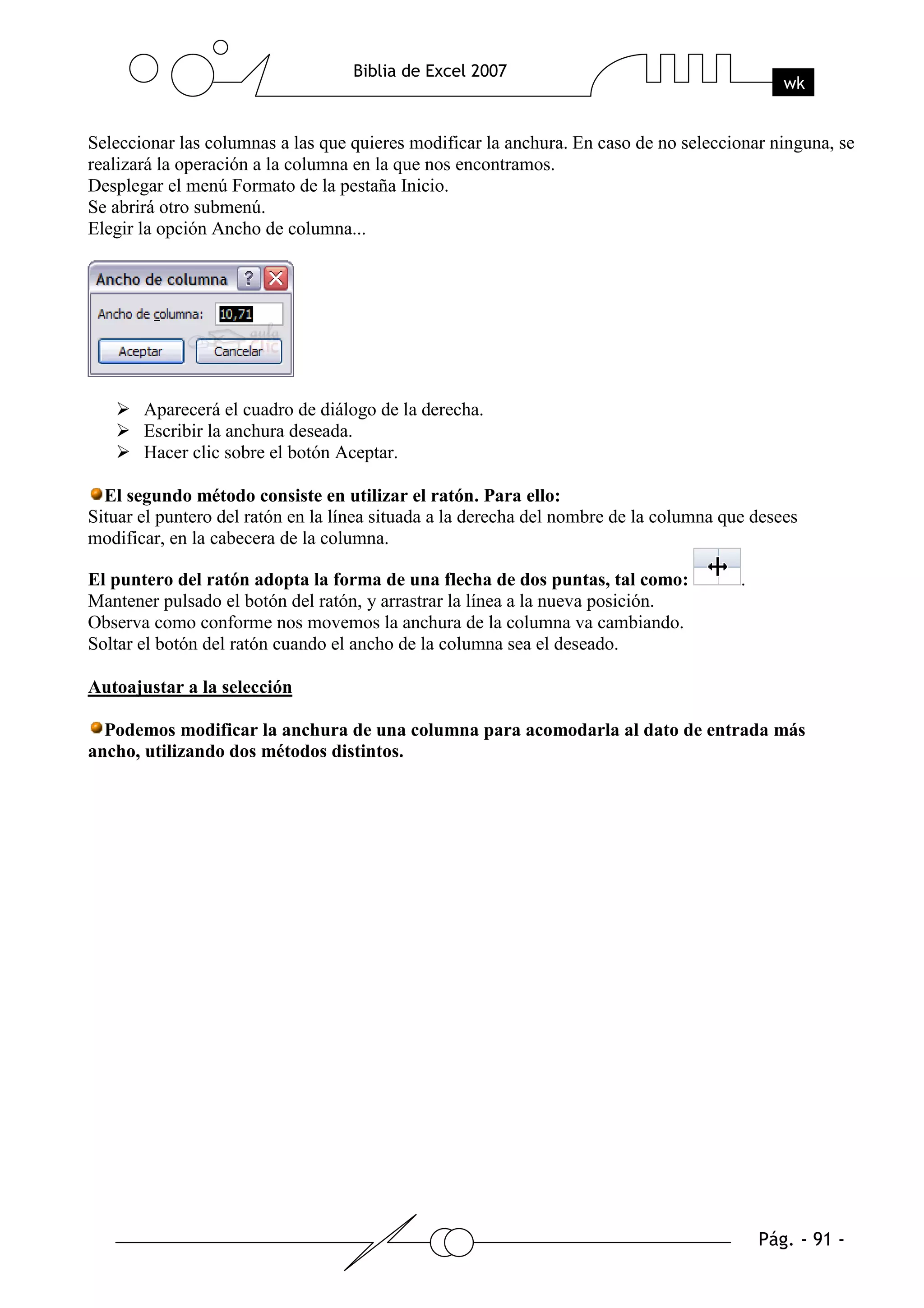Seleccionar las columnas a las que quieres modificar la anchura. En caso de no seleccionar ninguna, se
realizará la operación a la columna en la que nos encontramos.
Desplegar el menú Formato de la pestaña Inicio.
Se abrirá otro submenú.
Elegir la opción Ancho de columna...




       Aparecerá el cuadro de diálogo de la derecha.
       Escribir la anchura deseada.
       Hacer clic sobre el botón Aceptar.

  El segundo método consiste en utilizar el ratón. Para ello:
Situar el puntero del ratón en la línea situada a la derecha del nombre de la columna que desees
modificar, en la cabecera de la columna.

El puntero del ratón adopta la forma de una flecha de dos puntas, tal como:             .
Mantener pulsado el botón del ratón, y arrastrar la línea a la nueva posición.
Observa como conforme nos movemos la anchura de la columna va cambiando.
Soltar el botón del ratón cuando el ancho de la columna sea el deseado.

Autoajustar a la selección

  Podemos modificar la anchura de una columna para acomodarla al dato de entrada más
ancho, utilizando dos métodos distintos.
 