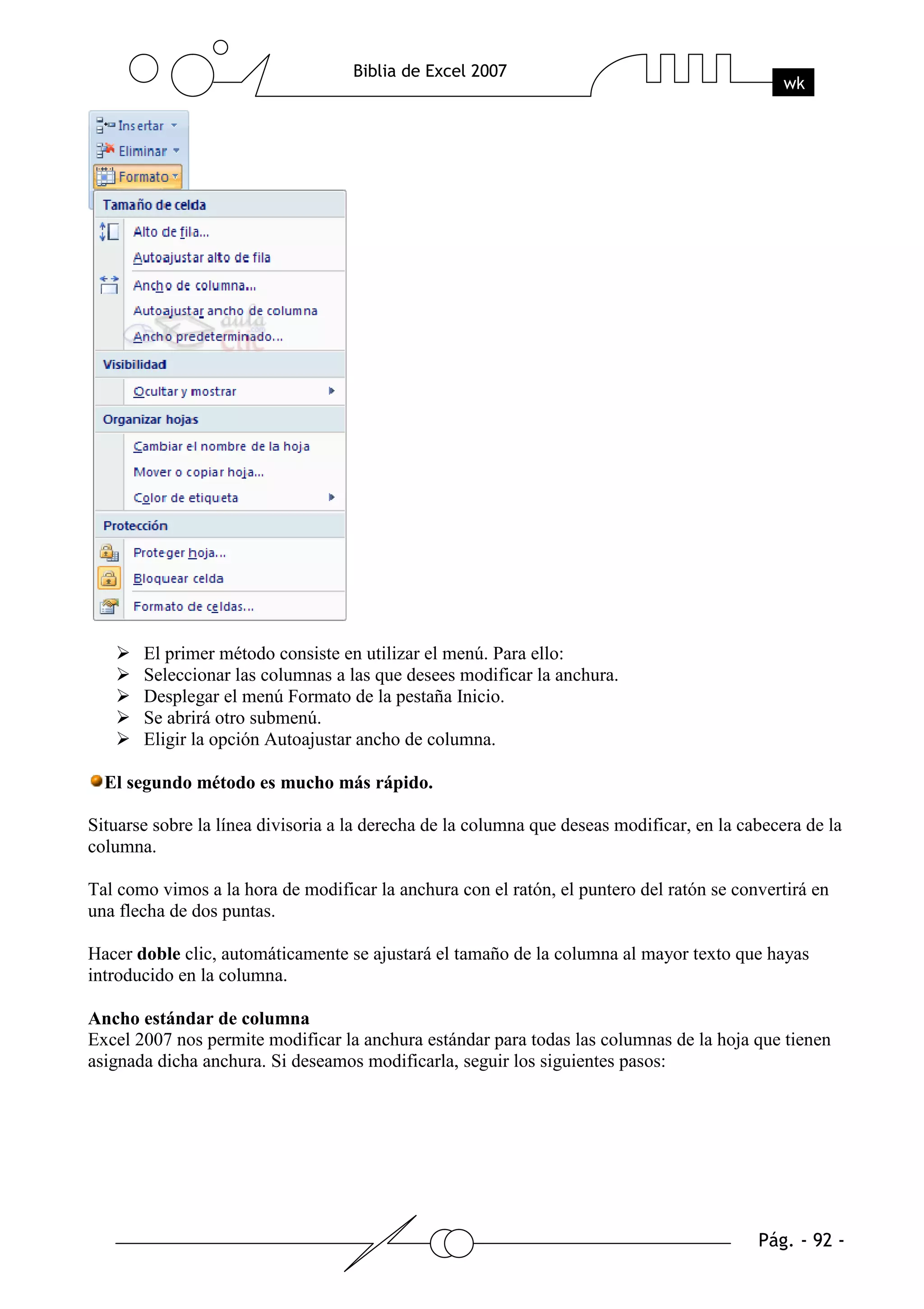 El primer método consiste en utilizar el menú. Para ello:
       Seleccionar las columnas a las que desees modificar la anchura.
       Desplegar el menú Formato de la pestaña Inicio.
       Se abrirá otro submenú.
       Eligir la opción Autoajustar ancho de columna.

  El segundo método es mucho más rápido.

Situarse sobre la línea divisoria a la derecha de la columna que deseas modificar, en la cabecera de la
columna.

Tal como vimos a la hora de modificar la anchura con el ratón, el puntero del ratón se convertirá en
una flecha de dos puntas.

Hacer doble clic, automáticamente se ajustará el tamaño de la columna al mayor texto que hayas
introducido en la columna.

Ancho estándar de columna
Excel 2007 nos permite modificar la anchura estándar para todas las columnas de la hoja que tienen
asignada dicha anchura. Si deseamos modificarla, seguir los siguientes pasos:
 