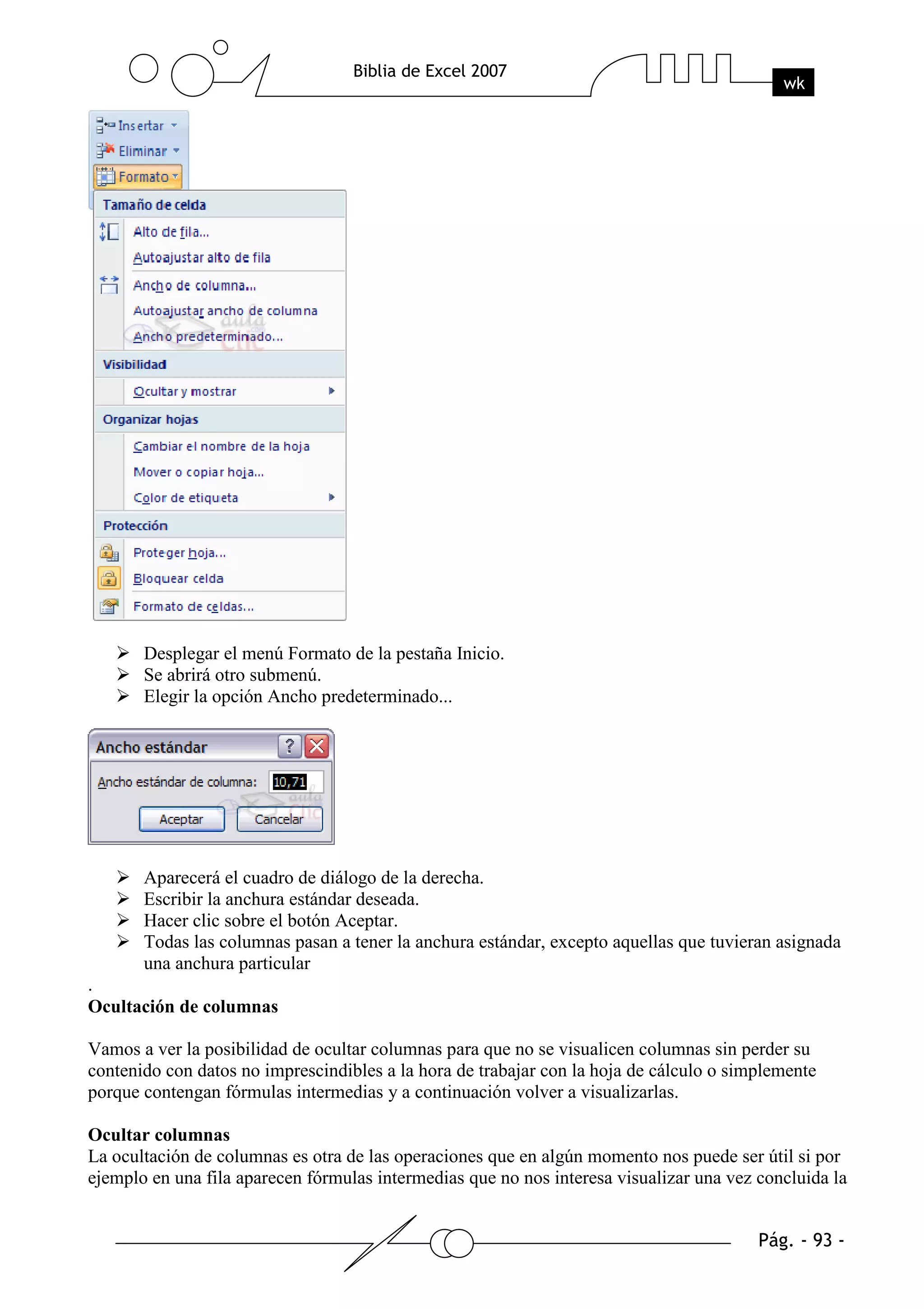 Desplegar el menú Formato de la pestaña Inicio.
       Se abrirá otro submenú.
       Elegir la opción Ancho predeterminado...




       Aparecerá el cuadro de diálogo de la derecha.
       Escribir la anchura estándar deseada.
       Hacer clic sobre el botón Aceptar.
       Todas las columnas pasan a tener la anchura estándar, excepto aquellas que tuvieran asignada
       una anchura particular
.
Ocultación de columnas

Vamos a ver la posibilidad de ocultar columnas para que no se visualicen columnas sin perder su
contenido con datos no imprescindibles a la hora de trabajar con la hoja de cálculo o simplemente
porque contengan fórmulas intermedias y a continuación volver a visualizarlas.

Ocultar columnas
La ocultación de columnas es otra de las operaciones que en algún momento nos puede ser útil si por
ejemplo en una fila aparecen fórmulas intermedias que no nos interesa visualizar una vez concluida la
 