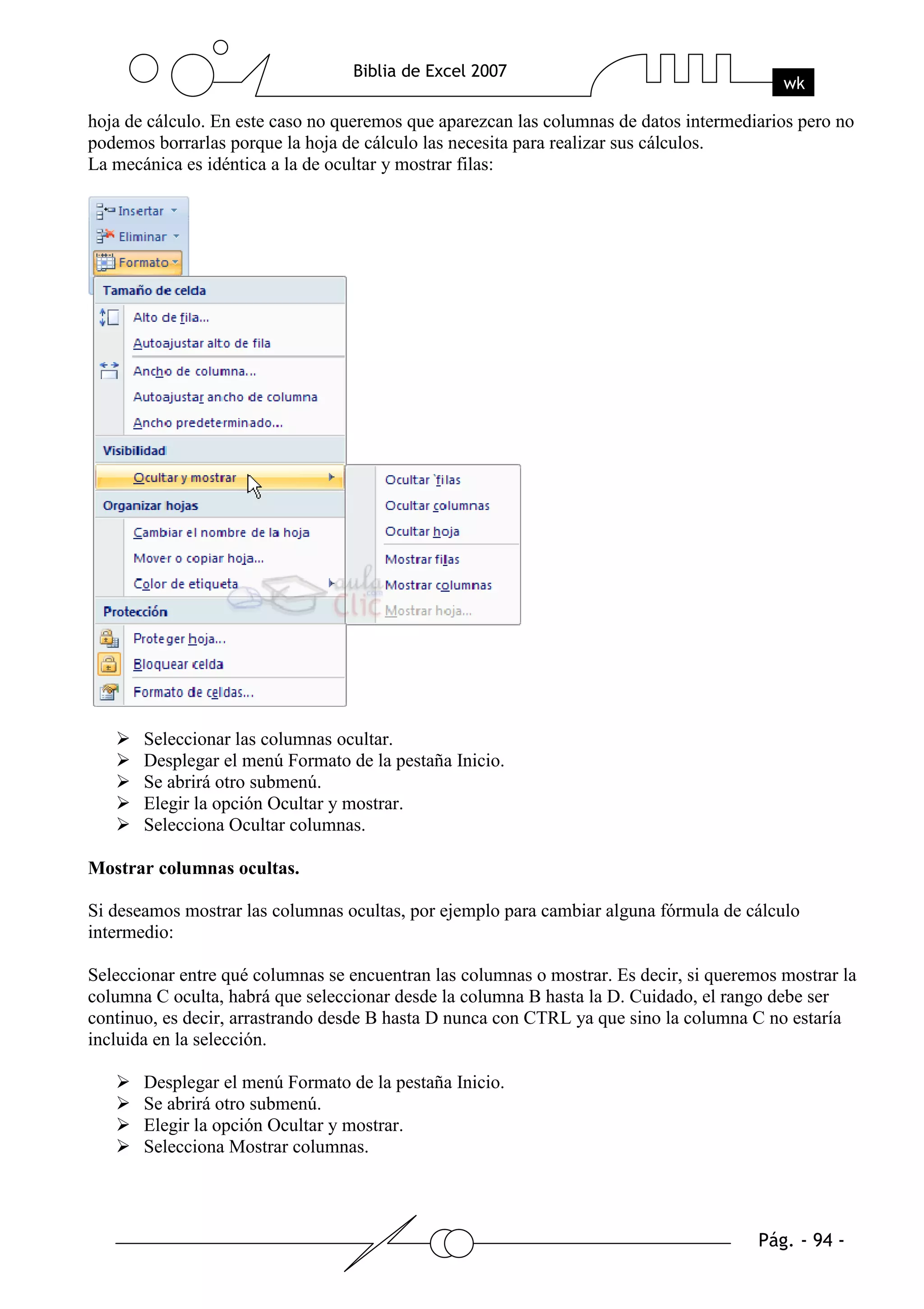 hoja de cálculo. En este caso no queremos que aparezcan las columnas de datos intermediarios pero no
podemos borrarlas porque la hoja de cálculo las necesita para realizar sus cálculos.
La mecánica es idéntica a la de ocultar y mostrar filas:




       Seleccionar las columnas ocultar.
       Desplegar el menú Formato de la pestaña Inicio.
       Se abrirá otro submenú.
       Elegir la opción Ocultar y mostrar.
       Selecciona Ocultar columnas.

Mostrar columnas ocultas.

Si deseamos mostrar las columnas ocultas, por ejemplo para cambiar alguna fórmula de cálculo
intermedio:

Seleccionar entre qué columnas se encuentran las columnas o mostrar. Es decir, si queremos mostrar la
columna C oculta, habrá que seleccionar desde la columna B hasta la D. Cuidado, el rango debe ser
continuo, es decir, arrastrando desde B hasta D nunca con CTRL ya que sino la columna C no estaría
incluida en la selección.

       Desplegar el menú Formato de la pestaña Inicio.
       Se abrirá otro submenú.
       Elegir la opción Ocultar y mostrar.
       Selecciona Mostrar columnas.
 
