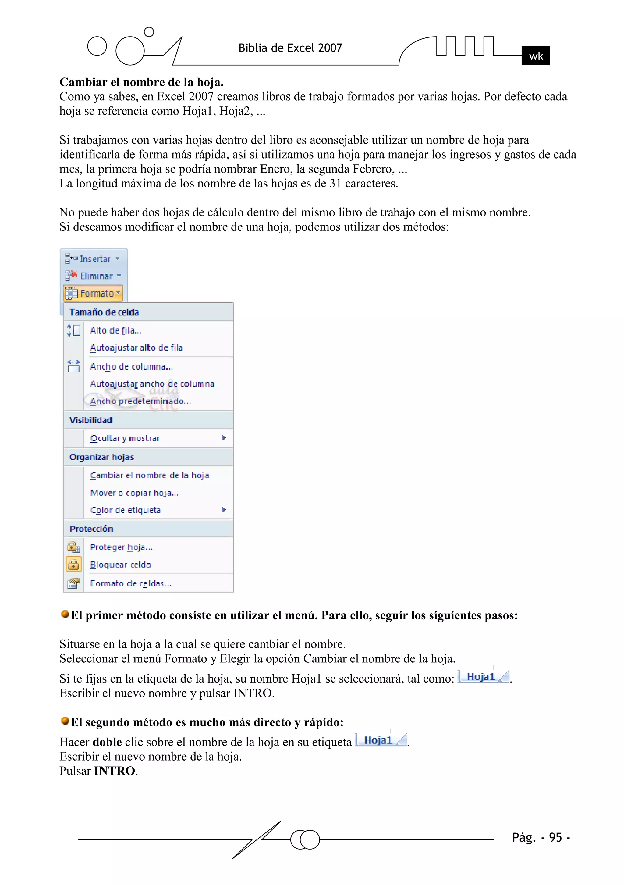 Cambiar el nombre de la hoja.
Como ya sabes, en Excel 2007 creamos libros de trabajo formados por varias hojas. Por defecto cada
hoja se referencia como Hoja1, Hoja2, ...

Si trabajamos con varias hojas dentro del libro es aconsejable utilizar un nombre de hoja para
identificarla de forma más rápida, así si utilizamos una hoja para manejar los ingresos y gastos de cada
mes, la primera hoja se podría nombrar Enero, la segunda Febrero, ...
La longitud máxima de los nombre de las hojas es de 31 caracteres.

No puede haber dos hojas de cálculo dentro del mismo libro de trabajo con el mismo nombre.
Si deseamos modificar el nombre de una hoja, podemos utilizar dos métodos:




  El primer método consiste en utilizar el menú. Para ello, seguir los siguientes pasos:

Situarse en la hoja a la cual se quiere cambiar el nombre.
Seleccionar el menú Formato y Elegir la opción Cambiar el nombre de la hoja.
Si te fijas en la etiqueta de la hoja, su nombre Hoja1 se seleccionará, tal como:         .
Escribir el nuevo nombre y pulsar INTRO.

  El segundo método es mucho más directo y rápido:
Hacer doble clic sobre el nombre de la hoja en su etiqueta             .
Escribir el nuevo nombre de la hoja.
Pulsar INTRO.
 