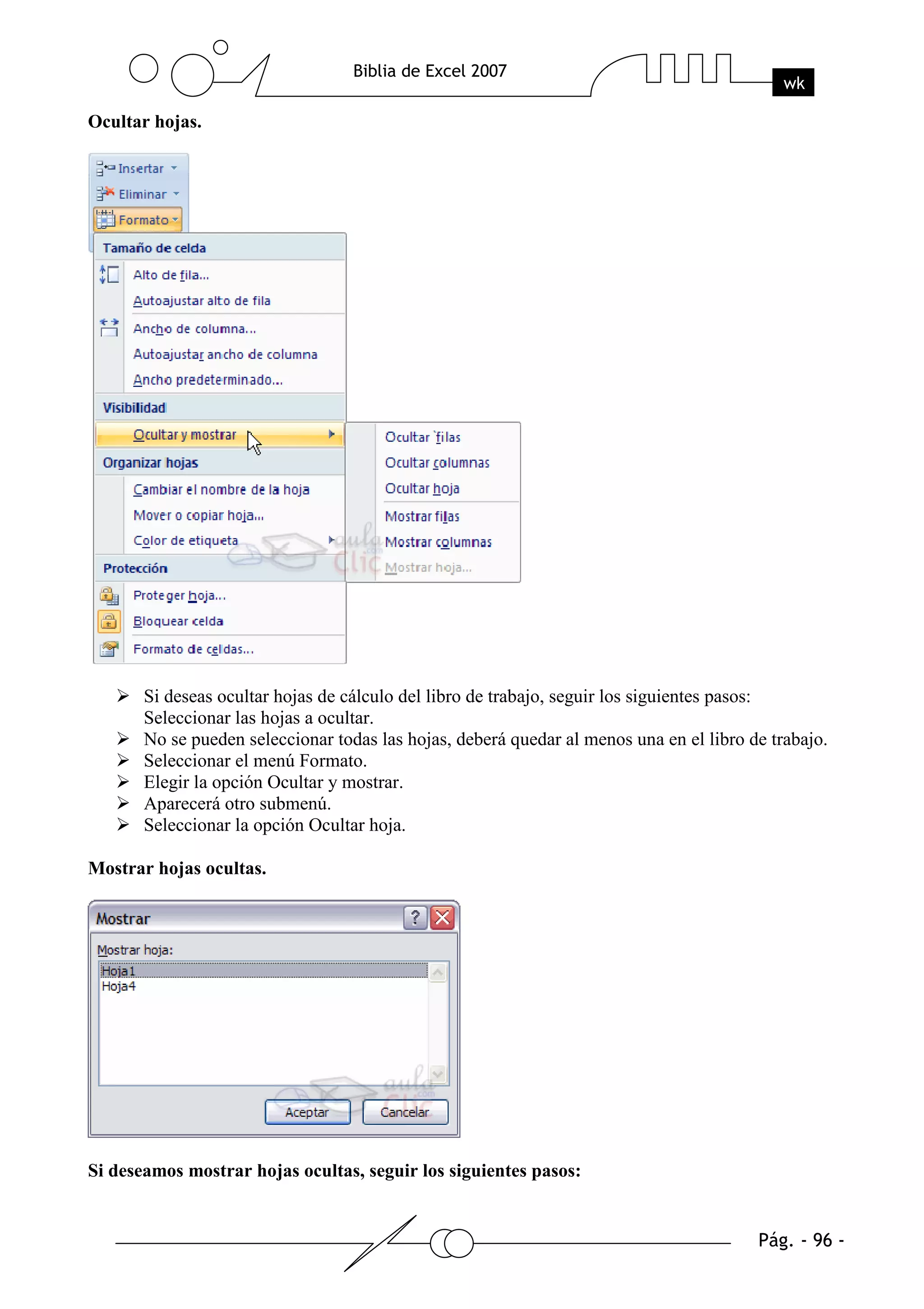 Ocultar hojas.




       Si deseas ocultar hojas de cálculo del libro de trabajo, seguir los siguientes pasos:
       Seleccionar las hojas a ocultar.
       No se pueden seleccionar todas las hojas, deberá quedar al menos una en el libro de trabajo.
       Seleccionar el menú Formato.
       Elegir la opción Ocultar y mostrar.
       Aparecerá otro submenú.
       Seleccionar la opción Ocultar hoja.

Mostrar hojas ocultas.




Si deseamos mostrar hojas ocultas, seguir los siguientes pasos:
 