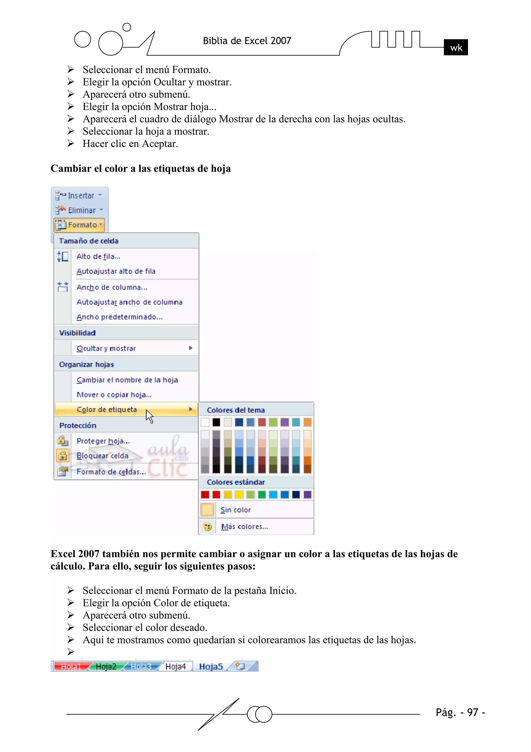 Seleccionar el menú Formato.
       Elegir la opción Ocultar y mostrar.
       Aparecerá otro submenú.
       Elegir la opción Mostrar hoja...
       Aparecerá el cuadro de diálogo Mostrar de la derecha con las hojas ocultas.
       Seleccionar la hoja a mostrar.
       Hacer clic en Aceptar.

Cambiar el color a las etiquetas de hoja




Excel 2007 también nos permite cambiar o asignar un color a las etiquetas de las hojas de
cálculo. Para ello, seguir los siguientes pasos:

       Seleccionar el menú Formato de la pestaña Inicio.
       Elegir la opción Color de etiqueta.
       Aparecerá otro submenú.
       Seleccionar el color deseado.
       Aqui te mostramos como quedarían si colorearamos las etiquetas de las hojas.
 