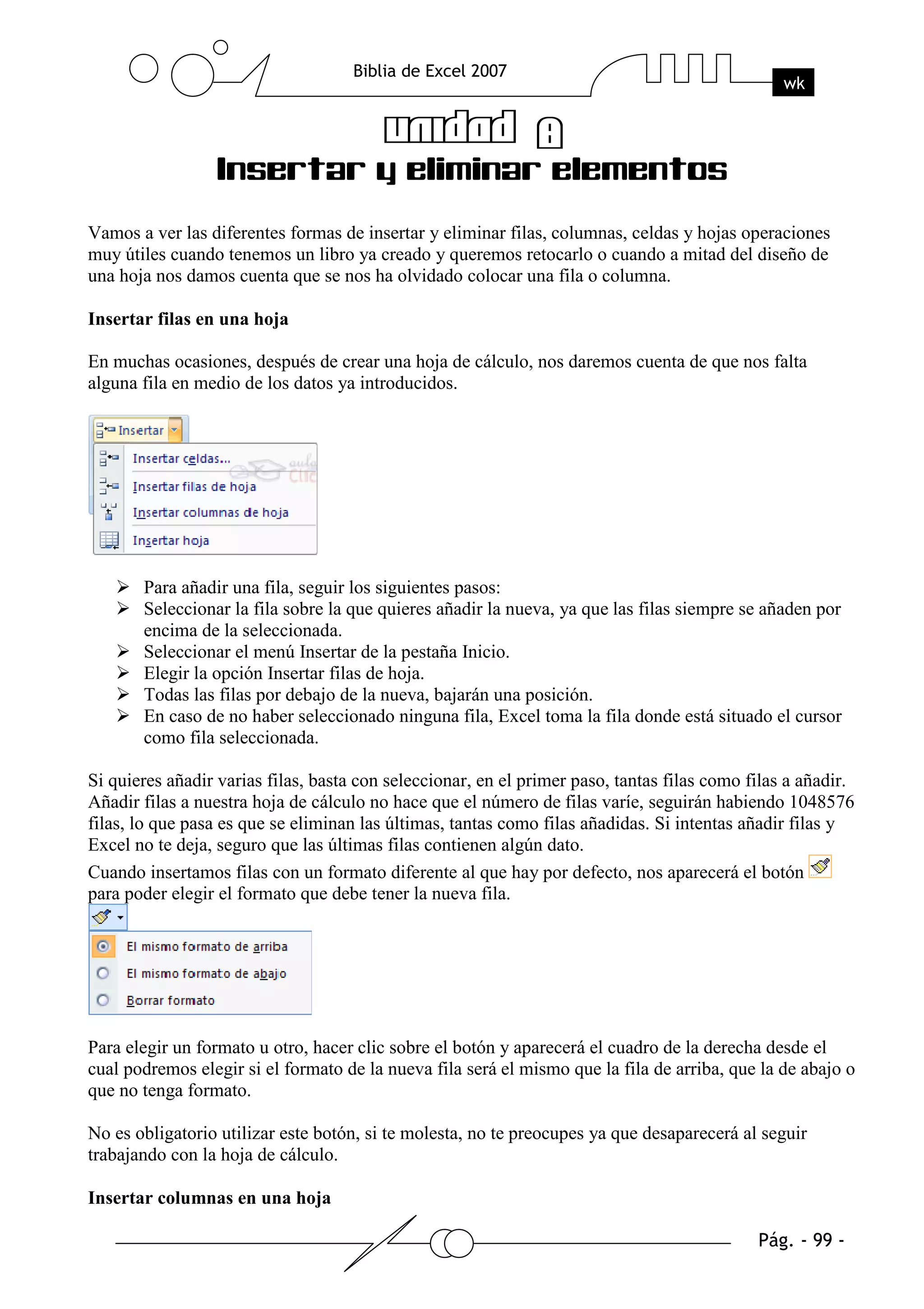 Vamos a ver las diferentes formas de insertar y eliminar filas, columnas, celdas y hojas operaciones
muy útiles cuando tenemos un libro ya creado y queremos retocarlo o cuando a mitad del diseño de
una hoja nos damos cuenta que se nos ha olvidado colocar una fila o columna.

Insertar filas en una hoja

En muchas ocasiones, después de crear una hoja de cálculo, nos daremos cuenta de que nos falta
alguna fila en medio de los datos ya introducidos.




       Para añadir una fila, seguir los siguientes pasos:
       Seleccionar la fila sobre la que quieres añadir la nueva, ya que las filas siempre se añaden por
       encima de la seleccionada.
       Seleccionar el menú Insertar de la pestaña Inicio.
       Elegir la opción Insertar filas de hoja.
       Todas las filas por debajo de la nueva, bajarán una posición.
       En caso de no haber seleccionado ninguna fila, Excel toma la fila donde está situado el cursor
       como fila seleccionada.

Si quieres añadir varias filas, basta con seleccionar, en el primer paso, tantas filas como filas a añadir.
Añadir filas a nuestra hoja de cálculo no hace que el número de filas varíe, seguirán habiendo 1048576
filas, lo que pasa es que se eliminan las últimas, tantas como filas añadidas. Si intentas añadir filas y
Excel no te deja, seguro que las últimas filas contienen algún dato.
Cuando insertamos filas con un formato diferente al que hay por defecto, nos aparecerá el botón
para poder elegir el formato que debe tener la nueva fila.




Para elegir un formato u otro, hacer clic sobre el botón y aparecerá el cuadro de la derecha desde el
cual podremos elegir si el formato de la nueva fila será el mismo que la fila de arriba, que la de abajo o
que no tenga formato.

No es obligatorio utilizar este botón, si te molesta, no te preocupes ya que desaparecerá al seguir
trabajando con la hoja de cálculo.

Insertar columnas en una hoja
 