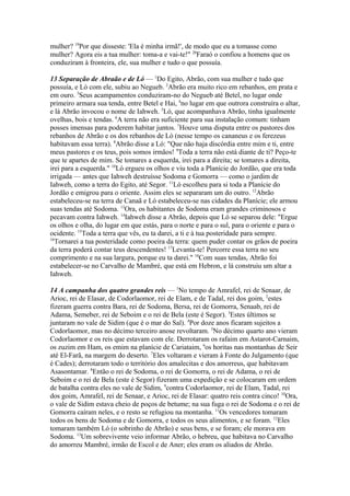 mulher? 19Por que disseste: 'Ela é minha irmã!', de modo que eu a tomasse como
mulher? Agora eis a tua mulher: toma-a e vai-te!" 20Faraó o confiou a homens que os
conduziram à fronteira, ele, sua mulher e tudo o que possuía.
13 Separação de Abraão e de Ló — 1Do Egito, Abrão, com sua mulher e tudo que
possuía, e Ló com ele, subiu ao Negueb. 2Abrão era muito rico em rebanhos, em prata e
em ouro. 3Seus acampamentos conduziram-no do Negueb até Betel, no lugar onde
primeiro armara sua tenda, entre Betel e Hai, 4no lugar em que outrora construíra o altar,
e lá Abrão invocou o nome de Iahweh. 5Ló, que acompanhava Abrão, tinha igualmente
ovelhas, bois e tendas. 6A terra não era suficiente para sua instalação comum: tinham
posses imensas para poderem habitar juntos. 7Houve uma disputa entre os pastores dos
rebanhos de Abrão e os dos rebanhos de Ló (nesse tempo os cananeus e os ferezeus
habitavam essa terra). 8Abrão disse a Ló: "Que não haja discórdia entre mim e ti, entre
meus pastores e os teus, pois somos irmãos! 9Toda a terra não está diante de ti? Peço-te
que te apartes de mim. Se tomares a esquerda, irei para a direita; se tomares a direita,
irei para a esquerda." 10Ló ergueu os olhos e viu toda a Planície do Jordão, que era toda
irrigada — antes que Iahweh destruísse Sodoma e Gomorra — como o jardim de
Iahweh, como a terra do Egito, até Segor. 11Ló escolheu para si toda a Planície do
Jordão e emigrou para o oriente. Assim eles se separaram um do outro. 12Abrão
estabeleceu-se na terra de Canaã e Ló estabeleceu-se nas cidades da Planície; ele armou
suas tendas até Sodoma. 13Ora, os habitantes de Sodoma eram grandes criminosos e
pecavam contra Iahweh. 14Iahweh disse a Abrão, depois que Ló se separou dele: "Ergue
os olhos e olha, do lugar em que estás, para o norte e para o sul, para o oriente e para o
ocidente. 15Toda a terra que vês, eu ta darei, a ti e à tua posteridade para sempre.
16
Tornarei a tua posteridade como poeira da terra: quem puder contar os grãos de poeira
da terra poderá contar teus descendentes! 17Levanta-te! Percorre essa terra no seu
comprimento e na sua largura, porque eu ta darei." 18Com suas tendas, Abrão foi
estabelecer-se no Carvalho de Mambré, que está em Hebron, e lá construiu um altar a
Iahweh.
14 A campanha dos quatro grandes reis — 1No tempo de Amrafel, rei de Senaar, de
Arioc, rei de Elasar, de Codorlaomor, rei de Elam, e de Tadal, rei dos goim, 2estes
fizeram guerra contra Bara, rei de Sodoma, Bersa, rei de Gomorra, Senaab, rei de
Adama, Semeber, rei de Seboim e o rei de Bela (este é Segor). 3Estes últimos se
juntaram no vale de Sidim (que é o mar do Sal). 4Por doze anos ficaram sujeitos a
Codorlaomor, mas no décimo terceiro anose revoltaram. 5No décimo quarto ano vieram
Codorlaomor e os reis que estavam com ele. Derrotaram os rafaim em Astarot-Carnaim,
os zuzim em Ham, os emim na planície de Cariataim, 6os horitas nas montanhas de Seir
até El-Farã, na margem do deserto. 7Eles voltaram e vieram à Fonte do Julgamento (que
é Cades); derrotaram todo o território dos amalecitas e dos amorreus, que habitavam
Asasontamar. 8Então o rei de Sodoma, o rei de Gomorra, o rei de Adama, o rei de
Seboim e o rei de Bela (este é Segor) fizeram uma expedição e se colocaram em ordem
de batalha contra eles no vale de Sidim, 9contra Codorlaomor, rei de Elam, Tadal, rei
dos goim, Amrafel, rei de Senaar, e Arioc, rei de Elasar: quatro reis contra cinco! 10Ora,
o vale de Sidim estava cheio de poços de betume; na sua fuga o rei de Sodoma e o rei de
Gomorra caíram neles, e o resto se refugiou na montanha. 11Os vencedores tomaram
todos os bens de Sodoma e de Gomorra, e todos os seus alimentos, e se foram. 12Eles
tomaram também Ló (o sobrinho de Abrão) e seus bens, e se foram; ele morava em
Sodoma. 13Um sobrevivente veio informar Abrão, o hebreu, que habitava no Carvalho
do amorreu Mambré, irmão de Escol e de Aner; eles eram os aliados de Abrão.

 