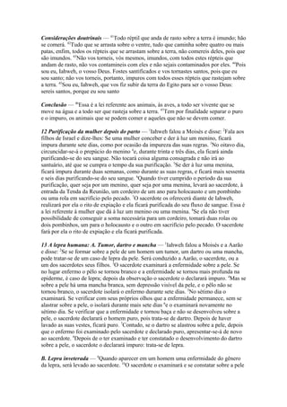 Considerações doutrinais — 41Todo réptil que anda de rasto sobre a terra é imundo; hão
se comerá. 42Tudo que se arrasta sobre o ventre, tudo que caminha sobre quatro ou mais
patas, enfim, todos os répteis que se arrastam sobre a terra, não comereis deles, pois que
são imundos. 43Não vos torneis, vós mesmos, imundos, com todos estes répteis que
andam de rasto, não vos contamineis com eles e não sejais contaminados por eles. 44Pois
sou eu, Iahweh, o vosso Deus. Fostes santificados e vos tornastes santos, pois que eu
sou santo; não vos torneis, portanto, impuros com todos esses répteis que rastejam sobre
a terra. 45Sou eu, Iahweh, que vos fiz subir da terra do Egito para ser o vosso Deus:
sereis santos, porque eu sou santo
Conclusão — 46Essa é a lei referente aos animais, às aves, a todo ser vivente que se
move na água e a todo ser que rasteja sobre a terra. 47Tem por finalidade separar o puro
e o impuro, os animais que se podem comer e aqueles que não se devem comer.
12 Purificação da mulher depois do parto — 1Iahweh falou a Moisés e disse: 2Fala aos
filhos de Israel e dize-lhes: Se uma mulher conceber e der à luz um menino, ficará
impura durante sete dias, como por ocasião da impureza das suas regras. 3No oitavo dia,
circuncidar-se-á o prepúcio do menino 4e, durante trinta e três dias, ela ficará ainda
purificando-se do seu sangue. Não tocará coisa alguma consagrada e não irá ao
santuário, até que se cumpra o tempo da sua purificação. 5Se der à luz uma menina,
ficará impura durante duas semanas, como durante as suas regras, e ficará mais sessenta
e seis dias purificando-se do seu sangue. 6Quando tiver cumprido o período da sua
purificação, quer seja por um menino, quer seja por uma menina, levará ao sacerdote, à
entrada da Tenda da Reunião, um cordeiro de um ano para holocausto e um pombinho
ou uma rola em sacrifício pelo pecado. 7O sacerdote os oferecerá diante de Iahweh,
realizará por ela o rito de expiação e ela ficará purificada do seu fluxo de sangue. Essa é
a lei referente à mulher que dá à luz um menino ou uma menina. 8Se ela não tiver
possibilidade de conseguir a soma necessária para um cordeiro, tomará duas rolas ou
dois pombinhos, um para o holocausto e o outro em sacrifício pelo pecado. O sacerdote
fará por ela o rito de expiação e ela ficará purificada.
13 A lepra humana: A. Tumor, dartro e mancha — 1Iahweh falou a Moisés e a Aarão
e disse: 2Se se formar sobre a pele de um homem um tumor, um dartro ou uma mancha,
pode tratar-se de um caso de lepra da pele. Será conduzido a Aarão, o sacerdote, ou a
um dos sacerdotes seus filhos. 3O sacerdote examinará a enfermidade sobre a pele. Se
no lugar enfermo o pêlo se tornou branco e a enfermidade se tornou mais profunda na
epiderme, é caso de lepra; depois da observação o sacerdote o declarará impuro. 4Mas se
sobre a pele há uma mancha branca, sem depressão visível da pele, e o pêlo não se
tornou branco, o sacerdote isolará o enfermo durante sete dias. 5No sétimo dia o
examinará. Se verificar com seus próprios olhos que a enfermidade permanece, sem se
alastrar sobre a pele, o isolará durante mais sete dias 6e o examinará novamente no
sétimo dia. Se verificar que a enfermidade e tornou baça e não se desenvolveu sobre a
pele, o sacerdote declarará o homem puro, pois trata-se de dartro. Depois de haver
lavado as suas vestes, ficará puro. 7Contudo, se o dartro se alastrou sobre a pele, depois
que o enfermo foi examinado pelo sacerdote e declarado puro, apresentar-se-á de novo
ao sacerdote. 8Depois de o ter examinado e ter constatado o desenvolvimento do dartro
sobre a pele, o sacerdote o declarará impuro: trata-se de lepra.
B. Lepra inveterada — 9Quando aparecer em um homem uma enfermidade do gênero
da lepra, será levado ao sacerdote. 10O sacerdote o examinará e se constatar sobre a pele

 