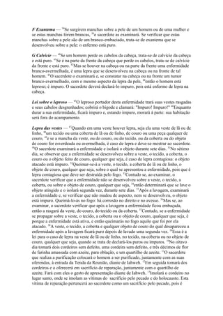 F Exantema — 38Se surgirem manchas sobre a pele de um homem ou de uma mulher e
se estas manchas forem brancas, 39o sacerdote as examinará. Se verificar que estas
manchas sobre a pele são de um branco-embaciado, trata-se de exantema que se
desenvolveu sobre a pele: o enfermo está puro.
G Calvície — 40Se um homem perde os cabelos da cabeça, trata-se de calvície da cabeça
e está puro. 41Se é na parte da frente da cabeça que perde os cabelos, trata-se de calvície
da fronte e está puro. 42Mas se houver na cabeça ou na parte da frente uma enfermidade
branco-avermelhada, é uma lepra que se desenvolveu na cabeça ou na fronte de tal
homem. 43O sacerdote o examinará e, se constatar na cabeça ou na fronte um tumor
branco-avermelhado, com o mesmo aspecto da lepra da pele, 44então o homem está
leproso; é impuro. O sacerdote deverá declará-lo impuro, pois está enfermo de lepra na
cabeça.
Lei sobre o leproso — 45O leproso portador desta enfermidade trará suas vestes rasgadas
e seus cabelos desgrenhados; cobrirá o bigode e clamará: "Impuro! Impuro!" 46Enquanto
durar a sua enfermidade, ficará impuro e, estando impuro, morará à parte: sua habitação
será fora do acampamento.
Lepra das vestes — 47Quando em uma veste houver lepra, seja ela uma veste de lã ou de
linho, 48um tecido ou uma coberta de lã ou de linho, de couro ou uma peça qualquer de
couro, 49e se a mancha da veste, ou do couro, ou do tecido, ou da coberta ou do objeto
de couro for esverdeada ou avermelhada, é caso de lepra e deve-se mostrar ao sacerdote.
50
O sacerdote examinará a enfermidade e isolará o objeto durante sete dias. 51No sétimo
dia, se observar que a enfermidade se desenvolveu sobre a veste, o tecido, a coberta, o
couro ou o objeto feito de couro, qualquer que seja, é caso de lepra contagiosa: o objeto
atacado está impuro. 52Queimar-se-á a veste, o tecido, a coberta de lã ou de linho, o
objeto de couro, qualquer que seja, sobre o qual se apresentou a enfermidade, pois que é
lepra contagiosa que deve ser destruída pelo fogo. 53Contudo se, ao examinar, o
sacerdote verificar que a enfermidade não se desenvolveu sobre a veste, o tecido, a
coberta, ou sobre o objeto de couro, qualquer que seja, 54então determinará que se lave o
objeto atingido e o isolará segunda vez, durante sete dias. 55Após a lavagem, examinará
a enfermidade e, se verificar que não mudou de aspecto, nem se desenvolveu, o objeto
está impuro. Queimá-lo-ás no fogo: há corrosão no direito e no avesso. 56Mas se, ao
examinar, o sacerdote verificar que após a lavagem a enfermidade ficou embaçada,
então a rasgará da veste, do couro, do tecido ou da coberta. 57Contudo, se a enfermidade
se propagar sobre a veste, o tecido, a coberta ou o objeto de couro, qualquer que seja, é
porque a enfermidade está ativa, e então queimarás no fogo aquilo que foi por ela
atacado. 58A veste, o tecido, a coberta e qualquer objeto de couro do qual desapareceu a
enfermidade após a lavagem ficará puro depois de lavado uma segunda vez. 59Essa é a
lei para o caso de lepra na veste de lã ou de linho, no tecido, na coberta ou no objeto de
couro, qualquer que seja, quando se trata de declará-los puros ou impuros. 10No oitavo
dia tomará dois cordeiros sem defeito, uma cordeira sem defeito, e três décimos de flor
de farinha amassada com azeite, para oblação, e um quartilho de azeite. 11O sacerdote
que realiza a purificação colocará o homem a ser purificado, juntamente com as suas
oferendas, à entrada da Tenda da Reunião, diante de Iahweh. 12Em seguida tomará dos
cordeiros e o oferecerá em sacrifício de reparação, juntamente com o quartilho de
azeite. Fará com eles o gesto de apresentação diante de Iahweh. 13Imolará o cordeiro no
lugar santo, onde se imolam as vítimas do sacrifício pelo pecado e do holocausto. Esta
vítima de reparação pertencerá ao sacerdote como um sacrifício pelo pecado, pois é

 