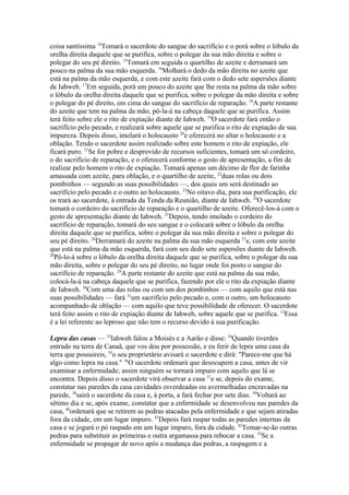 coisa santíssima 14Tomará o sacerdote do sangue do sacrifício e o porá sobre o lóbulo da
orelha direita daquele que se purifica, sobre o polegar da sua mão direita e sobre o
polegar do seu pé direito. 15Tomará em seguida o quartilho de azeite e derramará um
pouco na palma da sua mão esquerda. 16Molhará o dedo da mão direita no azeite que
está na palma da mão esquerda, e com este azeite fará com o dedo sete aspersões diante
de Iahweh. 17Em seguida, porá um pouco do azeite que lhe resta na palma da mão sobre
o lóbulo da orelha direita daquele que se purifica, sobre o polegar da mão direita e sobre
o polegar do pé direito, em cima do sangue do sacrifício de reparação. 18A parte restante
do azeite que tem na palma da mão, pô-la-á na cabeça daquele que se purifica. Assim
terá feito sobre ele o rito de expiação diante de Iahweh. 19O sacerdote fará então o
sacrifício pelo pecado, e realizará sobre aquele que se purifica o rito de expiação de sua
impureza. Depois disso, imolará o holocausto 20e oferecerá no altar o holocausto e a
oblação. Tendo o sacerdote assim realizado sobre este homem o rito de expiação, ele
ficará puro. 21Se for pobre e desprovido de recursos suficientes, tomará um só cordeiro,
o do sacrifício de reparação, e o oferecerá conforme o gesto de apresentação, a fim de
realizar pelo homem o rito de expiação. Tomará apenas um décimo de flor de farinha
amassada com azeite, para oblação, e o quartilho de azeite, 22duas rolas ou dois
pombinhos — segundo as suas possibilidades —, dos quais um será destinado ao
sacrifício pelo pecado e o outro ao holocausto. 23No oitavo dia, para sua purificação, ele
os trará ao sacerdote, à entrada da Tenda da Reunião, diante de Iahweh. 24O sacerdote
tomará o cordeiro do sacrifício de reparação e o quartilho de azeite. Oferecê-los-á com o
gesto de apresentação diante de Iahweh. 25Depois, tendo imolado o cordeiro do
sacrifício de reparação, tomará do seu sangue e o colocará sobre o lóbulo da orelha
direita daquele que se purifica, sobre o polegar da sua mão direita e sobre o polegar do
seu pé direito. 26Derramará do azeite na palma da sua mão esquerda 27e, com este azeite
que está na palma da mão esquerda, fará com seu dedo sete aspersões diante de Iahweh.
28
Pô-lo-á sobre o lóbulo da orelha direita daquele que se purifica, sobre o polegar da sua
mão direita, sobre o polegar do seu pé direito, no lugar onde foi posto o sangue do
sacrifício de reparação. 29A parte restante do azeite que está na palma da sua mão,
colocá-la-á na cabeça daquele que se purifica, fazendo por ele o rito da expiação diante
de Iahweh. 30Com uma das rolas ou com um dos pombinhos — com aquilo que está nas
suas possibilidades — fará 31um sacrifício pelo pecado e, com o outro, um holocausto
acompanhado de oblação — com aquilo que teve possibilidade de oferecer. O sacerdote
terá feito assim o rito de expiação diante de Iahweh, sobre aquele que se purifica. 12Essa
é a lei referente ao leproso que não tem o recurso devido à sua purificação.
Lepra das casas — 33Iahweh falou a Moisés e a Aarão e disse: 34Quando tiverdes
entrado na terra de Canaã, que vos dou por possessão, e eu ferir de lepra uma casa da
terra que possuireis, 35o seu proprietário avisará o sacerdote e dirá: "Parece-me que há
algo como lepra na casa." 36O sacerdote ordenará que desocupem a casa, antes de vir
examinar a enfermidade; assim ninguém se tornará impuro com aquilo que lá se
encontra. Depois disso o sacerdote virá observar a casa 37e se, depois do exame,
constatar nas paredes da casa cavidades esverdeadas ou avermelhadas encravadas na
parede, 38sairá o sacerdote da casa e, à porta, a fará fechar por sete dias. 39Voltará ao
sétimo dia e se, após exame, constatar que a enfermidade se desenvolveu nas paredes da
casa, 40ordenará que se retirem as pedras atacadas pela enfermidade e que sejam atiradas
fora da cidade, em um lugar impuro. 41Depois fará raspar todas as paredes internas da
casa e se jogará o pó raspado em um lugar impuro, fora da cidade. 42Tomar-se-ão outras
pedras para substituir as primeiras e outra argamassa para rebocar a casa. 43Se a
enfermidade se propagar de novo após a mudança das pedras, a raspagem e a

 