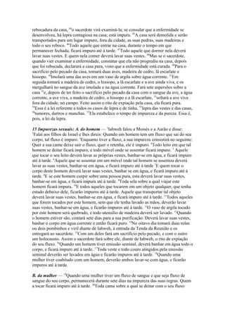 rebocadura da casa, 44o sacerdote virá examiná-la; se consular que a enfermidade se
desenvolveu, há lepra contagiosa na casa; está impura. 45A casa será demolida e serão
transportados para um lugar impuro, fora da cidade, as suas pedras, suas madeiras e
todo o seu reboco. 46Todo aquele que entrar na casa, durante o tempo em que
permanecer fechada, ficará impuro até à tarde. 47Todo aquele que dormir nela deverá
lavar suas vestes. E quem nela comer deverá lavar suas vestes. 48Mas se o sacerdote,
quando vier examinar a enfermidade, constatar que ela não progrediu na casa, depois
que foi rebocada, declarará a casa pura, visto que a enfermidade está curada. 49Para o
sacrifício pelo pecado da casa, tomará duas aves, madeira de cedro, lã escarlate e
hissopo. 50Imolará uma das aves em um vaso de argila sobre água corrente. 51Em
seguida tomará a madeira de cedro, o hissopo, a lã escarlate e a ave ainda viva, e os
mergulhará no sangue da ave imolada e na água corrente. Fará sete aspersões sobre a
casa 52e, depois de ter feito o sacrifício pelo pecado da casa com o sangue da ave, a água
corrente, a ave viva, a madeira de cedro, o hissopo e a lã escarlate, 53soltará a ave viva
fora da cidade, no campo. Feito assim o rito de expiação pela casa, ela ficará pura.
54
Essa é a lei referente a todos os casos de lepra e de tinha, 55lepra das vestes e das casas,
56
tumores, dartros e manchas. 57Ela estabelece o tempo de impureza e da pureza. Essa é,
pois, a lei da lepra.
15 Impurezas sexuais: A. do homem — 1Iahweh falou a Moisés e a Aarão e disse:
2
Falai aos filhos de Israel e lhes direis: Quando um homem tem um fluxo que sai do seu
corpo, tal fluxo é impuro. 'Enquanto tiver a fluxo, a sua impureza consistirá no seguinte:
Quer a sua carne deixe sair o fluxo, quer o retenha, ele é impuro. 4Todo leito em que tal
homem se deitar ficará impuro, e todo móvel onde se assentar ficará impuro. 5 Aquele
que tocar o seu leito deverá lavar as próprias vestes, banhar-se em água, e ficará impuro
até à tarde. 6Aquele que se assentar em um móvel onde tal homem se assentou deverá
lavar as suas vestes, banhar-se em água, e ficará impuro até à tarde 7E quem tocar o
corpo deste homem deverá lavar suas vestes, banhar se em água, e ficará impuro até à
tarde. 8E se este homem cuspir sobre uma pessoa pura, esta deverá lavar suas vestes,
banhar-se em água, e ficará impura até à tarde. 9Toda sela sobre a qual viajar este
homem ficará impura. 10E todos aqueles que tocarem em um objeto qualquer, que tenha
estado debaixo dele, ficarão impuros até à tarde. Aquele que transportar tal objeto
deverá lavar suas vestes, banhar-se em água, e ficará impuro até à tarde. 11Todos aqueles
que forem tocados por este homem, sem que ele tenha lavado as mãos, deverão lavar
suas vestes, banhar-se em água, e ficarão impuros até à tarde. 12O vaso de argila tocado
por este homem será quebrado, e todo utensílio de madeira deverá ser lavado. 13Quando
o homem estiver são, contará sete dias para a sua purificação. Deverá lavar suas vestes,
banhar o corpo em água corrente e então ficará puro. 14No oitavo dia tomará duas rolas
ou dois pombinhos e viril diante de Iahweh, à entrada da Tenda da Reunião e os
entregará ao sacerdote. 15Com um deles fará um sacrifício pelo pecado, e com o outro
um holocausto. Assim o sacerdote fará sobre ele, diante de Iahweh, o rito de expiação
do seu fluxo. 16Quando um homem tiver emissão seminal, deverá banhar em água todo o
corpo, e ficará impuro até à tarde. 17Toda veste e todo couro atingidos pela emissão
seminal deverão ser lavados em água e ficarão impuros até à tarde. 18Quando uma
mulher tiver coabitado com um homem, deverão ambos lavar-se com água, e ficarão
impuros até à tarde.
B. da mulher — 19Quando uma mulher tiver um fluxo de sangue e que seja fluxo de
sangue do seu corpo, permanecerá durante sete dias na impureza das suas regras. Quem
a tocar ficará impuro até à tarde. 20Toda cama sobre a qual se deitar com o seu fluxo

 