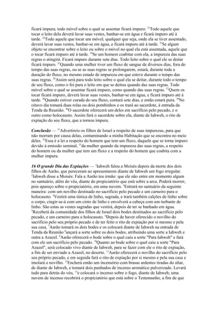 ficará impura; todo móvel sobre o qual se assentar ficará impuro. 21Todo aquele que
tocar o leito dela deverá lavar suas vestes, banhar-se em água e ficará impuro até à
tarde. 22Todo aquele que tocar um móvel, qualquer que seja, onde ela se tiver assentado,
deverá lavar suas vestes, banhar-se em água, e ficará impuro até à tarde. 23Se algum
objeto se encontrar sobre o leito ou sobre o móvel no qual ela está assentada, aquele que
o tocar ficará impuro até à tarde. 24Se um homem coabitar com ela, a impureza das suas
regras o atingirá. Ficará impuro durante sete dias. Todo leito sobre o qual ele se deitar
ficará impuro. 25Quando uma mulher tiver um fluxo de sangue de diversos dias, fora do
tempo das suas regras, ou se as suas regras se prolongarem, estará, durante toda a
duração do fluxo, no mesmo estado de impureza em que esteve durante o tempo das
suas regras. 26Assim será para todo leito sobre o qual ela se deitar, durante todo o tempo
de seu fluxo, como o foi para o leito em que se deitou quando das suas regras. Todo
móvel sobre o qual se assentar ficará impuro, como quando das suas regras. 27Quem os
tocar ficará impuro, deverá lavar suas vestes, banhar-se em água, e ficará impuro até à
tarde. 28Quando estiver curada do seu fluxo, contará sete dias, e então estará pura. 29No
oitavo dia tomará duas rolas ou dois pombinhos e os trará ao sacerdote, à entrada da
Tenda da Reunião. 30O sacerdote oferecerá um deles em sacrifício pelo pecado, e o
outro como holocausto. Assim fará o sacerdote sobre ela, diante de Iahweh, o rito de
expiação do seu fluxo, que a tornou impura.
Conclusão — 31Advertireis os filhos de Israel a respeito de suas impurezas, para que
não morram por causa delas, contaminando a minha Habitação que se encontra no meio
deles. 32Essa é a lei a respeito do homem que tem um fluxo, daquele que se torna impuro
devido à emissão seminal, 33da mulher quando da impureza das suas regras, a respeito
do homem ou da mulher que tem um fluxo e a respeito do homem que coabita com a
mulher impura.
16 O grande Dia das Expiações — 1Iahweh falou a Moisés depois da morte dos dois
filhos de Aarão, que pereceram ao apresentarem diante de Iahweh um fogo irregular.
2
Iahweh disse a Moisés: Fala a Aarão teu irmão: que ele não entre em momento algum
no santuário, além do véu, diante do propiciatório que está sobre a arca. Poderá morrer,
pois apareço sobre o propiciatório, em uma nuvem. 3Entrará no santuário da seguinte
maneira: com um novilho destinado no sacrifício pelo pecado e um carneiro para o
holocausto. 4Vestirá uma túnica de linho, sagrada, e trará também calções de linho sobre
o corpo, cingir-se-á com um cinto de linho e envolverá a cabeça com um turbante de
linho. São estas as vestes sagradas que vestirá, depois de ter se banhado em água.
5
Receberá da comunidade dos filhos de Israel dois bodes destinados ao sacrifício pelo
pecado, e um carneiro para o holocausto. 6Depois de haver oferecido o novilho do
sacrifício pelo seu próprio pecado e de ter feito o rito de expiação por si mesmo e pela
sua casa, 7Aarão tomará os dois bodes e os colocará diante de Iahweh na entrada de
Tenda da Reunião 8ançará a sorte sobre os dois bodes, atribuindo uma sorte a Iahweh e
outra a Azazel. 9Aarão oferecerá o bode sobre o qual caiu a sorte "Para Iahweh" e fará
com ele um sacrifício pelo pecado. 10Quanto ao bode sobre o qual caiu a sorte "Para
Azazel", será colocado vivo diante de Iahweh, para se fazer com ele o rito de expiação,
a fim de ser enviado a Azazel, no deserto. 11Aarão oferecerá o novilho do sacrifício pelo
seu próprio pecado, e em seguida fará o rito de expiação por si mesmo e pela sua casa e
imolará o novilho. 12Encherá então um incensório com brasas ardentes tiradas do altar,
de diante de Iahweh, e tomará dois punhados de incenso aromático pulverizado. Levará
tudo para detrás do véu, 13e colocará o incenso sobre o fogo, diante de Iahweh; uma
nuvem de incenso recobrirá o propiciatório que está sobre o Testemunho, a fim de que

 