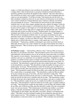 campo, e os farão para Iahweh, como sacrifícios de comunhão. 6O sacerdote derramará
o sangue sobre o altar de Iahweh que se encontra à entrada da Tenda da Reunião, e
queimará a gordura em perfume de agradável odor a Iahweh. 7Não mais oferecerão os
seus sacrifícios aos sátiro, com os quais se prostituem. Isto é uma lei perpétua para eles
e para os seus descendentes. 8E dir-lhes-ás ainda: Todo homem da casa de Israel, ou
todo estrangeiro residente no meio de vós, que oferecer um holocausto ou um sacrifício
9
sem o trazer à entrada da Tenda da Reunião, para o oferecer a Iahweh, esse homem
será exterminado do seu povo. 10Todo homem da casa de Israel ou todo estrangeiro
residente entre vós que comer sangue, qualquer que seja a espécie de sangue, voltar-meei contra esse que comeu sangue e o exterminarei do meio do seu povo. 11Porque a vida
da carne está no sangue. E este sangue eu vo-lo tenho dado para fazer o rito de expiação
sobre o altar, pelas vossas vidas; pois é o sangue que faz expiação pela vida. 12Esta é a
razão pela qual eu disse aos filhos de Israel: "Nenhum dentre vós comerá sangue e o
estrangeiro que habita no meio de vós também não comerá sangue." 13Qualquer pessoa,
filho de Israel ou estrangeiro residente entre vós, que caçar um animal ou ave que é
permitido comer, deverá derramar o seu sangue e recobri-lo com terra. 14Pois a vida de
toda carne é o sangue, e eu disse aos filhos de Israel: "Não comereis o sangue de carne
alguma, pois a vida de toda carne é o sangue, e todo aquele que o comer será
exterminado." 15Toda pessoa, cidadão ou estrangeiro, que comer um animal morto ou
dilacerado, deverá lavar suas vestes e banhar-se com água; ficará impuro até à tarde, e
depois ficará puro. 16Mas se ele não as lavar e não banhar o seu corpo, levará o peso da
sua falta.
18 Proibições sexuais — 1Iahweh falou a Moisés e disse: 2Fala aos filhos de Israel; tu
lhes dirás: Eu sou Iahweh vosso Deus. 3Não procedereis como se faz na terra do Egito,
onde habitastes; não procedereis como se faz na terra de Canaã, para onde vos conduzo.
Não seguireis os seus estatutos, 4mas praticareis as minhas normas e guardareis os meus
estatutos e por eles vos conduzireis. Eu sou Iahweh vosso Deus. 5Guardareis os meus
estatutos e as minhas normas: quem os cumprir encontrará neles a vida. Eu sou Iahweh.
6
Nenhum de vós se aproximará de sua parenta próxima para descobrir a sua nudez. Eu
sou Iahweh. 7Não descobrirás a nudez do teu pai, nem a nudez da tua mãe. É tua mãe, e
tu não descobrirás a sua nudez. 8Não descobrirás a nudez da mulher do teu pai, pois é a
própria nudez de teu pai. 9Não descobrirás a nudez da tua irmã, quer seja filha de teu
pai ou filha de tua mãe. Quer seja ela nascida em casa ou fora dela, não descobrirás sua
nudez. 10Não descobrirás a nudez da filha do teu filho; nem a nudez da filha da tua filha.
Pois a nudez delas é a tua própria nudez. 11Não descobrirás a nudez da filha da mulher
de teu pai, nascida de (eu pai. É tua irmã, e não deves descobrir a nudez dela. 12Não
descobrirás a nudez da irmã de teu pai, pois que é a carne de teu pai. 13Não descobrirás a
nudez da irmã de tua mãe, pois é a própria carne de tua mãe. 14Não descobrirás a nudez
do irmão de teu pai; não te aproximarás, pois, de sua esposa, visto que é a mulher de teu
tio. 15Não descobrirás a nudez de tua nora. É a mulher de teu filho e não descobrirás a
nudez dela. 16Não descobrirás a nudez da mulher de teu irmão, pois é a própria nudez de
teu irmão. 17Não descobrirás a nudez de uma mulher e a da sua filha; não tomarás a filha
de seu filho, nem a filha de sua filha, para lhes descobrir a nudez. Elas são a tua própria
carne: isto seria um incesto. 18Não tomarás para o teu harém uma mulher e, ao mesmo
tempo, a irmã dela, descobrindo a nudez desta, durante a vida da sua irmã. Não te
19
aproximarás de uma mulher, para descobrir a sua nudez, durante a sua impureza das
regras. 20Não darás o teu leito conjugal à mulher do teu compatriota, para que não te
tornes impuro com ela. 21Não entregarás os teus filhos para consagrá-los a Moloc, para
não profanares o nome de teu Deus. Eu sou Iahweh. 22Não te deitarás com um homem

 