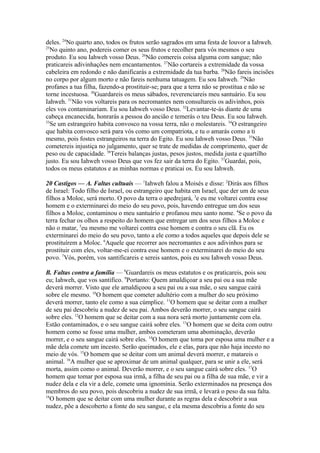 deles. 24No quarto ano, todos os frutos serão sagrados em uma festa de louvor a Iahweh.
25
No quinto ano, podereis comer os seus frutos e recolher para vós mesmos o seu
produto. Eu sou Iahweh vosso Deus. 26Não comereis coisa alguma com sangue; não
praticareis adivinhações nem encantamentos. 27Não cortareis a extremidade da vossa
cabeleira em redondo e não danificarás a extremidade da tua barba. 28Não fareis incisões
no corpo por algum morto e não fareis nenhuma tatuagem. Eu sou Iahweh. 29Não
profanes a tua filha, fazendo-a prostituir-se; para que a terra não se prostitua e não se
torne incestuosa. 30Guardareis os meus sábados, reverenciareis meu santuário. Eu sou
Iahweh. 31Não vos voltareis para os necromantes nem consultareis os adivinhos, pois
eles vos contaminariam. Eu sou Iahweh vosso Deus. 32Levantar-te-ás diante de uma
cabeça encanecida, honrarás a pessoa do ancião e temerás o teu Deus. Eu sou Iahweh.
33
Se um estrangeiro habita convosco na vossa terra, não o molestareis. 34O estrangeiro
que habita convosco será para vós como um compatriota, e tu o amarás como a ti
mesmo, pois fostes estrangeiros na terra do Egito. Eu sou Iahweh vosso Deus. 35Não
cometereis injustiça no julgamento, quer se trate de medidas de comprimento, quer de
peso ou de capacidade. 36Tereis balanças justas, pesos justos, medida justa e quartilho
justo. Eu sou Iahweh vosso Deus que vos fez sair da terra do Egito. 37Guardai, pois,
todos os meus estatutos e as minhas normas e praticai os. Eu sou Iahweh.
20 Castigos — A. Faltas cultuais — 1Iahweh falou a Moisés e disse: 2Dirás aos filhos
de Israel: Todo filho de Israel, ou estrangeiro que habita em Israel, que der um de seus
filhos a Moloc, será morto. O povo da terra o apedrejará, 3e eu me voltarei contra esse
homem e o exterminarei do meio do seu povo, pois, havendo entregue um dos seus
filhos a Moloc, contaminou o meu santuário e profanou meu santo nome. 4Se o povo da
terra fechar os olhos a respeito do homem que entregar um dos seus filhos a Moloc e
não o matar, 5eu mesmo me voltarei contra esse homem e contra o seu clã. Eu os
exterminarei do meio do seu povo, tanto a ele como a todos aqueles que depois dele se
prostituírem a Moloc. 6Aquele que recorrer aos necromantes e aos adivinhos para se
prostituir com eles, voltar-me-ei contra esse homem e o exterminarei do meio do seu
povo. 7Vós, porém, vos santificareis e sereis santos, pois eu sou Iahweh vosso Deus.
B. Faltas contra a família — 8Guardareis os meus estatutos e os praticareis, pois sou
eu; Iahweh, que vos santifico. 9Portanto: Quem amaldiçoar a seu pai ou a sua mãe
deverá morrer. Visto que ele amaldiçoou a seu pai ou a sua mãe, o seu sangue cairá
sobre ele mesmo. 10O homem que cometer adultério com a mulher do seu próximo
deverá morrer, tanto ele como a sua cúmplice. 11O homem que se deitar com a mulher
de seu pai descobriu a nudez de seu pai. Ambos deverão morrer, o seu sangue cairá
sobre eles. 12O homem que se deitar com a sua nora será morto juntamente com ela.
Estão contaminados, e o seu sangue cairá sobre eles. 13O homem que se deita com outro
homem como se fosse uma mulher, ambos cometeram uma abominação, deverão
morrer, e o seu sangue cairá sobre eles. 14O homem que toma por esposa uma mulher e a
mãe dela comete um incesto. Serão queimados, ele e elas, para que não haja incesto no
meio de vós. 15O homem que se deitar com um animal deverá morrer, e matareis o
animal. 16A mulher que se aproximar de um animal qualquer, para se unir a ele, será
morta, assim como o animal. Deverão morrer, e o seu sangue cairá sobre eles. 17O
homem que tomar por esposa sua irmã, a filha de seu pai ou a filha de sua mãe, e vir a
nudez dela e ela vir a dele, comete uma ignomínia. Serão exterminados na presença dos
membros do seu povo, pois descobriu a nudez de sua irmã, e levará o peso da sua falta.
18
O homem que se deitar com uma mulher durante as regras dela e descobrir a sua
nudez, põe a descoberto a fonte do seu sangue, e ela mesma descobriu a fonte do seu

 