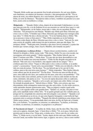 14

Quando Abrão soube que seu parente fora levado prisioneiro, fez sair seus aliados,
seus familiares, em número de trezentos e dezoito, e deu perseguição até Dã. 15Ele os
atacou de noite, em ordem dispersa, ele e seus homens, derrotou-os e perseguiu-os até
Hoba, ao norte de Damasco. 16Recuperou todos os bens, e também seu parente Ló e seus
bens, assim como as mulheres e a tropa.
Melquisedec — 17Quando Abrão voltou, depois de ter derrotado Codorlaomor e os reis
que estavam com ele, o rei de Sodoma foi ao seu encontro no vale de Save (que é o vale
do Rei). 18Melquisedec, rei de Salém, trouxe pão e vinho; ele era sacerdote do Deus
Altíssimo. 19Ele pronunciou esta bênção: "Bendito seja Abrão pelo Deus Altíssimo que
criou o céu e a terra, 20e bendito seja o Deus Altíssimo que entregou teus inimigos entre
tuas mãos." E Abrão lhe deu o dízimo de tudo. 21O rei de Sodoma disse a Abrão: "Dáme as pessoas e toma os bens para ti." 22Mas Abrão respondeu ao rei de Sodoma:
"Levanto a mão diante do Deus Altíssimo que criou o céu e a terra: 23nem um fio, nem
uma correia de sandália, nada tomarei do que te pertence, para que não digas: 'Eu
enriqueci Abrão'. 24Nada para mim. Somente o que meus servos comeram, e a parte dos
homens que vieram comigo, Aner, Escol e Mambré; eles tomarão sua parte."
15 As promessas e a aliança divinas — 1Depois desses acontecimentos, a palavra de
Iahweh foi dirigida a Abrão, numa visão: "Não temas, Abrão! Eu sou o teu escudo, tua
recompensa será muito grande." 2Abrão respondeu: "Meu Senhor Iahweh, que me
darás? Continuo sem filho..."3Abrão disse: "Eis que não me deste descendência e um
dos servos de minha casa será meu herdeiro." 4Então foi-lhe dirigida esta palavra de
Iahweh: "Não será esse o teu herdeiro, mas alguém saído de teu sangue." 5Ele o
conduziu para fora e disse: "Ergue os olhos para o céu e conta as estrelas, se as podes
contar", e acrescentou: "Assim será a tua posteridade." 6Abrão creu em Iahweh, e lhe foi
tido em conta de justiça. 7Ele lhe disse: "Eu sou Iahweh que te fez sair de Ur dos
caldeus, para te dar esta terra como herança." 8 Abrão respondeu: "Meu Senhor Iahweh,
como saberei que hei de possuí-la?" 9Ele lhe disse: "Procura-me uma novilha de três
anos, uma cabra de três anos, um cordeiro de três anos, uma rola e um pombinho." 10Ele
lhe trouxe todos esses animais, partiu-os pelo meio e colocou cada metade em face da
outra; entretanto, não partiu as aves. 11As aves de rapina desceram sobre os cadáveres,
mas Abrão as expulsou. 12Quando o sol ia se pôr, um torpor caiu sobre Abrão e eis que
foi tomado de grande pavor. 13Iahweh disse a Abrão: "Sabe, com certeza, que teus
descendentes serão estrangeiros numa terra que não será a deles. Lá eles serão escravos,
serão oprimidos durante quatrocentos anos. 14Mas eu julgarei a nação à qual serão
sujeitos, e em seguida sairão com grandes bens. 15Quanto a ti, em paz, irás para os teus
pais, serás sepultado numa velhice feliz. 16É na quarta geração que eles voltarão para cá,
porque até lá a iniqüidade dos amorreus não terá atingido o seu cúmulo." 17Quando o sol
se pôs e estenderam-se as trevas, eis que uma fogueira fumegante e uma tocha de fogo
passaram entre os animais divididos. 18Naquele dia Iahweh estabeleceu uma aliança com
Abrão nestes termos: "À tua posteridade darei esta terra, do Rio do Egito até o Grande
Rio, o rio Eufrates, 19os quenitas, os cenezeus, os cadmoneus, 20os heteus, os ferezeus,
os rafaim, os amorreus, os cananeus, os gergeseus e os jebuseus."
16 Nascimento de Ismael — 1A mulher de Abrão, Sarai, não lhe dera filho. Mas tinha
uma serva egípcia, chamada Agar, 2e Sarai disse a Abrão: "Vê, eu te peço: Iahweh não
permitiu que eu desse à luz. Toma, pois, a minha serva. Talvez, por ela, eu venha a ter
filhos." E Abrão ouviu a voz de Sarai. 3Assim, depois de dez anos que Abrão residia na
terra de Canaã, sua mulher Sarai tomou Agar, a egípcia, sua serva, e deu-a como mulher

 