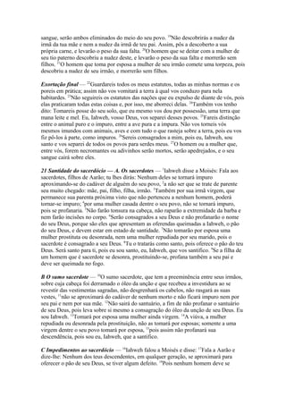 sangue, serão ambos eliminados do meio do seu povo. 19Não descobrirás a nudez da
irmã da tua mãe e nem a nudez da irmã de teu pai. Assim, pôs a descoberto a sua
própria carne, e levarão o peso da sua falta. 20O homem que se deitar com a mulher de
seu tio paterno descobriu a nudez deste, e levarão o peso da sua falta e morrerão sem
filhos. 21O homem que toma por esposa a mulher de seu irmão comete uma torpeza, pois
descobriu a nudez de seu irmão, e morrerão sem filhos.
Exortação final — 22Guardareis todos os meus estatutos, todas as minhas normas e os
poreis em prática; assim não vos vomitará a terra à qual vos conduzo para nela
habitardes. 23Não seguireis os estatutos das nações que eu expulso de diante de vós, pois
elas praticaram todas estas coisas e, por isso, me aborreci delas. 24Também vos tenho
dito: Tomareis posse do seu solo, que eu mesmo vos dou por possessão, uma terra que
mana leite e mel. Eu, Iahweh, vosso Deus, vos separei desses povos. 25Fareis distinção
entre o animal puro e o impuro, entre a ave pura e a impura. Não vos torneis vós
mesmos imundos com animais, aves e com tudo o que rasteja sobre a terra, pois eu vos
fiz pô-los à parte, como impuros. 26Sereis consagrados a mim, pois eu, Iahweh, sou
santo e vos separei de todos os povos para serdes meus. 27O homem ou a mulher que,
entre vós, forem necromantes ou adivinhos serão mortos, serão apedrejados, e o seu
sangue cairá sobre eles.
21 Santidade do sacerdócio — A. Os sacerdotes — 1Iahweh disse a Moisés: Fala aos
sacerdotes, filhos de Aarão; tu lhes dirás: Nenhum deles se tornará impuro
aproximando-se do cadáver de alguém do seu povo, 2a não ser que se trate de parente
seu muito chegado: mãe, pai, filho, filha, irmão. 3Também por sua irmã virgem, que
permanece sua parenta próxima visto que não pertenceu a nenhum homem, poderá
tornar-se impuro; 4por uma mulher casada dentre o seu povo, não se tornará impuro,
pois se profanaria. 5Não farão tonsura na cabeça, não raparão a extremidade da barba e
nem farão incisões no corpo. 6Serão consagrados a seu Deus e não profanarão o nome
do seu Deus, porque são eles que apresentam as oferendas queimadas a Iahweh, o pão
do seu Deus, e devem estar em estado de santidade. 7Não tomarão por esposa uma
mulher prostituta ou desonrada, nem uma mulher repudiada por seu marido, pois o
sacerdote é consagrado a seu Deus. 8Tu o tratarás como santo, pois oferece o pão do teu
Deus. Será santo para ti, pois eu sou santo, eu, Iahweh, que vos santifico. 9Se a filha de
um homem que é sacerdote se desonra, prostituindo-se, profana também a seu pai e
deve ser queimada no fogo.
B O sumo sacerdote — 10O sumo sacerdote, que tem a preeminência entre seus irmãos,
sobre cuja cabeça foi derramado o óleo da unção e que recebeu a investidura ao se
revestir das vestimentas sagradas, não desgrenhará os cabelos, não rasgará as suas
vestes, 11não se aproximará do cadáver de nenhum morto e não ficará impuro nem por
seu pai e nem por sua mãe. 12Não sairá do santuário, a fim de não profanar o santuário
de seu Deus, pois leva sobre si mesmo a consagração do óleo da unção de seu Deus. Eu
sou Iahweh. 13Tomará por esposa uma mulher ainda virgem. 14A viúva, a mulher
repudiada ou desonrada pela prostituição, não as tomará por esposas; somente a uma
virgem dentre o seu povo tomará por esposa, 15pois assim não profanará sua
descendência, pois sou eu, Iahweh, que a santifico.
C Impedimentos ao sacerdócio — 16Iahweh falou a Moisés e disse: 17Fala a Aarão e
dize-lhe: Nenhum dos teus descendentes, em qualquer geração, se aproximará para
oferecer o pão de seu Deus, se tiver algum defeito. 18Pois nenhum homem deve se

 
