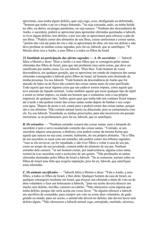 aproximar, caso tenha algum defeito, quer seja cego, coxo, desfigurado ou deformado,
19
homem que tenha o pé ou o braço fraturado, 20ou seja corcunda, anão, ou tenha belida
no olho, ou dartro, ou pragas purulentas, ou seja eunuco. 21Nenhum dos descendentes de
Aarão, o sacerdote, poderá se aproximar para apresentar oferendas queimadas a Iahweh,
se tiver algum defeito; tem defeito, e por isso não se aproximará para oferecer o pão de
seu Deus. 22Poderá comer dos alimentos de seu Deus, coisas santíssimas e coisas santas,
23
porém não virá até junto do véu e não se aproximará do altar; ele tem um defeito e não
deve profanar as minhas coisas sagradas, pois fui eu, Iahweh, que as santifiquei. 24E
Moisés disse isso a Aarão, a seus filhos e a todos os filhos de Israel.
22 Santidade na participação das ofertas sagradas — A. Os sacerdotes — 1Iahweh
falou a Moisés e disse: 2Dize a Aarão e a seus filhos que se consagrem pelas santas
oferendas dos filhos de Israel, para que não profanem meu santo nome, que deve ser
santificado por minha causa. Eu sou Iahweh. 3Dize-lhes: Todo homem de vossa
descendência, em qualquer geração, que se aproximar em estado de impureza das santas
oferendas consagradas a Iahweh pelos filhos de Israel, tal homem será eliminado da
minha presença. Eu sou Iahweh. 4Todo homem da descendência de Aarão que for
atacado de lepra ou de fluxo não comerá das coisas santas antes de estar purificado.
Todo aquele que tocar alguma coisa que um cadáver tornou impura, como aquele que
teve emissão do líquido seminal, 5como também aquele que tocar qualquer tipo de réptil
e assim se tornar impuro, ou ainda um homem que o contamine com a sua própria
impureza, de qualquer tipo, 6enfim, quem quer que tenha tido tais contatos ficará impuro
até à tarde e não poderá comer das coisas santas senão depois de banhar o seu corpo
com água. 7Depois de posto o sol, estará puro e poderá comer das coisas santas, porque
são o seu alimento. 8Não comerá animal morto ou dilacerado, pois se contaminaria com
ele. Eu sou Iahweh. 9Guardarão as minhas prescrições, para não incorrerem em pecado;
morreriam, se as profanassem, pois fui eu, Iahweh, que os santifiquei.
B. Os estranhos — 10Nenhum estranho comerá das coisas santas: nem o hóspede do
sacerdote e nem o servo assalariado comerão das coisas santas. 11Contudo, se um
sacerdote adquire uma pessoa, a dinheiro, esta poderá comer da mesma forma que
aquele que nasceu na sua casa; comem, realmente, do seu próprio alimento. 12Se a filha
de um sacerdote se casar com um estranho, não poderá comer dos tributos sagrados;
13
mas se ela enviuvar, ou for repudiada, e não tiver filhos e voltar à casa de seu pai,
como no tempo da sua juventude, comerá então do alimento de seu pai. Nenhum
estranho dele comerá: 14se um homem comer, por inadvertência, alguma coisa santa,
restituí-la-á ao sacerdote com o acréscimo de um quinto. 15Não profanarão as santas
oferendas destinadas pelos filhos de Israel a Iahweh. 16Se as comerem, trariam sobre os
filhos de Israel uma falta que exigiria reparação, pois fui eu, Iahweh, que santifiquei
estas oferendas.
C. Os animais sacrificados — 17Iahweh falou a Moisés e disse: 18Fala a Aarão, a seus
filhos, a todos os filhos de Israel, e lhes dirás: Qualquer homem da casa de Israel, ou
qualquer estrangeiro residente em Israel, que trouxer sua oferenda a título de voto ou de
dom voluntário e fizer um holocausto a Iahweh, 19para ser aceito deverá oferecer um
macho sem defeito, novilho, carneiro ou cabrito. 20Não oferecereis coisa alguma que
tenha defeito, porque não seria aceita em vosso favor. 21Se alguém oferecer a Iahweh
um sacrifício de comunhão, para cumprir um voto ou como dom voluntário, de gado
graúdo ou miúdo, para ser aceito, o animal não deverá ter defeito; não deverá haver nele
defeito algum. 22Não oferecereis a Iahweh animal cego, estropiado, mutilado, ulceroso,

 